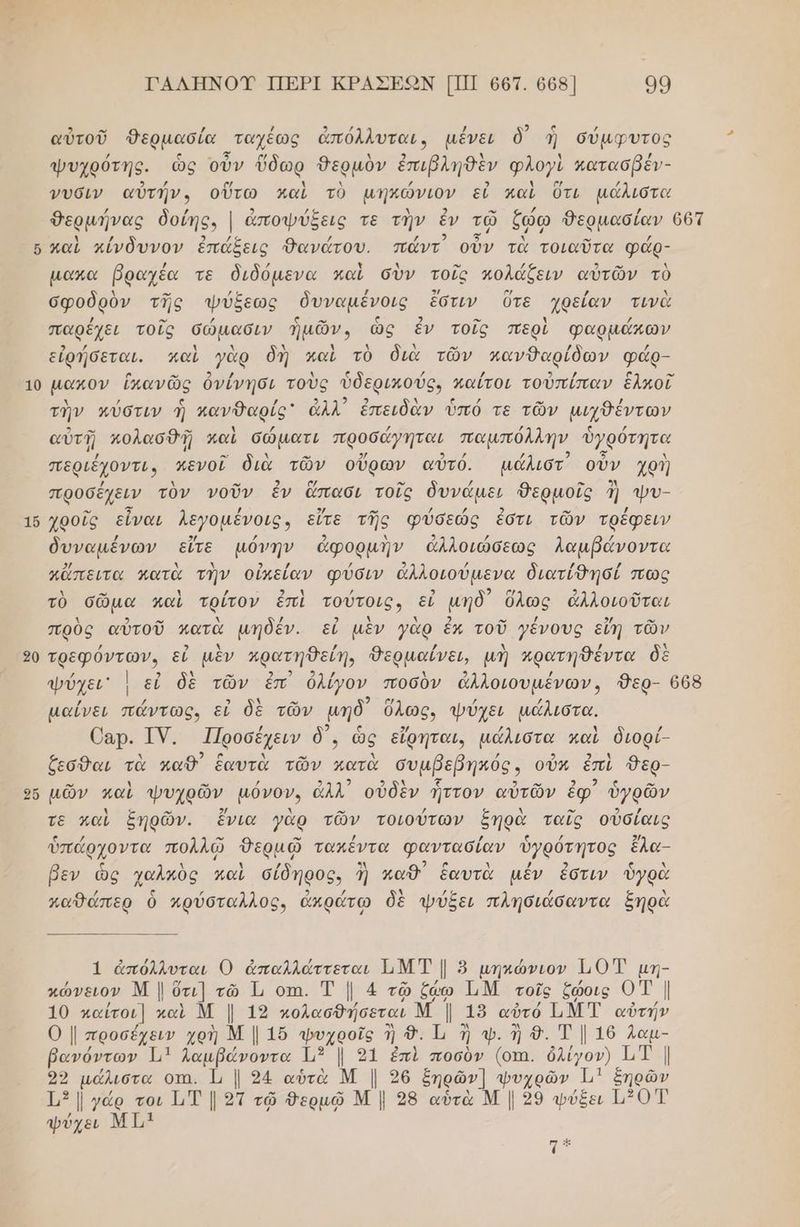 16 20 Ὀῷ ὧν ΓΑΛΗΝΟΥ ΠΕΡΙ ΚΡΑΣΕΩΝ [ΠΙ 667. 668 99 . .ω , / 3 4” / ρ) 5 ; αὐτοῦ Ῥερμασία ταχέως ἀπόλλυται, μένει δ΄ ἡ σύμφυτος ψυχρότης. ὡς οὖν ὕδωρ Θερμὸν ἐπιβληθὲν φλογὶ κατασβέν- νυσιν αὐτήν. οὕτω καὶ τὸ μηκώνιον εἰ καὶ ὅτι μάλιστα καὶ κίνδυνον ἐπάξεις Θανάτου. πάντ᾽ οὖν τὰ τοιαῦτα φάρ- µακα βραχέα τε διδόµενα καὶ σὺν τοῖς πολάζξειν αὐτῶν τὺ σφοδρὸν τῆς ψύξεως δυναµένοις ἔστιν Ότε χρείαν τινὰ παρέχει τοῖς σώμασιν ἡμῶν, ὡς ἐν τοῖς περὶ φαρμάκων εἰρήσεται. καὶ γὰρ δὴ καὶ τὸ διὰ τῶν πανδαρίδων φάρ- τὴν πύστιν ἡ κανθαρίς ἀλλ᾽ ἐπειδὰν ὑπό τε τῶν μιχθέντων αὐτῇ κολασθῇ καὶ σώματι προσάγηται παμπόλλην ὑγρότητα περιέχοντι, κενοῖ διὰ τῶν οὔρων αὐτό. µμάλιστ οὖν χρὴ προσέχειν τὸν νοῦν ἐν ἅπασι τοῖς δυνάμει θερμοῖς ἢ ϕυ- χροῖς εἶναι λεγομένοις, εἴτε τῆς φύσεώς ἐστι τῶν τρέφειν δυναµένων εἴτε µόνην ἀφορμὴν ἀλλοιώσεως Λαμβάνοντα κἄπειτα κατὰ τὴν οὐκείαν φύσιν ἀλλοιούμενα διατίθησί πως τὸ σῶμα καὶ τρίτον ἐπὶ τούτοις, εἰ μηδ) ὅλως ἀλλοιοῦται πρὸς αὐτοῦ πατὰ µήδέν. εὖ μὲν γὰρ ἐκ τοῦ γένους εἴη τῶν τρεφόντων. εἰ μὲν πρατηθείη, Θερμαίνει, μὴ κρατηθέντα δὲ | μαίΐνει πάντως, εἰ δὲ τῶν μηδ ὅλως, ψύχει μάλιστα. Οαρ. ΤΥ. Προσέχειν δ᾽, ὡς εἴρηται, μάλιστα καὶ διορί- ζεσθαι τὰ καθ ἑαυτὰ τῶν κατὰ συμβεβηκός ς οὖν ἐπὶ Θερ- μῶν καὶ φυχρῶν' μόνον, ἆλλ᾽ οὐδὲν ἧττον αὐτῶν ἐφ᾽ ὑγρῶν τε καὶ ξηρῶν. ἔνια γὰρ τῶν τοιούτων ξηρὰ ταῖς οὐσίαις ὑπάρχοντα πολλῷ ον τακέντα φαντασίαν ὑγρότητος ἔλα- βεν ὡς χαλκὸς καὶ σίδηρος, ἢ καθ ἑαυτὰ μέν ἐστιν ὑγρὰ χαθώπερ ὃ κρύσταλλος, ἀπρώτω δὲ ψύξει πλησιάσαντα ξηρὰ 1 ἀπόλλυται Ό ἀπαλλάττεται ΙιΜΤ | 8 µηκώνιον 110 µη- κώνειον Μ | ὅτι] τῶ Τι οτι. Τ | 4 τῷ ζω ΤΜ τοῖς ζώοις 0Τ | 10 παΐτοι] καὶ Μ | 12 κολασθήσεται Μ | 19 αὐτό ΤΝΤ αὐτήν Ο| προσέχειν χοὴ Μ | 1ὔ ψυχροῖς ἢ Δ.. Ἰι ἢ ψ. ἡ 9. Τ ] 16 Λαμ- βανόντων Ἐ1 λαμβάνοντα - | 91 ἐπὶ ποσὸν δν ὀλίγον) ΤΤ | 22 ο. οτι. Ἡι | 24 αὐτὰ | Μ | 26 ξηρῶν] φυχρῶν 11 ξηρῶν ο] ΜΒ ΜΜ]