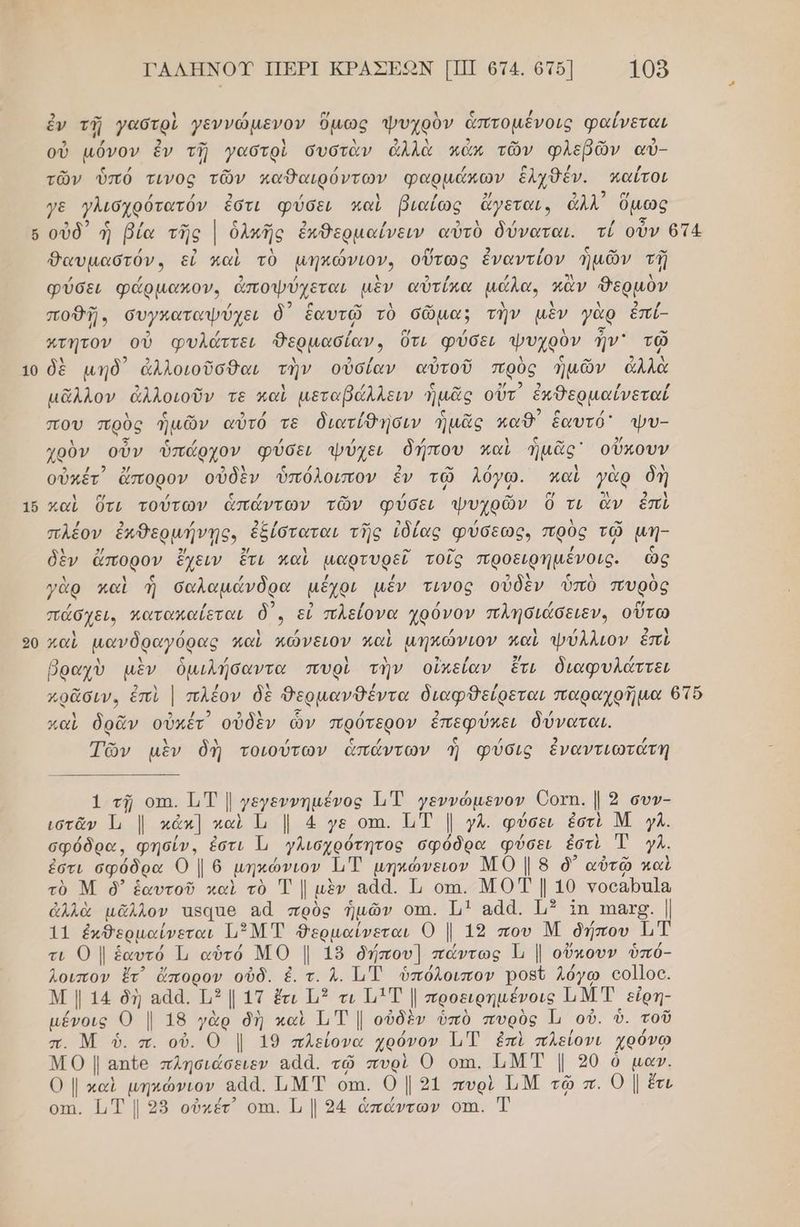 ὧν 2 ---] ΓΑΛΗΝΟΥ ΠΕΡΙ ΚΡΑΣΕΚΟΝ [ΠΙ 674. ὁτ5] 1059 ἐν τῇ γαστρὶ γεννώμενον ὅμως ψυχρὸν ἁπτομένοις φαίνεται 3 χ 2 -ω χ λ ν, λ 3 ρω ρω ϱ) οὐ µόνον ἐν τῇ γαστρὶ συστὰν ἀλλὰ κάν τῶν φλεβῶν αὐ- τῶν ὑπό τινος τῶν καθαιρόντων φαρμάκων ἑλχθδέν. κπαΐτοι / / 2 / Ν / 2/ 9 ας γε γλισχρότατόν ἐστι φύσει καὶ βιαίως ἄγεται, ἀλλ Όμως Θαυμαστόν, εἰ καὶ τὸ µηκώνιον, οὕτως ἐναντίον ἡμῶν τῇ φύσει φάρµακον, ἀποψύχεται μὲν αὐτίκα µώλα, κἂν θερμὸν -” / κο ο” λ αὖ ώ λ λ λ 2 / ποθῇ, συγκαταψύχει δ΄ ἑαυτῷ τὸ σῶμα; τὴν μὲν γὰρ ἔπί- 5) / / σ/ / ο] Ἅτητον οὗ φυλάττει Θερμασίαν, ὅτι φύσει ψυχρὸν ην τῷ λ 2 ο 2 -” Δ ς αν δὲ μηδ᾽ ἀλλοιοῦσθαι τὴν οὐσίαν αὐτοῦ πρὸς ἡμῶν ἀλλὰ . 9 α Ν / οὐ οι 5 , , μᾶλλον ἀλλοιοῦν τε καὶ µεταβάλλειν ἡμᾶς οὐτ ἐκθερμαίνεταί λ ο τος ο ρω. ν κ. 2 ᾳ ὃς που πρὸς ἡμῶν αὐτό τε διατίθησιν ἡμᾶς καθ ἑαυτό' ψυ- χρὸν οὖν ὑπάρχον φύσει ψύχει δήπου καὶ ἡμᾶς οὔκουν οὐκέτ) ἄπορον οὐδὲν ὑπόλοιπον ἐν τῷ λόγω. καὶ γὰρ δὴ καὶ ὕτι τούτων ἁπάντων τῶν φύσει ψυχρῶν ὃ τι ἂν ἐπὶ / 2 / 25 / -” σο/ / Δ αν πλεον ἐκθερμήντῃς, ἐξίσταται τῆς ἰδίας φύσεως. πρὸς τῷ μην Ν 2 2/ 2/ λ ο” ον δὲν ἄπορον ἔχειν ἔτι καὶ μαρτυρεῖ τοῖς προειρηµένοις. ὦὢ Δ ς ὖ / / | 5 λ λ Ὁ .. 1 9) ια γὰρ καὶ ἡ σαλαµάνδρα µέχρι μέν τινος οὖδεν ὑπὸ πυρὸς 2 πάσχει. κατακαίεται δ᾽, εἰ πλείονα χρόνον πλησιάσειεν, οὕτω καὶ µανδραγόρας καὶ πώνειον παὶ µηκώνιον καὶ ψύλλιον ἐπὶ λ ν / βραχὺ μὲν ὁμιλήσαντα πυρὶ τὴν οἰκείαν ἔτι διαφυλάττει χ ρω 5 2 9) ζΈ / 2 / / καὶ δρᾶν οὐκέτ οὐδὲν ὧν πρότερον ἐπεφύχει δύναται. Τῶν μὲν δὶ τοιούτων ἁπάντων Ἡ φύσις ἐναντιωτάτη 1 τῇ οτα. 1, Τ | γεγεννηµένος 1 Τ γεννώµενον Όοτῃ. | 2 συν- ιστᾶν Τι | κἀκ] καὶ Ἱι ]. 4 γε οπι. ὮΤ | ΥΛ. φύσει ἐστὶ Μ }Λ. σφόδρα, φησίν., ἐστι Ἡ γλισχρότητος σφόδρα φύσει ἐστὶ Ἑ }Λ. ἐστι σφόδρα Ο | 6 µηκώνιον ἩΤ µηκώνειον ΜΟ | 8 δ᾽ αὐτῷ καὶ τὸ Μ ὃ’ ἑαυτοῦ καὶ τὸ Τ | μὲν αἀά. Τι οτι. ΜΟΤ | 10 νοοαρα]α ἀλλὰ μᾶλλον Ἴβααθ αἆ πρὸς ἡμῶν οπι. ΜΗ] ααά. 113 1η ππασς. | 11 ἐκθερμαίνεται Ἱι ΜΤ θερμαίνεται Ο | 13 που Μ δήπου Τατ τι Ο | ἑαυτό Τι αὑτό ΜΟ |. 18 δήπου] πάντως Τι | οὕκουν ὑπό- λοιπον ἔτ᾽ ἄπορον οὐδ. ἐ. τ. Λ. 1. ὑπόλοιπον ροβῦ λόγω οο]]οο. Μ | 14 δὴ αἀά. 113 1Ττ ἔτι Τμ τι 11 Τ |. προειρηµένοις ΠΜ Τ εἰρη- µένοις Ο | 18 γὰρ δὴ καὶ ΤιΤ |. οὐδὲν ὑπὸ πυρὸς οὐ. ὑ. τοῦ π. Μ ὁ. π. οὐ. Ο | 19 πλείονα χρόνον 11 ἐπὶ πλείονι χρόνω Μ.Ο | απο πλησιάσειεν αάά. τῷ πυρὶ Ο οπι. ΠΜΤ |. 20 ὁ µαν. 0 | καὶ µηκώνιον εάά. ΙιΜΤ οπι. Ο | 9ἱ πυρὶ ΙΜ τῷ π. 0 | ἔτι