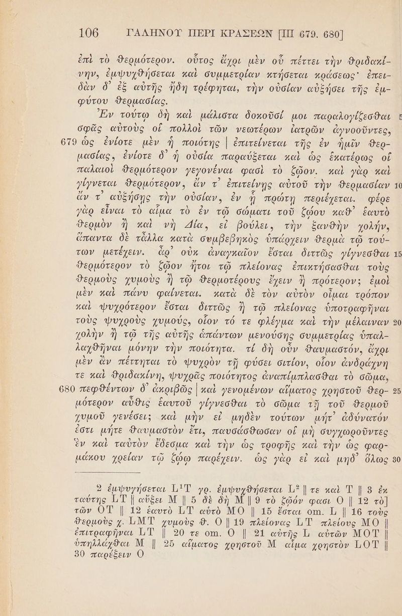 106 ΓΑΛΗΝΟΥ ΠΕΡΙ ΚΡΑΣΕΩΝ ΠΠ οτο. 680] ἐπὶ τὸ Θερμότερον. οὗτος ὄχοι μὲν οὗ πέττει τὴν θριδωκί- νην. ἐμψυχθήσεται παὶ συμμετρίαν κνήσεται πράσεως' ἐπει- δὰν ὃ) ἐξ αὐτῆς ἤδη τρέφηται, τὴν οὐσίαν αὐξήσει τῆς ἐμ- φύτου δερμασίας. Ἐν τούτῳ ὁἡ καὶ μάλιστα δοκοῦσί μου παραλογίξεσθαι σφᾶς αὐτοὺς οἱ πολλοὶ τῶν νεωτέρων ἰανρῶν ἀγνοοῦντες, το ὣς ἐνίοτε μὲν ἡ ποιότης | ἐπιτείνεται μα ἐν ἡ μῖν ο µασίας. ἐνίοτε ὃ) ἡ οὐσία παραύξεται καὶ ὡς ἑκατέρως οἱ παλαιοὶ Βερμότερον γεγονέναι φασὶ τὸ ζῷον. καὶ γὰρ καὶ γίγνεται θερμότερον» ἄν τ ἐπιτείνῃς αὐτοῦ τὴν δερμασίαν 10 ἄν τ αὐξήσῃς τὴν οὐσίαν, ἐν ῃ πρώτῃ περιξχεται. φέρε γὰρ εἶναι τὸ αἰμα. τὸ ἐν τῷ σώματι τοῦ ζώου καθ ἑαυτὸ θερμὸν ἢ καὶ νὴ ία, εύ βούλες» τὴν ξανῦὴν χολήν, ὥπαντα δὲ τἆλλα πατὰ συμβεβηκὸς ὑπάρχειν Θερμὰ τῷ τού- των µετέχειν. ἆρ᾽ οὖκ ἀναγκαῖον ἔσται διττῶς γέγνεσθαι 16 Φερμότερον τὸ ἔῷον τοι τῷ πλείονας ἐπικτήσασθαι τοὺς θερμοὺς χυμοὺς ηΠ τῷ Θερμοτέρους ἔχειν ἢ πρότερον; ἐμοὶ μὲν παὶ πώνυ φαίνεται. κατὰ δὲ τὸν αὐτὸν ο. τρόπον καὶ ψυχρότερον ἔσται διττῶς ἡ τῷ πλείονας ὑποτραφῆναι τοὺς ψυχροὺς χυμούς, οἷον τό τε Φλέγμα παὶ τὴν µέλαιναν 50 χολὴν ἢ τῷ τῆς αὐτῆς ἁἀπάντων μενούσης συμμετρίας ὑπαλ- λαγθῆναι μόνην τὴν ποιότητα. τί δι οὖν Θαυμαστόν, ἄχρι μὲν ἂν πέττηται τὸ ψυχρὸν τῇ φύσει σιτίον, οἷον ἀνδράχνη τε καὶ Ὀριδακίνη, ψυχρᾶς ποιότητος ἀναπίμπλασθαι τὸ σῶμα, 650 πεφθέντων δ᾽ ἀκριβῶς [καὶ γενομένων αἵματος χρηστοῦ Θερ- 26 µότερον αὖθις ἑαυτοῦ γέγνεσθαι τὸ σῶμα τῇ τοῦ Φδερμοῦ γυμοῦ γενέσει; καὶ μὴν εἰ μηδὲν τούτων μήτ' ἀδύνατόν ἐστι μήτε Φαυμαστὸν ἔτι, παυσάσθωσαν οἳ μὴ συψχωροῦντες ἓν καὶ ταὐτὸν ἔδεσμα καὶ τὴν ὡς “τροφῆς καὶ τὴν ὡς φαρ- µάπου χρείαν τῷ ζώω παρέχειν. ὡς γὰρ εἰ καὶ μηδ’ ὅλως 90 Γώρι τ 9 ἐμψυγήσεται 11 Τ γρ. ἐμφυγθήσεται Ώ τε καὶ Ἐ | 8 ἐκ ταύτης ΤΤ | αὔξει Μ | ὅ δὲ δὴ Μ | 9 τὸ ζῶόν φασι Ο | 19 τὸ] τῶν ΟΤ |. 19 ἑαυτὸ Τι, αὑτὸ πο [ 16. ἔσται οτι. Ἰ, [ 16 τοὺς θερμοὺς χ. ΏΜΤ χυμοὺς 8. Ο| 19 πλείονας ή πλείους ΜΟ | ἐπιτραφῆναι μμ η ση τε 0πῃ. ο [οί αὐτῆς Ὦ αὐτῶν ΜΟΤ | ὑπηλλάχθαι Μ |. 95ὔ αἵματος χρηστοῦ Μ αἷμα χρηστὸν 101 |