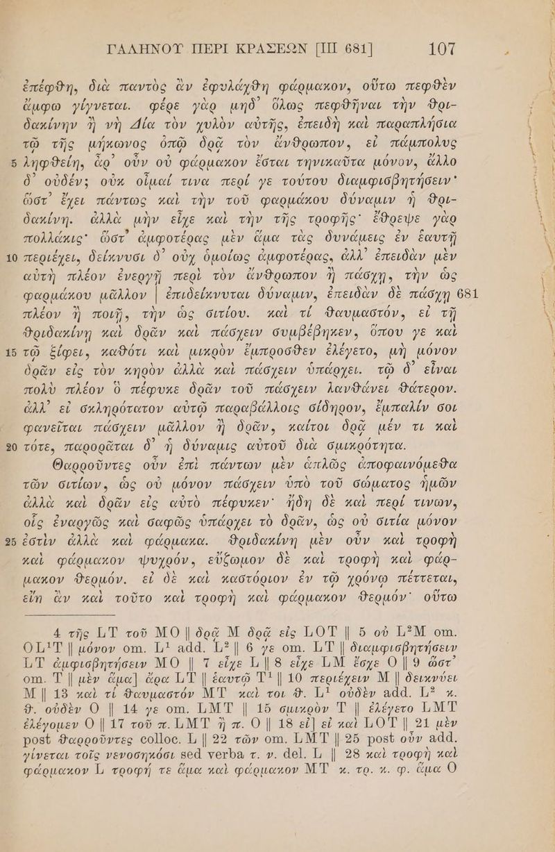 ὧι 1 [--] 20 ΓΑΛΗΝΟΥ ΠΕΡΙ ΚΡΑΣΕΩΝ ΠΠ 681] 10Τ 2 | ἐπέφθη. διὰ παντὸς ἂν ἐφυλάχθη φάρµακον, οὕτω πεφθὲν ἄμφω }ίγνεται. «φέρε γὰρ μηδ᾽ ὅλως πεφθῆναι τὴν Όρι- αι δακίνην 3 νὴ Εάία τὸν χυλὸν αὐτῆς. ἐπειδὴ καὶ παραπλήσια [τον τῷ τῆς µήκωνος ὁὀπῶ δρᾷ τὺν ἄνθρωπον, εἶἰ πάµπολυς ν 5 32 . / ληφθείη, ἆρ) οὖν οὐ φάρµακον ἔσται τηνικαῦτα µόνον, ἄλλο / 5 / . δ᾽ οὐδέν:; οὖκ οἶμαί τινα περί γε τούτου διαμφισβητήσειν , 9 αν 3 ὥστ᾽ ἔχει πάντως καὶ τὴν τοῦ φαρμάκου δύναμιν ἡ Όρι- τι δακίνη. ἀλλὰ μὴν εἶχε καὶ τὴν τῆς τροφῆς' ἔθρεψε γὰρ ἳ / ο ϱ/ 5 / μ ο Δ / 2 σ ο | πολλάκις ὥστ ἄμφοτέρας μὲν ἅμα τᾶς δυνάμεις ἐν ἑαυτῇ νο περιέχει, δείκνυσι ὁ΄ οὐχ ὁμοίως ἀμφοτέρας. ἀλλ ἐπειδὰν μὲν αὐτὴ πλέον ἐνεργῇ περὶ τὸν ἄνθρωπον ἢ πάσχῃ, τὴν ὡς φαρμάκου μᾶλλον | ἐπιδείπνυται δύναμιν, ἐπειδὰν δὲ πάσχῃ 681 /) . - 1 ς /) 1 / / σα. ἲ πλεον πο ματηανίς συτίου. ασε θουμήστον» εἰ πῃ ὴ Δριδακίνῃ καὶ ὃδρᾶν καὶ πάσχειν συμβέβηκεν, Όπου γε καὶ | -” ω / Δ λ 9/ 74 / Δ / ΐ τῷ ο. ο μα μπρος ως ο τω μή μόνον | ὁρᾶν εἰς τὸν κηρὸν ἀλλὰ καὶ πάσχειν ὑπάρχει. τῷ δ' εἶναι 1 / ζλ / ρω ο” / / ζό πολὺ πλέον ὁ πέφυκε ὃδρᾶν τοῦ πάσχειν λανθάνει ὃΈατερον. ἆλλ᾽ εἰ σκληρότατον αὐτῷ παραβάλλοις σίδηρον, ἔμπαλίν σοι ο» ρω 1 ρω ον / φανεῖται πάσχειν μᾶλλον ἢἡ δρᾶν, παΐτοι δρᾷ μέν τι καὶ | / ρω 2 οω ἵ τότε, παρορᾶται ὃδ ἡ δύναµις αὐτοῦ διὰ σµικρότητα. | ω 5’ 4 Δ ς αν 9 / Θαρροῦντες οὖν ἐπὶ πάντων μὲν ἁπλῶς ἀποφαινόμεθα τῶν σιτίων., ὡς οὐ µόνον πάσχειν ὑπὸ τοῦ σώματος ἡμῶν ἀλλὰ καὶ δρᾶν εἰς αὐτὸ πέ ᾖδη δὲ καὶ περί τ | αἱ ὃδρᾶν εἰς αὐτὸ πέφυκεν' δη ὶ περί τινῶνν | ο ον λ μα ς ο ς / οἷς ἐναργῶς καὶ δαφῶς ὑπάρχει τὸ δρᾶν, ὡς οὐὖ σιτία µόνον ρθει 9 λ 1 / / Ν ολ χ ἃ ἐστὶν ἀλλὰ καὶ φάρμακα. 9Ὀριδακίνη μὲν οὖν καὶ τροφὴ καὶ φάρµακον ψυχρόν, εὔξωμον δὲ καὶ τροφὴ καὶ φάρ- µακον Θερμόν. εἰ δὲ καὶ παστόριον ἐν τῷ χρόνω πέττεται, εἴπ ἂν καὶ τοῦτο καὶ τροφὴ καὶ φάρµακον ΦΔερμόν' οὕτω (μυ 4 τῆς ΓιΤ τοῦ ΜΟ | δρᾷ Μ δρᾷ εἰς ἨΟΤ | ὅ οὐ ΗΞΜ οπι. Ο1µ1Τ µόνον οτι. 1] αάά. ἴμ”| ὁ γε οπι. ΕΤ | διαμφισβητήσειν Τ,Τ. ἀμφισβητήσειν ΜΟ | τεἶχε Ἡ | 8 εἶχε ὮΜ ἔσχε 0 | 9 ὥστ οτι. Τ [ μὲν ἅμα] ἄρα 11 Τ | ἑαυτῷ Τ1 | 10. περιέχειν Μ | δεικνύει Μ | 15 καὶ τί θαυμαστόν ΜΤ καὶ τοι δ. 11 οὐδὲν αἀα. 1” κ. 9. οὐδὲν Ο Ι. 14 γε οπι, ΤιΜΤ |. 1ὔ σμικρὸν Ἐ |. ἐλέγετο ΙΜΤ ἐλέγομεν ΟΙ ΙΤτοῦπ.ΙΜΤ ἡὴπ. ΟΙ 18 εἰ] εἰ καὶ ΕΟΤ Ι 21 μὲν Ῥο5δ6 Φαρροῦντες οο]]οο. 1, | 92 τῶν οτι. ΕΜΤ | 2ὔ ρορύ οὖν αἆά. γίνεται τοῖς νενοσηκόσι βθᾶ γοτΏα τ. ν. 461. 1 | 98 καὶ τροφή καὶ