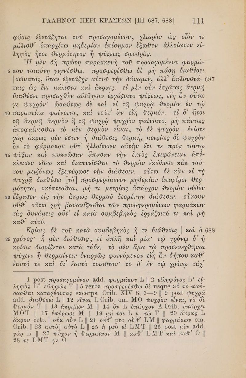 ὅ ΤΑΛΗΝΟΥ ΠΕΡΙ ΚΡΑΣΕΟΝ [Π] 687. 688] η φύσις ἐξετάζηται τοῦ προσαγοµένου, χλιαρὸν ὡς οἷόν τε μάλισθ᾽ ᾿ὑπαρχέτω μηδεμίαν ἐπίσημον ἔξωθεν ἀλλοίωσιν εἰ- ληφὸς ἤτοι δερμότητος ἢ ψύξεως σφοδρᾶς. Ἡ μὲν δὴ πρώτή παρασκευὴ τοῦ προσαγοµένου φαρμά- που τοιαύτη γινέσθω. προσφερέόθω δὲ μὴ πάσῃ διαθέσει Ισώματος. ἵ ὕταν ἐξετάξῃς. αὐτοῦ τὴν δύναμιν, ἀλλ ἁπλουστά- 68τ ταις ὡς ἔνι μάλιστα καὶ ἄκραις. εἰ μὲν οὖν ἐσχάτως θερμή διαθέσει προσαχθὲν αἴσθησιν ἐργάζοιτο ψύξεως, εἴη ἂν οὕτω 16 20 256 ἀποφαίνεσθαι τὸ μὲν Θερμὸν εἶναι, τὸ δὲ ψυχρόν. ἐνίοτε ελ] λ / τμ, / ΣΑ 5 Δ ΄ ὂν τὸ φάρμακον οὖτ ΛΜλλοίωσεν αὐτὴν ἔτι τὲ πρὸς τούτω ψῦξαν καὶ πυκνῶσαν ἅπασαν τὴν ἐκτὺς ἐπιφάνειαν ἀπέ- χλεισεν εἴσω καὶ διαπνεῖσθαι τὸ Θερμὸν ἐκώλυσε κάν τού- / 2.. / λ νά ο λ ολλ) 3 ο” του μειζόνῶς ἐξεπύρωσε τὴν διάθεσιν. οὕτω δὲ κἂν εἰ τῇ ο” / Δ / / 5, / ψυχρᾷ διαθέσει [τὸ] προσφερόµενον µηδεμίαν ἐπιφέροι 9ερ- / / ς / λ 2 µότητα, σκέπτεσθαι. µή τι μετρίως ὑπάρχον δερμὸν οὐδὲν 5/ 2 λ 2/ . / / 2/ ἔδρασεν εἰς τὴν ἄπρως Θερμοῦ δεομένην διάθεσιν. οὔκουν 3 ο/ λ / ο. / / ουδ οὕτω χρή βασανίζεσθαι τῶν προσφερομένων φαρμάκων τὰς δυνάµεις οὔτ εἰ κατὰ συμβεβηκὸς ἐργάζοιτό τι παὶ μὴ καθ΄ αὐτό. Κρίσις δὲ τοῦ κατὰ συμβεβηκὸς ἤ τε διάθεσις | καὶ ὃ 688 Ξ τα 3 .ν 2 χρόνος ἡ μὲν διάθεσις, εἰ ἁπλῆ καὶ µία τῷ χρόνω δ᾽ ἣ / / λ / Δ μ ή, ” : : -” χρίσις διορίζεται κατὰ τάδε. τὸ μὲν ἅμα τῷ προσενεχθῆναι ψύχειν ἢ Θερμαίνειν ἐναργῶς φαινόμενον εἴη ἂν δήπου καθ΄ / 2 αν ῳ. 2 ἑαυτό τε καὶ δι ἑαυτὸ τοιοῦτον' τὸ ὃ) ἐν τῷ χρόνῳ τάχ 1 Ῥοβῦ προσαγοµένου ααά. φαρμάκου 2 εἰληφότος. Εν εἰ- ληφὺὸς ἰμ” εἰληφὼς Τ | ὅ νετρα προσφερέσθω δὲ πξαπθ 84 τὸ παύ- σασθαι κπαταχέοντας 6Χ6ΘτΡΒ. Οπῤρ. ΧΙΥ 8, ὃ--9 Ν 9 Ῥοβῦ φυχρᾷ 844. διαθέσει 1, | 19 εἶναι Γ. ΟΡ. οπι, Μό ψυχρὸν εἶναι, τὸ δὲ Θερμόν Ἐ | 15 ἀπριβῶς Μ | 14 ὃν Ἡ ὑπάρχον Α Οτίρ. ὑπάρχει Νο |, ατ ἐπύρωσε Μ. ῥά8 μή τοι 1 µ. τῶ τ | 20 ἄκρως ι' ὤκρου οεῦῦ. | οὐκ οὖν Ἡ | 9ἱ οὐδ᾽ Ῥτο οὔθ) Τ,Μ | φαρμάκων ΟΠΙ. Οπιρ. | 28 αὐτὸ] αὐτὸ 1; | 35 ἡ Ῥτο εὖ ΤΜΤ | 26 Ρορύ μὲν ααά. γὰρ Ἱι | 2Ί1 ψύχον ἢ θερμαῖνον Μ | καθ ΤΜΤ καὶ καθ” 0 |