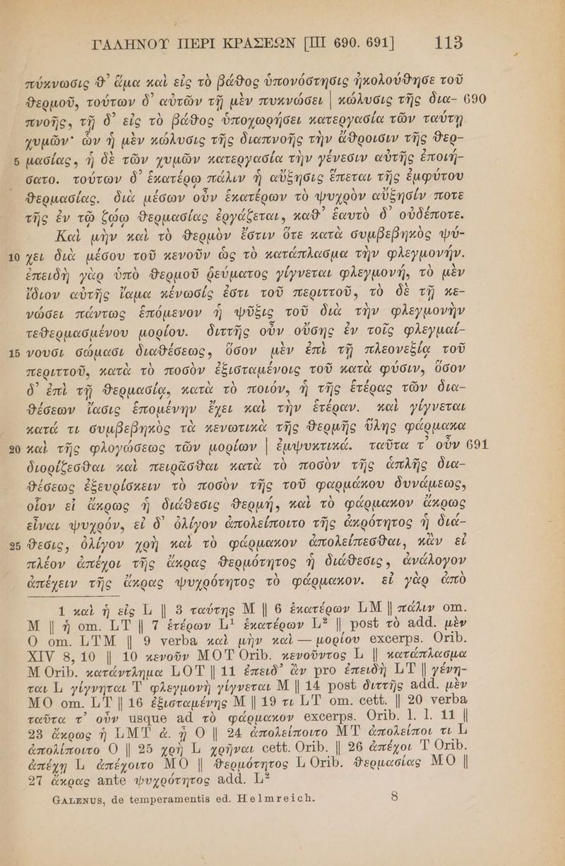 1 1 2 ὧν [-- ὅ ον ΠΑΛΗΝΟΥ ΠΕΡΙ ΚΡΑΣΕΚΟΝ [ΠΙ 690. 691] 1ο πύκνωσις 9᾽ ἅμα καὶ εἰς τὸ βάθος ὑπονόστησις ἠκολούθησε τοῦ -” ” 2 Ἅ λ / ς / / ῳ νά πνοῆς» τῇ ὃ εἰς τὸ βάθος ὑποχωφήσει κατεργασία τῶν ταύτῃ χυμῶν ὧν ἡ μὲν πώλυσις τῆς διαπνοῆς τὴν ἄθροισιν τῆς Όερ- µασίας., ἡ δὲ τῶν χυμῶν κατεργασία τὴν γένεσιν αὐτῆς ἐποιή- ν ω σατο. τούτων δ᾽ ἑκατέρῳ πάλιν ἡ αὔξησις ἔπεται τῆς ἐμφύτου / Δ / τα ϱ / Δ Δ δ/ο / Θερμασίας. διὰ µέσων οὖν ἕκατέρων τὸ ψυχρὸν αὐξησίν ποτὲ -» 2 ον 4 / 2 / τὰ ο λ 2 2ο τῆς ἐν τῷ ζῴω Θερμασίας ἐργάξεται», καθ΄ ἑαυτὸ δ΄ οὐδεποτε. Καὶ μὴν καὶ τὸ Θερμὸν ἔστιν ὅτε κατὰ συμβεβηκὸς ψύ- χει διὰ µέσου τοῦ κενοῦν ὡς τὸ κατάπλασμα τὴν φλεγμονή. ἐπειδὴ γὰρ ὑπὸ θΘερμοῦ ῥεύματος ίγνεται φλεγμονή, τὸ μὲν ἴδιον αὐτῆς ἵαμα κένωσίς ἐστι τοῦ περιττοῦ, τὸ δὲ τῇ κε- γνώσει πάντως ἑπόμενον ἡ ψῖξις τοῦ διὰ τὴν φλεγμονὴν τεθερμασµένου μορίου. διττῆς οὖν οὔσης ἐν τοῖς φλεγμαί- γουσι σώμασι διαθέσεως, ὅσον μὲν ἐπὶ τῇ πλεονεξίᾳ τοῦ περιττοῦ, κατὰ τὸ ποσὸν ἐξιόταμένοις τοῦ κατὰ φύσιν, ῦσον δ) ἐπὶ τῇ δερμασίᾳ, πατὰ τὸ ποιόν, ἡ τῆς ἑτέρας τῶν δια- / 3 2 / Θέσεων ἴασις ἑπομένην ἔχει καὶ τὴν ἔτέραν. παν γίγνεται κατά τι συμβεβηκὺς τὰ κενωτικὰ τῆς Θερμῆς ὕλης φάρμακα διορίζεσθαι καὶ πειρᾶσθαι κατὰ τὸ ποσὺν τῆς ἁπλίῆς δια- Θέσεως ἐξευρίόκειν τὸ ποσὺν τῆς τοῦ φαρμάκου δυνάμεως» οἷον εἰ ἄκρως ἡ διάθεσις θερμή, καὶ τὸ φάρμαπον ἄπρως εἶναι ψυχρόν, εἰ ὃ ὀλίγον ἀπολείποιτο τῆς ἀκρότητος ἡ διά- θεσις, ὀλίγον χρὴ καὶ τὸ φάρµαπον ἀπολείπεσθαι, κἂν εἰ πλέον ἀπέχοι τῆς ἄκρας Θερμότητος ἡ διάθεσις, ἀνάλογον ἀπέχειν τῆς ἄκρας ψυχρότητος τὸ φάρµακον. εἰ γὰρ ἀπὸ 1 καὶ ἡ ες Ἱ, | 8 ταύτης Μ | 6 ἑκατέρων ΗΝ | πάλιν οπι. Μ | ἡ οτι. 1,Τ | Τ ἑτέρων 1] ἑκατέρων 3 |. ροβῦ τὸ αἆά. μὲν Ο. οπι. ἹΤΜ | 9 τοιρα καὶ μὴν καὶ --- μορίου 6χοθιρΒ. Οτίρ. ΧΙΥ 8, 10 |. 10 κενοῦν ΜΟΤ ΟµΙΡ. πενοῦντος Ἡ | πατάπλασμα Μ ΟΥτίρ. κατάντληµα 10 | 11 ἐπειδ᾽ ἂν Ῥτο ἐπειδὴ 1 Τ | γένη- ται Ἱι γίγνηται Ἡ φλεγμονὴ γίγνεται Μ | 14 ροβῦ διττῆς ααά. μὲν ΜΟ οπι. 1,Τ | 16 ἐξισταμένης Μ | 19 τι ὮΤ οτι. οθῦῦ. | 20 νΥοτρα ταῦτα τ᾽ οὖν Ἴβάαθ αἆ τὸ φάρμακον 6χοθτρΒ. Οτῖρ. 1. 1. 11 | 98 ἄκρως ἡ ΤΝΤ ἆ. ᾖ Ο | 24 ἀπολείποιτο ΜΤ ἀπολείποι τι Ἡ ἀπολίποιτο Ο | 95 χοὴ Ἱ, χρῆναι οοῦθ. ΟτῖΡ. | 26 ἀπέχοι Τ ΟτΙ0. ἀπέχῃ Ἱι ἀπέχοιτο ΜΟ |. θερµότητος 1ι ΟτΙΡ. ΏΒερμασίας ΜΟ | ο ἄκρας απῖθ φΦυχρότητος 8άά. 113 6ατεκύβ, ἀ4θ {θπιροταπιθη/{ίβ οἆ. Ἠ ϱ]πιτθΙςἨ. δ