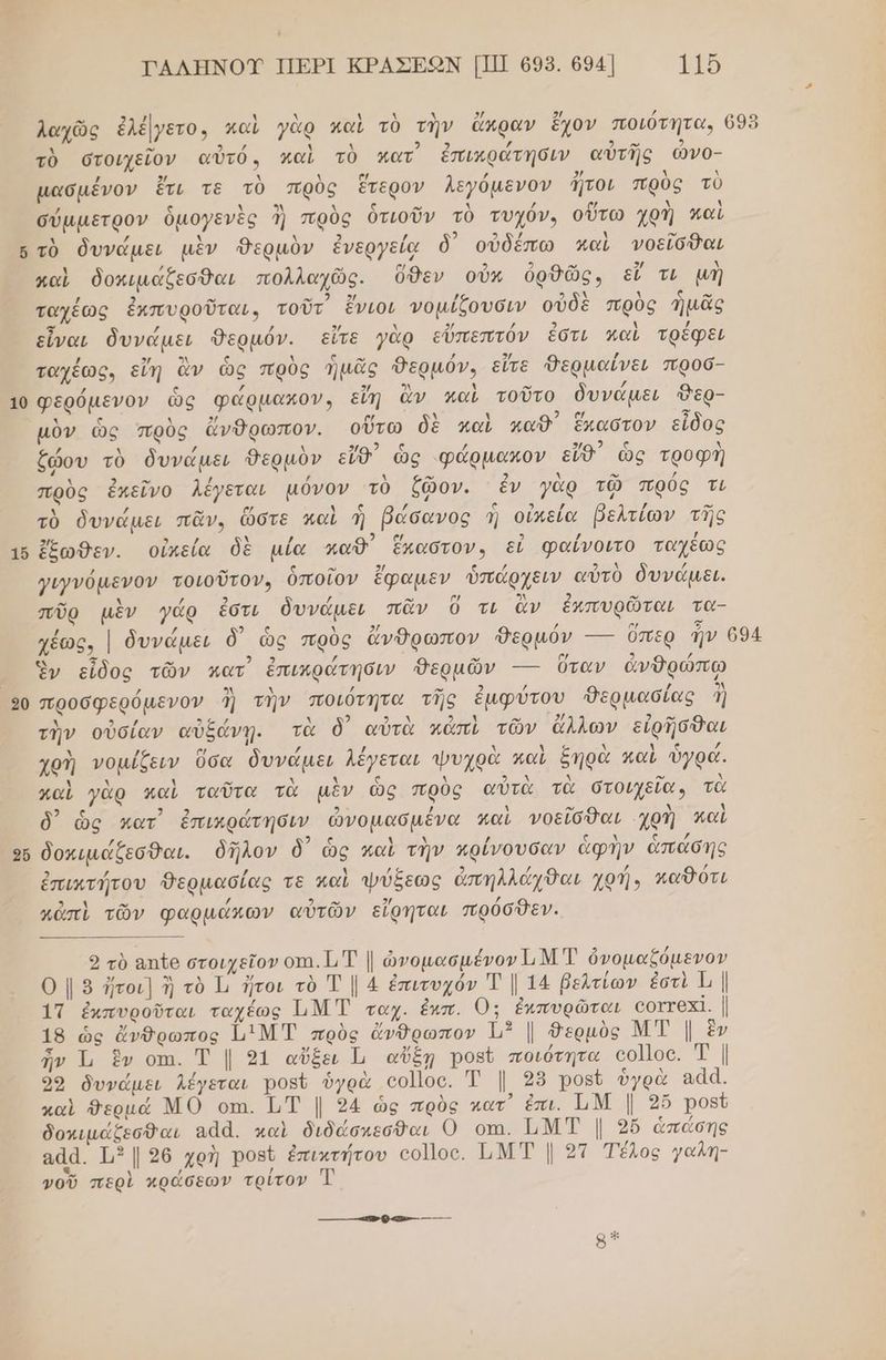 , ΤΑΛΗΝΟΥ ΠΕΡΙ ΚΡΑΣΕΩΟΝ [ΠΙ] 698. 694 115 ο να σά λ λ . λ λ 2Η ή / λαχῶς ἐλέμγετο, καὶ γὰρ καὶ τὸ τὴν ἄκραν ἔχον ποιότητα, 695 Αν 3 / 4 κ / δώ 2 τὸ στοιχεῖον αὐτό, καὶ τὸ ματ ἐπικράτησιν αὐτῆς ὤνο- µασμένον ἔτι τε τὸ πρὸς ἕτερον λεγόμενον ἤτοι πρὺς τὺ σύμμετρον ὁμογενὲς ἢ πρὸς ὁτιοῦν τὸ τυχόν, οὕτω χρὴ καὶ αἱ 2 / ια) 6 τὸ δυνάµει μὲν Θερμὸν ἐνεργείᾳ δ) οὐδέπω καὶ νοεῖσθαι καὶ δοκιμάξζεσθαι πολλαχῶς. ὅθεν οὖκ ὀρθῶς, εἴ τι μὴ .. 2 ο ταχέως ἐκπυροῦται, τοῦτ ἔνιοι νοµίξουσιν οὐδὲ πρὸς ἡμᾶς εἶναι δυνάµει Θερμόν. εἴτε γὰρ εὔπεπτόν ἐστι καὶ τρέφει ταχέως. εἴη ἂν ὡς πρὸς ἡμᾶς θερμόν, εἴτε Φερμαίνει πφροσ- 10 Φερόµενον ὣς φώρμακον, εἴη ἂν καὶ τοῦτο δυνάµει Θερ- λ ς Ν 2/ [ος λ χ “ ᾱ τν μὸν ὡς πρὺς ἄνθρωπον. οὕτω δὲ καὶ παθ΄ ἕπαστον εἶδος ἕώου τὸ δυνάμει Θερμὸν εἴθ ὥς «φάρμακον εἴθ) ὡς τροφγ ου τὸ δυνάμει Θερμὸν εἴθ' ὣς φάρµακον εἴθ' ὡς τροφὴ πρὺς ἐκεῖνο λέγεται µόνον τὸ ἕφῷον. ἐν γὰρ τῷ πρὸς τι Δ / ω [κά ὴ ας / (ς 5) 2 / ο τὸ δυνάμει πᾶν, ὥστε καὶ ἡ βώσανος Ἡ οἰπεία βελτίων τῆς 5/ 9 / μ / 5 .] / / 16 ἔξωθεν. οἰκεία δὲ µία παῦθ ἕπαστον» εί φαίνοιτο ταχεως γιγνόμενον τοιοῦτον, ὁποῖον ἔφαμεν ὑπάρχειν αὐτὸ δυνάμει. πῦρ μὲν γάρ ἐστι δυνάµει πᾶν Ὁ τι ἂν ἐκπυρῶται τα- χέως. | δυνάµει δ) ὡς πρὸς ἄνθρωπον Θερμόν --- ὅπερ Ἡν 694 5 ω 2 τω Ὃν εἶδος τῶν κατ ἐπιπράτησιν θΘερμῶν -- ὅταν ἀνθρώπῳ ϱ0 προσφερόµενον ἢ τὴν ποιότητα τῆς ἐμφύτου Θερμασίας ἢ Δ 9 ο α ἃ 2 ο σαι δολ ον 2/ 2. τὴν οὐσίαν αὐξάνῃ. τὰ δ αὐτὰ κἀπὶ τῶν ἄλλων εἰρῆσθαι Ν΄ / ο! / / ν Νο Χ ὴ ς / χοὴ νοµίξειν ὅσα δυνάμει λέγεται ψυχρὰ καὶ ξηρὰ παι ὀγρα. παὶ γὰρ καὶ ταῦτα τὰ μὲν ὡς πρὺς αὐτὰ τὰ στοιχεῖαν τὰ δ) ὡς κατ ἐπικράτήσιν ὠνομασμένα καὶ νοεῖσθαι χοὴ λαὶ / ρω 2 ς Δ λ / ζ λ ν νά ο δοκιμάζεσθαι. ὁῆλον ὃδ' ὡς καὶ την κρίνουσαν ἄφην ἁπάασῃης ἐπικτήτου Θερμασίας τε καὶ ψύξεως ἀπηλλάχθαι χρή, καθότι κἀπὶ τῶν φαρμάκων αὐτῶν εἴρηται πρόσθεν. ϱ τὸ απῖο στοιχεῖον οτι. 1, Τ | ὠνομασμένον 11 Ἑ ὀνομαζόμενον Ο | 2 ἤτοι] ἢ τὸ 1, ἤτοι τὸ Τ | 4 ἐπιτυχόν Ἐ | 14 βελτίων ἐστὶ {ι | 1Τ ἐκπυροῦται ταχέως ΙιΜ Τ ταχ. ἐκπ. Ο: ἐκπυρῶται εοττοχί. | 19 ὡς ἄνθρωπος ἵμιΜ Τ πρὸς ἄνθρωπον ὰ | θερμὸς ΜΤ | ἓν ἦν Ἱ, ἓν οτι. Ἔ | 51 αὔξει Ἱ αὔξῃ Ῥοβῦ ποιότητα οο]οο. Τ | 99 δυνάμει λέγεται ροβῦ ὑγρὰ οο]]οο. Ἐ |. 25 Ῥορῦ ὑγρὰ αάά. καὶ θερμά ΜΟ οπι. ΙΤ | 24 ὡς πρὸς κατ᾽ ἐπι. ὮΜ | 3ὔ Ῥοβῦ δοκιµάζεσθαι αάά. καὶ διδώάσκεσθαι Ο οπι. ἩΜΤ | 2ὔ ἁπάσης αάά. 113 | 96 χρὴ Ῥοβὲ ἐπικτήτου οο]]οο. ὮΜΤ | 21 Τέλος γαλη- νοῦ περὶ κράσεων τρίτον 83