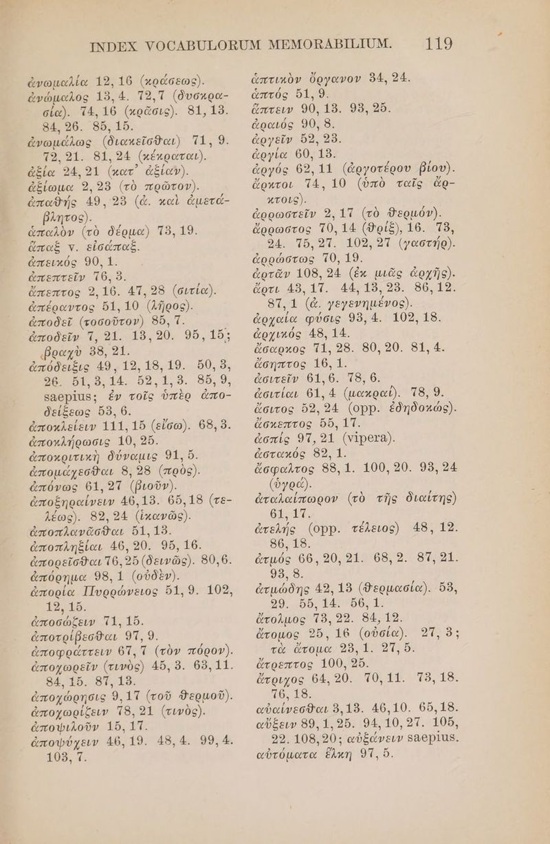 ἀνωμαλία 19, 16 (κράσεως). ἀνώμαλος 158, 4. Το,Ἱ (δυσκρα- σία). τά, 16 (ωρᾶσις). 861.19. 84. 26. 4ὅ, 16. ἀνωμάλως (διωκεῖσθαι) τα ο 51... 61.2 (κέκραται). ἀξία 324, 91 (κατ᾽ ἀξίαγν). ἀξίωμα 9 98 (τὸ πρῶτον). ἀπαθής 49, 95 (ἀ. καὶ ἀμετά- βλητος). ἁπαλὸν (τὸ δέρµα) Τὸ, 19. ἅπαξ ν. εἰσώπαξ. ἀπεικός 90. 1. ἀπεπτεῖν το, ὃ, ἄπεπτος 2, ο, ΑΠ. 28 (σιτία). ἀπέραντος 51, 10 ῇρος). ἀποδεῖ (εοσοῦτον) 86, τ. ἀποδεῖν ἵ, 91. 19, 90, 96, 15: ραχὺ 88, 91. ἀπόδειξις 49, 1ο 18.19. 0,5, 98, δί, ὃ. 14. ὅ9, 1, . 8δ, 9, βαθρίας:; ἐν τοῖς. ὑπὲρ απι- δείξεως 8. 6. ἀποκλείειν 111. 15 (εἴσω). 68, ὃ. ἀποκλήρωσις 10. 26. ἀποκριτικὴ δύναμις 96, ἀπομάχεσθαι 8, 28 (πρὸς). ἀπόνως 61, 2ἵ (βιοῦν). ἀποξηραίνειν 46.19. 0,18 (τε- λέως). 85, 24 (ἴκανῶς). ἀποπλ]ανᾶσθαι 61. 19. ἀποπληξίαι 46, 90, 9ὔ, 16. ἀπορεῖσθαι Τ6 96 (δεινῶς). 80.6. ἀπόρημα 98. 1 (οὐδὲν). ἀπορία Πυρρώνειος ρα θα, 118. οσώσοα πε ο, ἀποτρίβεσθαι, 9η, 9. ἀποφράττειν ς τ (τὸν πόρον). ἀποχωρεῖν (τυνὸς) 45. 9. 68.11. 84. 16. 87, 15. ἀποχώρησις 9, 1Τ (τοῦ δερμοῦ). ἀποχωρίζειν τ8, 91 (τινὸς). ἀποφιλοῦν 16. {π. ἀποφύχειν 46. 19. 48.4. 99.4. 108, Ἱ τιο ἁπτικὸν ὄργανον 94, 324. ἁπτός 51. 9. ὤπτειν 90, 19. 98, 5. ἀραιός 90, 8. ἀργεῖν 62, 28. ἁργία 60, 9. ἀργόε 65, 11 (ἀργοτέρου βίου). ὤρχτοι τα, 10 (ὑπὸ ταῖς ἄρ- κτοις). ἀρρωστεῖν 2, 17 (τὸ Φερμόν). ἄρρώστος το, 14 (9ρἱ8), 16. Τ8. οἱ πο οτ. 10. αἲ (αστήρ). ἀρρώστως το τὸ. ἀρτᾶν 108. 94 (ἐκ μιᾶς ἀρχῆς). ὅρτι 459, 1. 44. 19. 289. 56.14. ας ᾱ, γεγενημένος). ἀρχαία φύσις 95.4. 105.18. ἀρχικός 45. 14. ἄσαρχος τι 25. 50.20. 51.4. ἄσηπτος τς, α ἀσιτεῖν 61, ο πδι 6. ἀσιτίαι 61.4 (μακραῦ. τ8, 9. ἄσιτος ὅδ, ο 4 (ορ). ἐδηδοκώς). ἄσκεπτος 6, τπ. ἀσπίς 93, 91 (νιρετα). ἁἀστακός 89, 1. ἄσφαλτος 88, 1. 100, 30. 98, 24 (ὀγρώ) ἀταλαίπωρον (τὸ τῆς διαίτης) οἱ αἩ, ἀτελής (ορρ. τέλειος) 48, 12. 86. 18. ἀτμός 66, 20, 31. 68, 2. 83, 21. 9ο Ὁ, ἀτμώδης 49, 18 (θερμασία). ὅδ, 29. ὅδ, 14. 66, 1. ἄτολμος τ8, 2ρ. 64, 16. ἄτομος, 26. 16 (οὐσία). οτ. ὃ: τὰ ἄτομα ο οτι ἄτρεπτος 1900, 9. ἄτριχος 64, 30. το, 11. Τὸ, 18. τθ. 19. αὐαίνεσθαι 9,19. 406.10. 66.18. αὔξειν 89. 1. 9δ. 94, 19, οπ. 106, 23. 108) 90: αὐξάνειν βαθρῖας.