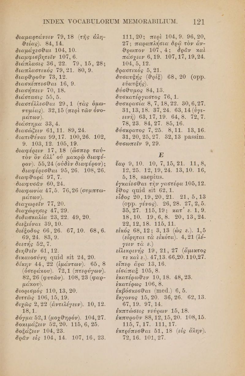 διαµαρτάνειν Το. 18 (τῆς ἀλη- θείας). 84: 14. διαμάχεσθαι 104. 10. διαμφισβητεῖν 101, 6. διάπλασις 96. 22. Ἱ9. 16. 28: διαπλαστικός το, 21. 80, 9. διαρθροῦν τὸ, 12. διασκέπτεσθαι 16, 9. διασήπειν Τ0, 18. διάστασις ὄδὅ. ὔ. διαστέλλεσθαι 99.1 (τὰς ὁμω- νυµίας). 89.15 (περὶ τῶν ὀνο- μάώτωγ). διάστηµα 98, 4. διασώζειν 61. 11. 89, 24. διατιθέναι 99,17. 100.26. 109, 9. 109. 19. 106, 19. διαφέρειν 1Τ. 18 (ὥσπερ ταὐ- τὸν ὃν ἀλλ᾽ οὗ μακρῶ διαφέ- ρον). δὔ.24 (οὐδὲν διαφέρον): διαφέρεσθαι 96. 26. 108. 26. διαφθορά 91, τ. διαφωνία 41.5. τθ.206 (συµπτω- μάώτωγ). διαχωρεῖν Ὁττ, 20. διαχώρησις 4Τ, 29. διδασκαλία 38, 99. 49, 90. διεξιέναι 89. 10. διέξοδος 66,26. 67, 10. 68.6. 69.94. 33. 9. διετής 9, 7. διηθεῖν 61.12. δικαιοσύνη ααιά ατο 94. 20. δίκην 44. 92 (ἱμάντων). ϐθ5, 8 (ὀστρώκου). 9.1 (πτερύγων). 82, 26 (φυτῶν). 108, 95 (φαρ- μάκου). διορισμός 110. 18. 20. διττῶς 106. 156.19. διχῶς 2, 23 (ἀντιλέγειν). 10, 12. 18,1. δόγμα ὄ5,1 (μοχθηρόν). 104.21. δοκιµάζειν ὅ5, 90. 116. 6, 26. δοξάζειν 104. 28. 121 111.90: περὶ 104. 9. 96, 90, 21: παραπλήσια δρᾷ τὸν ἄν- Όρωπον 10τ.4: ὁδρᾶν καὶ πώσχειν 6, 19. 101, 11, 19.94. 104, ὅ, 19. ὁραστικός ὄ, 21. δυσαυξής (8ρίξ) 68. 20 (ορ). εὐαυξής). δύσθυμος 84. 15. δυσκατέργαστος Τθ. 1. δυσκρασία 8, Τ, 18,322. 80, 6,9Τ. 81.18.18. 97,94. 68, 14 (ὄγι- υεινὴ) 68, 11, 19. 64, 8. Τ2, Τ. τ8, 98. 84. 9Τ. 86. 16. | δύσκρατος ἤ, 256. 8.11. 18, 16. 91.90, 325,9. 89.19 Ῥαβείπι. | δυσωπεῖν 9. 29. | νο ἕαρ 9, 10. 10, Τ, 16,31. 11, 8, 19.96. 19.19.94. 18.10. 16, ὄ, 18. ββαθερῖας. ἐγκαίεσθαι τὴν γαστέρα 106.19. ἔθος απἷᾶ εἰν 69, 1. εἶδος 30. 19.90.81. οι 51» (οΏΡ. γένος). 26, 28. 21, 2, ὅ. : 8δ. οπ. 116.19: κατ’ ε. 1. 9. 18.10. 19.6.8. 90, 18.94. ο, 18. α1δαι, | εἰκός 68. 19: 8, 15 (ὡς ε.). 1, ὅ (εἴρηται τὰ εἰκότα). 4.21 (1έ- γειν τὰ ε.) εἰλικρινής 19. 91, 21 (ἄμικτος τε καὶ ε.). 4Τ.13. θ6.90.110,91. εἴπερ ἄρα 189. 16. εἰσάπαξ 105, 8. ἑπατέρωθεν 10. 18. 48. 28. ἑκατέρως 106. 8. ἐκβόσκεσθαι (ππεᾶ.) 6, ὅ. ἔκγονος 16. 20. 96. 26. ϐ9, 18. 67.19. ο. 14. ἐκπτώσεις νεύρων 15, 18. ἐκπυροῦν 88.12. 10,20. 108.15. 116, π, ἀπ. 111. 11. ἐκτρέπεσθαι 51. 18 (εἰς ἄλην).