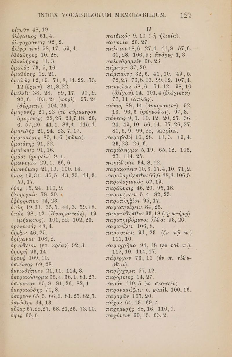 οὐνοῦν 48, 19. ὀλίγαιμος 61. 4. ὀλιγοχρόνιος 93, 9. ὀλίγω τινὶ ὅδ, 1Τ. ὅ9, 4. ὁλόκληρος 10, 28. ὁλοκλήρως 11. 9. ὁμαλός Τὸ, ὅ, 16. ὁμαλότης 19. 21. ὁμαλῶς 19, 19. π1, 8, 14,99. 18, 19 (ἔχειν). 818.22. ὁμιλεῖν 98. 286. 99,17. 90,9. 99.6. 108,91 (πυρὶ). 91, 54 (δέρµατι). 104, 28. ὁμογενής 31. 28 (τὸ σύμμετρον ὁμογενές). 22.26. 258.1,18. 26, 6. ὅτ,οῦ. 41.1. 86.4. 116,4. ὁμοειδής 21. 24. 38, τ, 11. ὁμοιομερής 86, 1, 6 (σῶμα). ὁμοιότης 91. 22. ὁμοίωσις 91. 16. ὁμόσε (χωρεῖν) 9, 1. ὁμωνυμία 329, 1. 66, 6. ὁμωνύμως 31.19. 100, 14. ὄνυξ 19,51. 36.6. 48, 98. 44. ὃ. 69. 17. ὄξος' 185. 94.: 110, 9. ὀξυρεγμία Τ8. 90.9 ὀξύρροπος Τ4. 28. ὁπλὴ 19,51. 86,6. 44. 9. 69.18. ὀπός 98, 192 (Κυρηναϊκός), 19 (ωήκωώνος). 101, 22. 109, 28. ὀρεχτικός 48, 4. ὄρεξις 46. 256. ὀρίγανον 108. 9. ὀρνίθειον (5ο. κρέας) 99, 9. ὀροφή 98. 14. ὄρτυξ 109.10. ὀστέίνος 69. 28. ὁστισδήποτε 241.11. 114. 8. ὀστρακόδερμα 66.4. 66.1. 81,231. ὕστρακον ϐὔ, 8. 81.26. 89, 1. ὀστρακώδης τθ, 8. ὕστρεον 65. 5. 66.9. 81.250. 89.1. ὀστώδης 44, 18. οὖλος 67.22.21. 68.21.26. τ8,10. ΗΠ παιδικός 9. 10 (-ἡ ἡλικία). παιωνία 26. 21. παλαιοί 18.6. 21.4. 418. 61.6. 61.28. 106. 9: ἄνδρες 1. ὃ. παλινδρομεῖν ϐ6, 2. πάµπαν ὅτ, 20. πάµπολυς 599,6. 41. 10. 49. ὅ. το 98. τθ,θ,19. 99.19. 101,4. παντελῶς ὤδ.θ6. τι, 12. 98.10 (ὀλίγον). 14. 101,4 (ἐλώχιστα) στ, 11 (ἁπλῶς). πάντη 88. 14 (συμφωνεῖν). 99, 49. 96.6 (φέρεσθαι). 9. ὃ. πάντως 9, ὃ. 10, 19. 90, 9τ. 36, 94. 49, 10. ὅθ, 14. Ττ, 96, 9ἵ. 8δ1.6.9. 99.22, β8θρίῖας. παραβολή 10:98. 11.8. 19,4. 29. 29. ο6, ϐ. παράδειγµα ὄ,19. 066,12. 105, οπ. 114, 56. παράθεσις 54. 8, 19. παρακούειν 10.89. 17.410. 1.9. παραλογίζεσθαι 66.6. 98.8.106.5. παραλογισµός ὄλ, 19. παρώλυσις 46, 20. 96, 18. παραμένειν ὅ, 4. 89, 289. παραπληξίαι 956, 1Π. παρασπείρειν. 84. 25. παρατίθεσθαι 88.18 (τῇ μνήμ/). παρατριβόμενοι λίθοι 98. 20. παραύξειν 106. 8. παραυτίκα 94, 285 (ἐν τῷ π.) 11, 10. παραχρῆμα 94. 18 (ἐκ τοῦ π.). 119, 10. 114, 11. πώρεργον Ἱ6δ. 11 (ἐν π. τίθε- σθαι). παρέγχυµα ὄτ, 19. παρόμοιος 14. 21. παρόν 110, ὅ (π. σχοπεῖν). παρονομάζξειν ο. σοεπῖζ. 100, 16. παρορᾶν 10Μ, 20. πώχος 64, 19. 69. 4. παχυµερής 8δ., 16. 110, 1.
