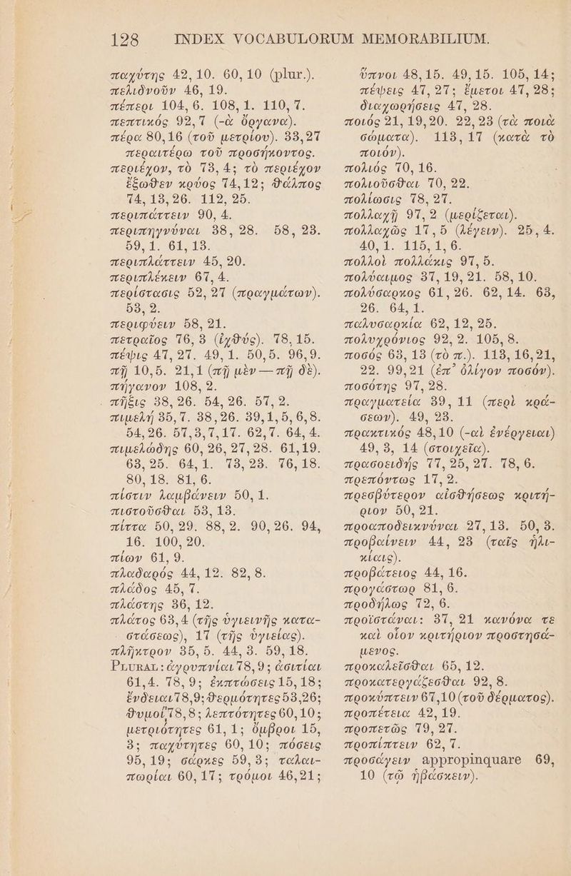 παχύτης 49, 10. 60, 10 (ρ]ατ.). πελιδὸνοῦν 46, 19. πέπερι 1904. 6. 108, 1. 110, 7. πεπτικὀς 932.Π (-ὰ ὄργανα). πέρα 80.16 (τοῦ μετρίου). 98,2ἵ περαιτέρω τοῦ προσήκοντος. περιέχον, τὸ Τὸ, 4: τὸ περιέχον ἔξωθεν κρύος Τ4.192: Δάλπος τ4. 19.396. 119, 26. περιπάττειν 90, 4. περιπηγνύναι 98. 28. ρο1. 64. 19. περιπλάττειν 4ὔ. 20. περιπλέπειν 631, 4. περίστασις ὅ5, 21 (πραγμώτωγν). ὅ8, 9. περιφύειν 8, 21. πετραῖος τθ6, ὃ (ἰχ9ύς). Ἱδ, 16. πέψις 4, οἵ. 49.1. δ0,δ. 96.9. πρ 0 ὃς 54131 (πῇ μὲν- πῇ δδ). πήγανον 108, 9. υπῆξις 38,96. 4, 96. ὅπ, 9. πιµελή 956. Τ. 58,396. 59,1, ὅ, 6,8. δᾳ,96. ὅτ. 8, τ. 1π. 69,Τ. 64 4. πιµελώδης 60, 96. 91,98. 6119. 68. 96. 64,1. Τ8.2δ. τθ, 18. 80.18. 81, 6. πίστιν λαμβάνειν ὅθ, 1. πιστοῦσθαι 8. 19. πίττα δθ, 99. 88, 9. 90,36. 94, 16. 100, 20. πίων 61. 9. πλαδαρός 44. 19. 89, 8. πλάδος 45. τ. πλάστης 56, 19. πλάτος 68.4 (τῆς ὑγιεινῆς κατα- στάσεως), 1Π (τῆς ὑγιείας). πλῆπτρον ὃ6ὅ, ὅ. 44. ὃ. ὅ9, 18. Ῥπυκαι,: ἀγρυπνίαι τ8. 9: ἀσιτίαι 61.4. Τ8.9: ἐκπτώσεις 15.18: ἔνδειαι 8.9: θερμότητες 58.26: θυμούτ8, 8: λεπτότητες 60.10: µετριότητες 61. 1: ὄμβροι 15, ὃ: παχύτητες 60, 10: πόσεις 96. 19: σάρχες ὅ9, ὃ:; ταλαι- πωρίαι 60, 11: τρόμοι 46.21: 68, 98. ὕπνοι 48. 15. 49,15. 106,14: πέψεις 4π, 27: ἔμετοι 4Π, 28: διαχωρήσεις 4η, 28. ποιός 91. 19.920. 99, 998 (τὰ ποιὰ σώματα). 115. ΐ{π (πατὰ τὸ ποιόν). πολιός τθ, 16. πολιοῦσθαι τθ, 29. πολίώσις τ8, 21. πολλαχῇ 97, 9 ο πολλαχῶς 1π. ὅ (λέγειν). 2564. 40. Ἱ. Ἰ1δ.1. 6 πολλοὶ πολλάκις ο. πολύαιμος δτ, 19. 91. 68. 10. πολύσαρχος 641. 26. 63, 14. 68, 96. 64, 1. παλυσαρκία 692.19, 2ὔ. πολυχρόνιος 9ο: 9.106. 8. ποσός 8, 18 (τὸ π.). 119.106.91, 33. 99, 91 (ἐπ᾽ ὀλίγον ποσόν). ποσύτης οτι 28. πραγματεία 99, 11 (περὶ κρά- σεωγ). 49. 98. πρακτικός 48.10 (-αὶ ἐνέργειαι) 49, ὃ, 14 (στοιχεῖα). πρασοειδής τῇ, 25. 21. 8. 6. πρεπόντως 1Π, 2. πρεσβύτερον αἰσθήσεως κριτή- ριον ὅ0, 21. προαποδεικνύναι 23. 19. 50, ὃ. προβαίνειν 44, 98 (ταῖς ἡλι- κίαις). προβώτειος 44. 16. προγάστωρ 81. 6. προδήλως Τρ», 6. προϊστάναι: 9, 31 κανόνα τὲ καὶ οἷον κριτήριον προστησά- µενος. προκαλεῖσθαι 6, 12. προκατεργάζεσθαι 99, 8. προκύπτειν 61.10 (τοῦ δέρματος). προπέτεια 49, 19. προπετῶς το, 2τ. προπίπτειν 62. π. προσάγειν αρρτορίπααατο ϐ69, 10 (τῷ ἠβάσκειν).
