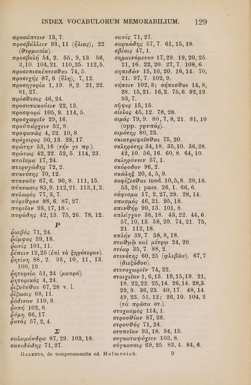 προσόάπτειν 18, Τ. προσβάλλειν 98,11 (ἤλιος), 39 (Φερμασία). προσβολή ὕ4, 9. 6, 9.18. ὅθ, ὅ,10. 104,91. 110,96. 119,5. προσεπισκέπτεσθαι 74, ὅ. προσεχής 87, 6 (ὔλη), Ἱ, 19. προσηγορία 1.19. 8,9. 91,29. δτ. πρύσθεσις 46. 24. προσυπακούειν 99, 18. προσφορά 1056.9. 114, ὅ. προσχωρεῖν 29, 160. προὐπάρχειν ὅ5, 8. προφανῶς 4. 2ο. 10. 8. πρόχειρος 60, 18. 98, τσ. πρώτην δ6 16 (τήν γε πρ.). πρώτως 49, 22. ὅδ, ὅ. 114. 98. πταῖσμα 1τ, 24.. πτερυγώδης Τ2, 2. πυκνότης Τθ, 19. πυχνοῦν 67, 6. 90, 8. 111, 1. πύχνωσις 88,9. 119.91. 118.19. πυλωρός Ττ, ὃ, Τ. πύρεῦὈρον 88, 6. 85τ, 21. πυρεῖον 98. 11, 18.. πυρώδης 49, 15. Τὅ, 26. π8, 12. 1. αιβός Τ1, 94. ἄμφος 69. 18. ῥανίς τοα 11. ῥέπειν 19, 2ὔ (ἐπὶ τὸ ξηρότερογ). ῥητίνη 88, 9. 98, 10, 11, 189. 100. 1». ῥητορεία ὄ1.94 (μακρά). ῥητορικός 4, 24. ῥιζοῦσθαι 6Ἡ, ὀ8 ν. |. ῥίζωσις 68, 11, ῥόδινον 110, 9. ῥοπή 109, 8. ῥύμη 66, 11. ῥυτός ὅπ, 9, 4. Σ σαλαμάνδρα 8Τ, 99. 108, 18. ὁ δά 129 σανίς πι, 21. σαρκώδης ὅτ, τ. 61. 16, 18. σβέσις 41, 1. σηµαινόµενον 11.29. 19, 90, 25. 21.16. 25, ο0. 91. 7. 108.6. σηπεδών 156, 10, 20. 16,14. το, οεωυπσ αθς ο, σήπειν 109, 8: σήπεσθαι 14: 8, 29. 16.21. 16.4. Τῦ.6. 9319. 96 Ὅ σῆψις 16, 15. σίελος 46, 19. Τ8. 28. σιµός Τ9. 9. 80,3.8,21. 81, 10 (οΡΡ. γρυπός). σιµότης 80, 28. σκιατραφεῖσθαι Τὸ, 20. σκληρότης 84,18. 96.10. 96.28. 49, 10. 66, 16. 60, 8. 64 10. σκληρύνειν ὅτ, 1. σκόροδον 96, 9. σκώληξ 90, 4, ὅ, 9. σοφίζεσθαι τηθᾶ. 10,.6,8. 28.18. 6δ, 26: ρ888. 26, 1. 66. 6. σόφισμα 1Τ, 9, 21,98. 98, 14. σπασµός 46, 91. 96, 18. σπινθήρ 90, 18. 101, 8. σπλάγχον 98. 18. 45,22. 44,6. ὅτ, 10.15. 56, 20.421. 15. ῶι. Ἱπο 18, σπλήν 99, τ. ὅδ, 8, 18. σταθμῷ παὶ µέτρωῳ 24, 20. στέαρ 960, τ. 88, ο. στενύτης 0, 9δ. (φλεβῶν). 63, Τ (διεξόδου). στενοχωρεῖν 4, 23. στοιχεῖον 1. 6,18. 19.15.19. οἱ, 18. 99.92. 96.14. 96.14. ο8.9. 29.9. 96,285. 40.17. 48.14. 49, 299. 61,132: 26, 10. 104, 9 (τὰ πρῶτα στ.). στοχασμός 114. Ἱ. στρουθίον 87, 98. στρουθός 1, 94. στυπεῖον 98, 18. 94, 1ὔ. συγκαταψύχειν 108, 8.