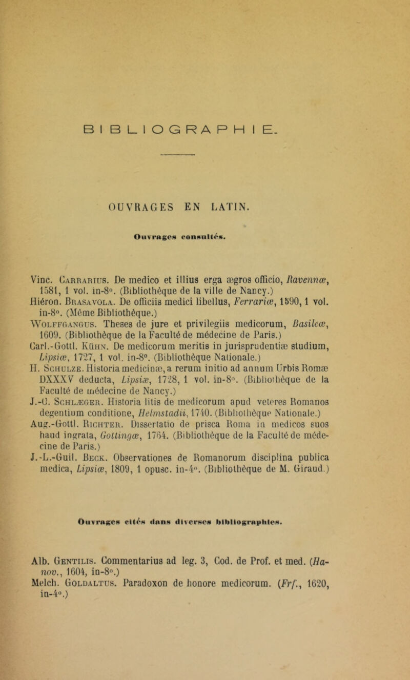 BIBLIOGRAPHIE. OUVRAGES EN LATIN. Ouvrages ««inanités. Vinc. Carrarius. De medico et illius erga ægros olllcio, Ravennœ, 1581, 1 vol. in-8°. (Bibliothèque de la ville de Nancy.) Hiéron. B rasa vol a. De olïiciis raedici libellus, Ferrariœ, 1500,1 vol. in-8°. (Même Bibliothèque.) Wolffgangus. Theses de jure et privilegiis medicorurn, Basilcœ, 1609. (Bibliothèque de la Faculté de médecine de Paris.) Carl.-Gottl. Iuïhn. De medicorurn meritis in jurisprudentiæ studium, Lipsiœ, 1727, 1 vol. in-8°. (Bibliothèque Nationale.) H. Schulze. Historia medicinæ,a rerum initio ad annum UrbisBomæ DXXXV deducta, Lipsiæ, 1728, 1 vol. in-8°. (Biblioihèque de la Faculté de médecine de Nancy.) J.-(2. Schlæger. Historia litis de medicorurn apud veleres Romanos degentium conditione, Helmsladii, 17i0. (Bibliothèque Nationale.) Aug.-Gottl. Richter. Üisserlatio de prisca Borna in medicos suos haud ingrata, Goltingœ, 1764. (Bibliothèque de la Faculté de méde- cine de Paris.) J.-L.-Guil. Beck. Observationes de Bomanorum disciplina publica medica, Lipsiœ, 1809, 1 opusc. in-4°. (Bibliothèque de M. Giraud.) Ouvrages cité* <lan* illverw» l>lhllogra|>lile*. Alb. Gentilis. Commentarius ad leg. 3, Cod. de Prof, et med. (Ha- nov., 1604, in-8°.) Melch. Goldaltüs. Paradoxon de honore medicorurn. {Frf., 1620, in-4°.)