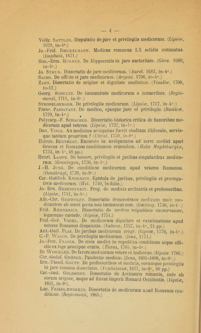 Volfg. Sattiær. Disputatio de jure et privilegiis medicorum. (.Lipsiœ, 1629, in-4°.) Jo.-Frid. Boeckelmann. Medicus romanus LX solidis æstimatus. (Lugduni, 1671.) Sim.-Erm. Musæus. De llippocratis in jure auctoritate. (Giess. 1680, in-4°.) Jo. Sthur. Dissertatio de jure medicorum. {Aurel. 1683, in-4°.) Sachs. De olïicio et jure medicorum. (Argent. 1706, in-4°.) Zahn. Dissertatio de origine et dignitate medicinæ. (Vesaliœ, 1708, iu-12.) Georg. Scmultz. De immunitate medicorum a muneribus. (Rcgio- monti, 1711, in-8'1.) Strobelberger. De privilegiis medicorum. (Lipsiœ, 1727, in-4.) Franc. Passavant. De medico, ejusque jure et privilegio. (RasiUœ, 1729, in-4®.) Polycarp.-F. Schacher. Dissertatio bistorica critica de honoribus me- dicorum apud veteres. (Lipsiœ, 1732, in-4°.) Dan. Vinck. Anmedicina antiquitus fuerit studium illiberale, servis- que tantum proprium ? (Vitrai. 1750, in-8°.) Iliëron. Bernegau. Excursio in antiquilates ad servi inedici apud Græcos et Bomauos conditionem eruendam. ( Ilalx Magdeburgiæ, 1733, in-411, 48 pp.) Henri. Lampe. De honore, privilegiis et juribus singularibus medico- rum. (Groningen, 1736, in-4°.) J.-H. Jung. De condilione medicorum apud veteres Romanos. (Osnabrugi, 1739, in-8°.) Car.-tiottlieb. Knorrius. Epistola de juribus, privilegiis et præroga- tivis medicorum. (liai. 1740, in-folio.) Jo.-Ern. Hebenstreit. Prog. de med!ci3 arebiatris et professoribus. (Upsiœ, 1741, in-4°.) Alb.-Chr. Gehwolff. Dissertatio demonslrans racdicum male me- dicantem ab omni pœnanon immunem esse. (Gœlting. 1746, in-4 •.) Frid. B.ernerius. Dissertatio de medico reipublicæ conservatore, legumque custode. (Lipsiœ, 1754.) Frid.-Ger. Vogel. De medicorum dignitale et existimatione apud veteres Romanos disquisitio. (Lubecœ, 1757, in-4°, 24 pp.) Ant.-Duil. Plaz. De juribus medicorum progr. (lipsiœ, 1776, in-l°.) G.-P. Walcii. De privilegiis medicorum. (lena, 1774.) Jo.-Petr. Franck. De civis medici in republica conditione alque olli- ciisex tege præcipue erulis. (Ticini, 1785, in-4°.) De Wincicler. De favoremedicorum vetere et bodierno. (Lipsiœ 1786.) Chr.-Godof. Grüner. Pandectæ medicæ. (lena, 1801-1808, iu-8'1.) Ern.-Theod. Gaupp. De professoribus et rnedicis, eorumque privilegiis in jure romano dissertatio. ( Vralislaviœ, 1827, in-8°, 90 pp.) Gar.-Just. Goldhorn. Dissertatio de Arebiatris romanis, jnde ab eorum origine, usque ad Ünemimperii Romani Occidenlis. (Lipsiœ 1841, in-8°). * Luc. b riedl/Enderus. Dissertatio de medicorum apud Romanos cou- dilione. (Regiomonii, 1865.)