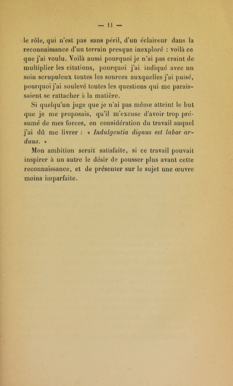 le rôle, qui n’est pas sans péril, d’un éclaireur dans la reconnaissance d’un terrain presque inexploré : voilà ce que j’ai voulu. Voilà aussi pourquoi je n’ai pas craint de multiplier les citations, pourquoi j’ai indiqué avec un soin scrupuleux toutes les sources auxquelles j’ai puisé, pourquoi j’ai soulevé toutes les questions qui me parais- saient se rattacher à la matière. Si quelqu’un juge que je n’ai pas même atteint le but que je me proposais, qu’il m’excuse d’avoir trop pré- sumé de mes forces, en considération du travail auquel j’ai dû me livrer : « Indulgentia diqnus est labor ar- duus. » Mon ambition serait satisfaite, si ce travail pouvait inspirer à un autre le désir de pousser plus avant cette reconnaissance, et de présenter sur le sujet une œuvre moins imparfaite.