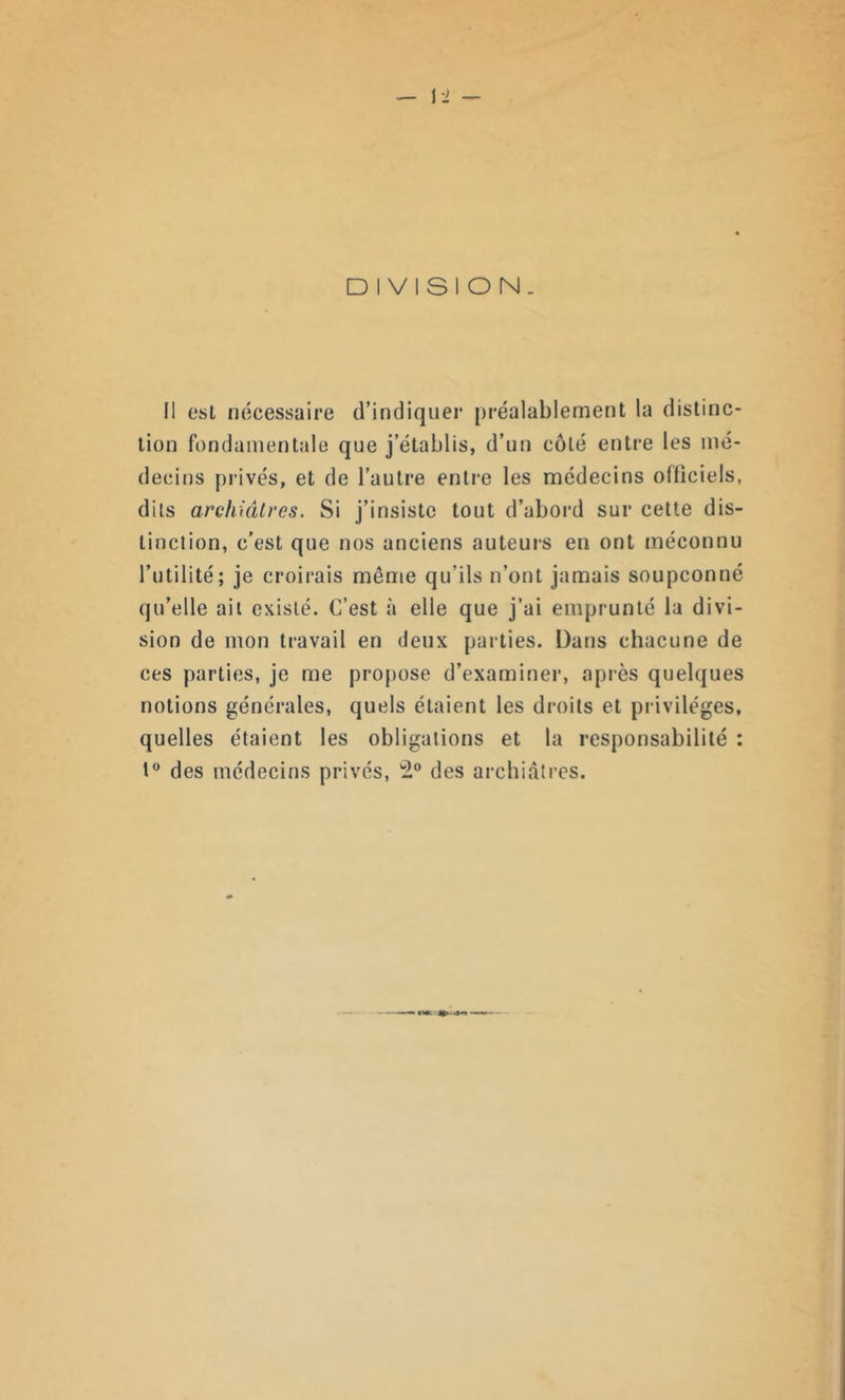 DIVISION. Il est nécessaire d’indiquer préalablement la distinc- tion fondamentale que j’établis, d’un côté entre les mé- decins privés, et de l’autre entre les médecins officiels, dits archiâtres. Si j’insiste tout d’abord sur cette dis- tinction, c’est que nos anciens auteurs en ont méconnu l’utilité; je croirais même qu’ils n’ont jamais soupçonné qu’elle ait existé. C’est à elle que j’ai emprunté la divi- sion de mon travail en deux parties. Dans chacune de ces parties, je me propose d’examiner, après quelques notions générales, quels étaient les droits et privilèges, quelles étaient les obligations et la responsabilité : 1° des médecins privés, 2° des archiâtres. —— -