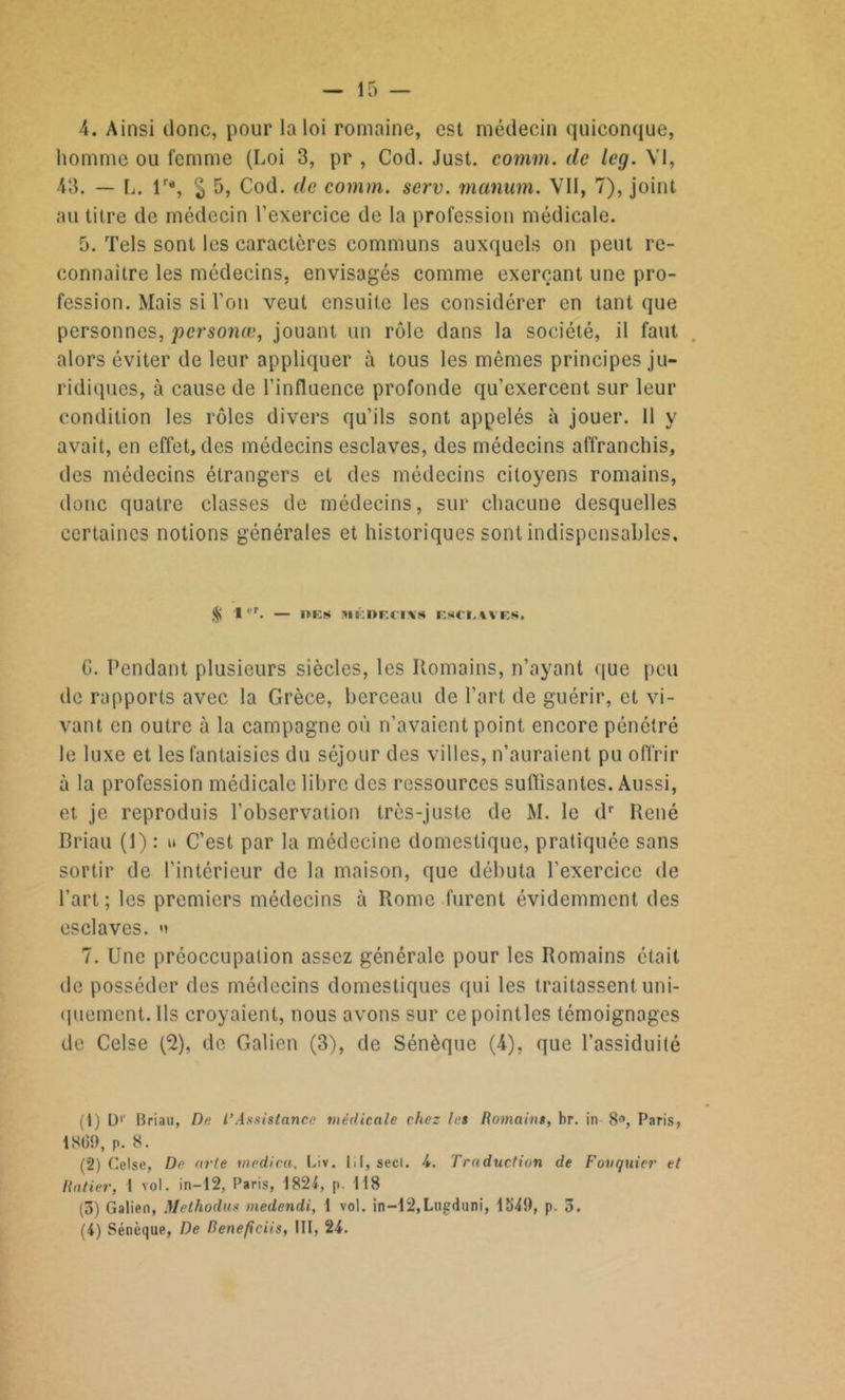 homme ou femme (Loi 3, pr , Cod. Just. comm. de leg. VI, 43. — L. lr% § 5, Cod. de comm. serv. manum. VII, 7), joint au titre de médecin l’exercice de la profession médicale. 5. Tels sont les caractères communs auxquels on peut re- connaître les médecins, envisagés comme exerçant une pro- fession. Mais si l’on veut ensuite les considérer en tant que personnes, personœ, jouant un rôle dans la société, il faut alors éviter de leur appliquer à tous les mêmes principes ju- ridiques, à cause de l’influence profonde qu’exercent sur leur condition les rôles divers qu’ils sont appelés à jouer. 11 y avait, en effet, des médecins esclaves, des médecins affranchis, des médecins étrangers et des médecins citoyens romains, donc quatre classes de médecins, sur chacune desquelles certaines notions générales et historiques sont indispensables. l'r. — oes méWecixs esci.wes. G. Pendant plusieurs siècles, les Romains, n’ayant que peu de rapports avec la Grèce, berceau de l’art de guérir, et vi- vant en outre à la campagne où n’avaient point encore pénétré le luxe et les fantaisies du séjour des villes, n’auraient pu offrir à la profession médicale libre des ressources suffisantes. Aussi, et je reproduis l’observation très-juste de M. le dr René Briau (1) : u C’est par la médecine domestique, pratiquée sans sortir de l’intérieur de la maison, que débuta l’exercice de l’art; les premiers médecins à Rome furent évidemment des esclaves, v 7. Une préoccupation assez générale pour les Romains était de posséder des médecins domestiques qui les traitassent uni- quement. Ils croyaient, nous avons sur ce pointles témoignages de Celse (2), de Galien (3), de Sénèque (4), que l’assiduité (1) Dr Briau, De l'Assistance médicale chez les Romains, br. in 8°, Paris, 18(59, p. 8. (2) Celse, De arte medica, Liv. lit, secl. 4. Traduction de Fouquier et Rniier, 1 vol. in—12, Paris, 1824, p. 118 (5) Galien, Methodus medendi, 1 vol. in—12,Lugdani, 154!), p. 5. (4) Sénèque, De Renefieiis, III, 24.