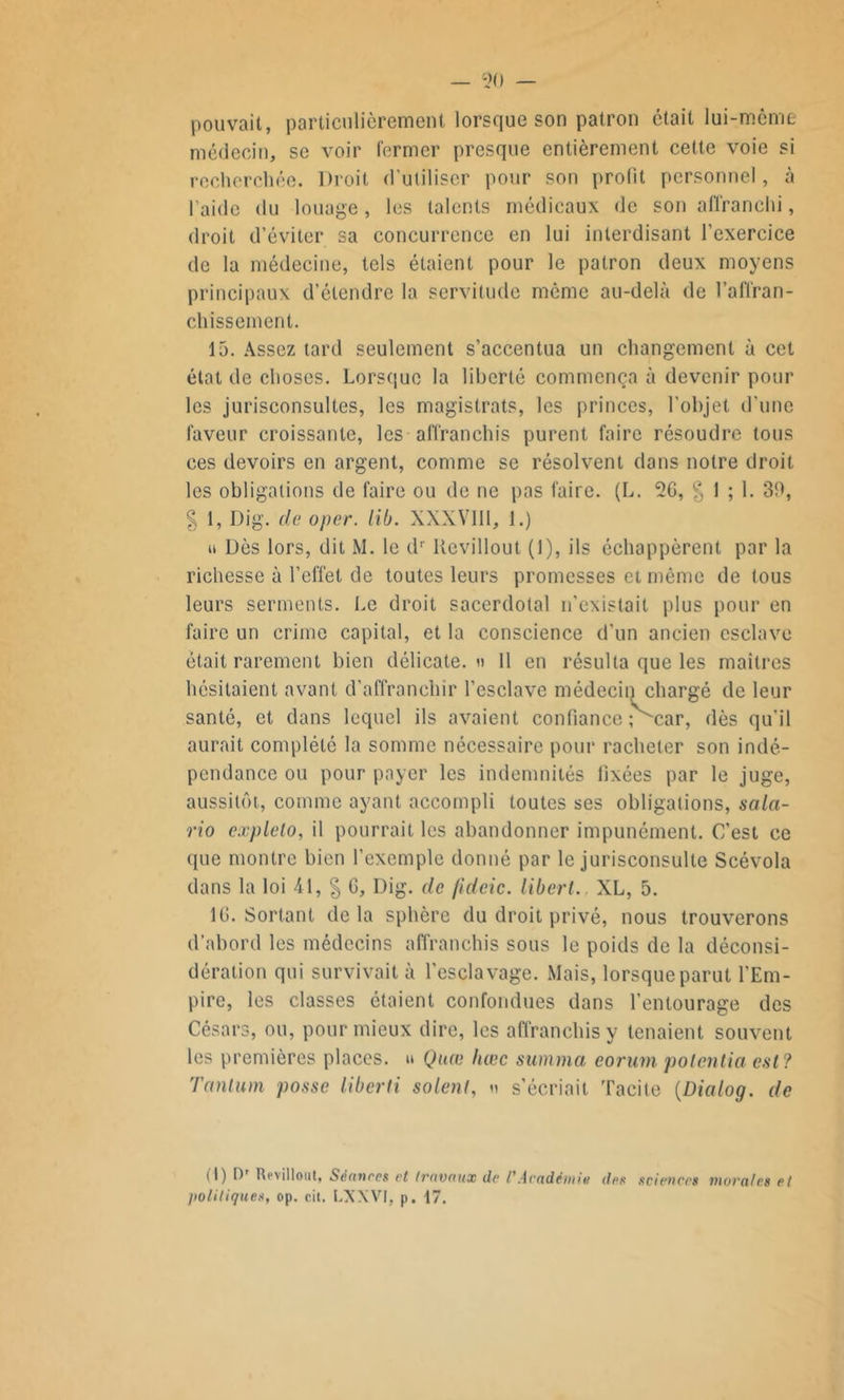 pouvait, particulièrement lorsque son patron était lui-même médecin, se voir fermer presque entièrement cette voie si recherchée. Droit d'utiliser pour son profit personnel, «à l’aide du louage, les talents médicaux de son affranchi, droit d’éviter sa concurrence en lui interdisant l’exercice de la médecine, tels étaient pour le patron deux moyens principaux d’étendre la servitude môme au-delà de l’affran- chissement. 15. Assez tard seulement s’accentua un changement à cet état de choses. Lorsque la liberté commença à devenir pour les jurisconsultes, les magistrats, les princes, l’objet d’une faveur croissante, les affranchis purent faire résoudre tous ces devoirs en argent, comme se résolvent dans notre droit les obligations de faire ou de ne pas faire. (L. 26, § 1 ; 1. 39, | 1, Dig. de oper. lib. XXXVIII, 1.) u Dès lors, dit M. le dr Ucvillout (1), ils échappèrent par la richesse à l’effet de toutes leurs promesses et même de tous leurs serments. Le droit sacerdotal n’existait plus pour en faire un crime capital, et la conscience d'un ancien esclave était rarement bien délicate. « 11 en résulta que les maîtres hésitaient avant d’affranchir l’esclave médecin chargé de leur santé, et dans lequel ils avaient confiance î'-car, dès qu'il aurait complété la somme nécessaire pour racheter son indé- pendance ou pour payer les indemnités fixées par le juge, aussitôt, comme ayant accompli toutes ses obligations, sala- rio explelo, il pourrait les abandonner impunément. C’est ce que montre bien l’exemple donné par le jurisconsulte Scévola dans la loi 41, § G, Dig. de jideic. libert. XL, 5. 16. Sortant delà sphère du droit privé, nous trouverons d’abord les médecins affranchis sous le poids de la déconsi- dération qui survivait à l'esclavage. Mais, lorsque parut l’Em- pire, les classes étaient confondues dans l’entourage des Césars, ou, pour mieux dire, les affranchis y tenaient souvent les premières places. » Quœ liœc summa eorum potentia est? Tantum posse liberti soient, « s’écriait Tacite (Dialog. de (I) Dr Revilloiit, Séances et travaux de P Académie des sciences murâtes et politiques, op. oit. LXXVI, p. 17.