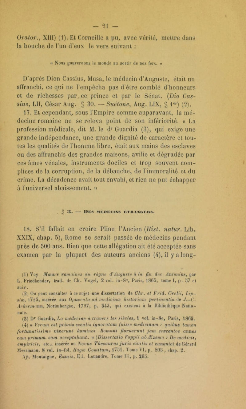 la bouche de l'un d’eux le vers suivant : « Nous gouvernons le monde au sortir de nos fers, tt D’après Dion Cassius, Musa, le médecin d’Auguste, était un affranchi, ce qui ne l’empêcha pas dètre comblé d’honneurs et de richesses par, ce prince et par le Sénat. (Dio Cas- sius, LU, César Aug. § 30. — Suétone, Aug. LIX, % 1er) (2). 17. Et cependant, sous l’Empire comme auparavant, la mé- decine romaine ne se releva point de son infériorité. » La profession médicale, dit M. le dr Guardia (3), qui exige une grande indépendance, une grande dignité de caractère et tou- tes les qualités de l’homme libre, était aux mains des esclaves ou des affranchis des grandes maisons, avilie et dégradée par ces âmes vénales, instruments dociles et trop souvent com- plices de la corruption, de la débauche, de l’immoralité et du crime. La décadence avait tout envahi, et rien ne put échapper à l'imiversel abaissement. » ;t. I>ES MKDECIXS KTIIAVdKRS. 18. S’il fallait en croire Pline l’Ancien (Hist. natur. Lib. XXIX, chap. 5), Home se serait passée de médecins pendant près de 500 ans. Bien que cette allégation ait été acceptée sans examen par la plupart des auteurs anciens (4), il y a long- (1) Voy Mœurs romaines du règne d'Auguste à ta fin des Anlonins, par L. l'riedlænder, trad. de Ch. Vogel, 2 vol. in-8°, Paris, 1865, tome I, p. 57 et suiv. (2) On peut consulter à ce sujet une dissertation de Chr. et Frid. Crelii, Lip— siœ, |725, insérée aux Opusrula ad wedicinœ historiam pertinentia de J.—C. Arkermunn, Norimbergiæ, 1707, p. 543, qui exisient à la Bibliothèque Natio- nale. (3) Dr Guardia, La médecine à travers les siècles, 1 vol. in-8°, Paris, 1865. (4) u Verurn est primis seculis ignoralam fuisse medicinam : quibut tamen fortunalissime vixerunt hommes Romani floruerunt jam sexcentos annos cuin primutn cam acceptahant. u (Dissertalio Foppii abÆzemu : De medicis, empirais, etc., insérée au Novus Thésaurus juris civilis et canonici de Gérard Meermaim. 8 vol. ia—fol. Hagœ Comitum, 1751. Tome VI, p. 805 , chap. 2. \jt. Montaigne. Essais, El. Luuandre, Tome Ili, p. 265.