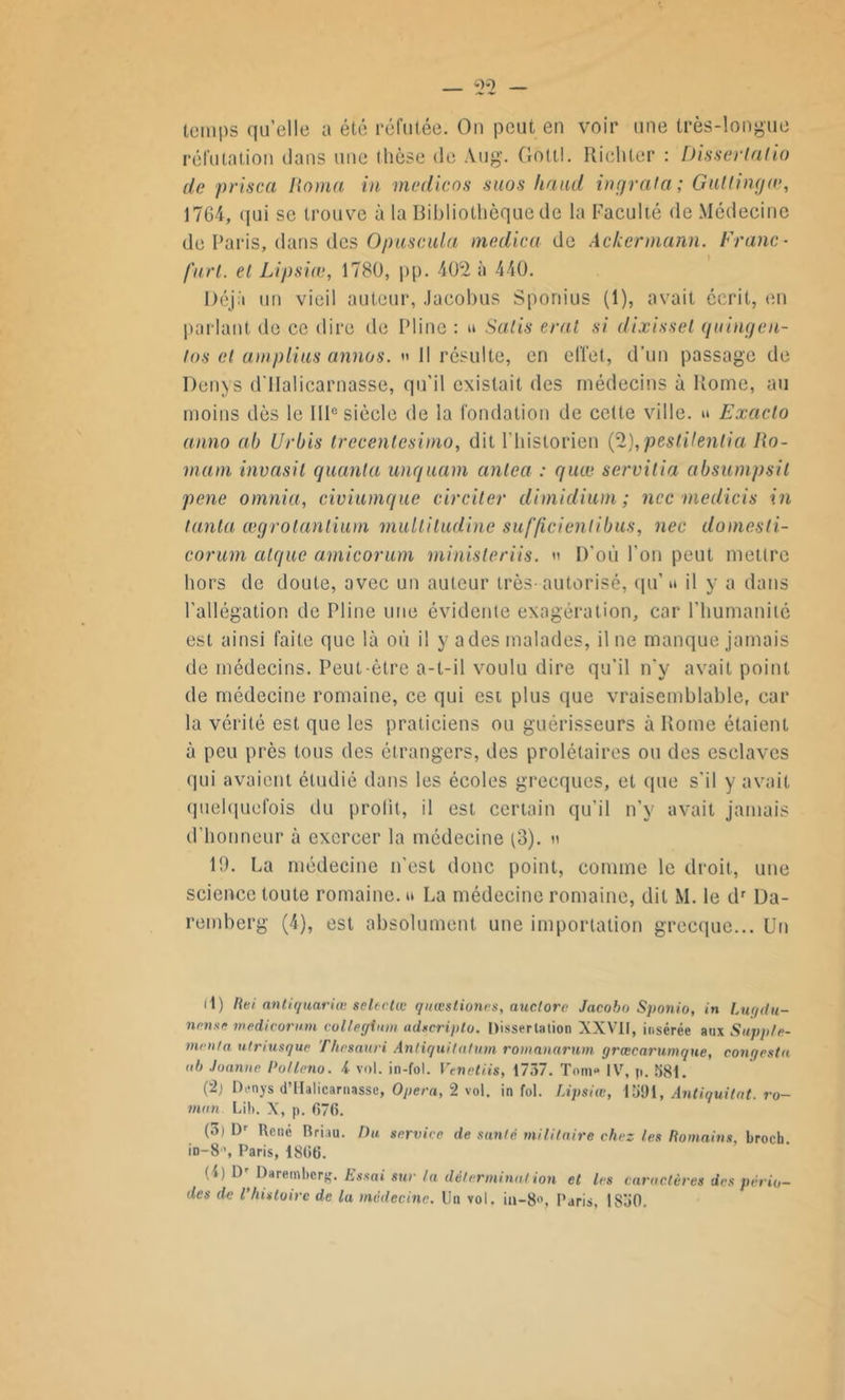 temps qu’elle a été réfutée. On peut en voir une très-longue réfutation dans une thèse de Aug. Gottl. Richter : Disserlalio de prisca Roma in medicos suos hand ingrala; Gullingœ, 1764, qui se trouve à la Bibliothèque de la Faculté de Médecine de Paris, dans des Ojmscula medica de Ackermann. Franc- fart. et Lipsiœ, 1780, pp. 4042 à 440. Déjà un vieil auteur, Jacobus Sponius (1), avait écrit, en parlant de ce dire de Pline : u Salis erat si dixissel quingen- tos et amplius annos. » Il résulte, en effet, d’un passage de Denys d'IIalicarnasse, qu’il existait des médecins à Rome, au moins dès le IIIe siècle de la fondation de cette ville, u Exaclo anno ab Urbis trecenlesimo, dit 1‘historien ('%),peslilenlia Ro- mani invasit quanta unquam antea : quœ servitia absumpsit pene omnia, civiumque circiter dimidium ; ncc medicis in tanta œgrotantium multiludine suf'ficientibus, nec domesti- corurn algue amie or um ministeriis. » D’où l’on peut mettre hors de doute, avec un auteur très-autorisé, qu’ u il y a dans l’allégation de Pline une évidente exagération, car l'humanité est ainsi faite que là où il y a des malades, il ne manque jamais de médecins. Peut-être a-t-il voulu dire qu’il n'y avait point de médecine romaine, ce qui est plus que vraisemblable, car la vérité est que les praticiens ou guérisseurs à Rome étaient à peu près tous des étrangers, des prolétaires ou des esclaves qui avaient étudié dans les écoles grecques, et que s’il y avait quelquefois du prolit, il est certain qu’il n’y avait jamais d’honneur à exercer la médecine (3). n 19. La médecine n’est donc point, comme le droit, une science toute romaine, u La médecine romaine, dit \1. le dr Da- remberg (4), est absolument une importation grecque... Un il) Rei antiquariœ selectœ quœstiones, auctorc Jacobo Sponio, in Lugdu- nrtisr medicorum collegtnm ad«cri)tlu. Dissertation XXVII, insérée aux Supple- men/a utriusque Thrsauri Anliquitalum romanarum grœcarumque, cour/esta ah Jonnne Pot Inno. i vol. in-fol. Ven et iis, 1737. Tome IV, p. 581. (2j Denys d’IIalicarnasse, Opéra, 2 vol. in fol. Lipsiœ, Midi, Antiquitnt. ro- man Lilt. X, p. 676. (3) l)r René Rriiu. Du service de santé militaire chez les Romains, broeb. in-8>, Paris, 1866. (4) Dr Daremberg. Essai sur la détermination et les caractères des pério- des de l’histoire de la médecine. Un vol. iu-8>\ Paris, 1S30.