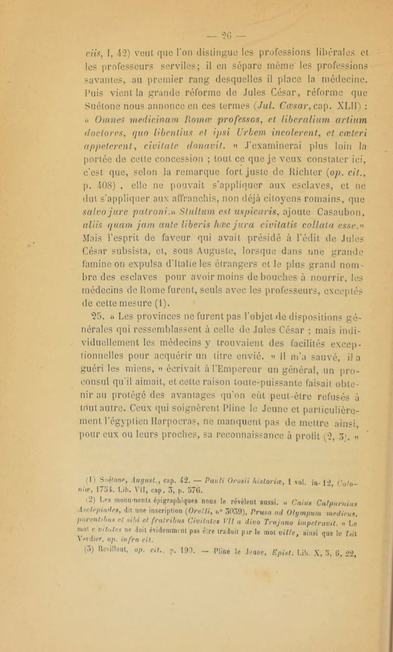 dis, I, 45) veut que l’on distingue les professions libérales et les professeurs serviles; il en sépare même' les professions savantes, au premier rang desquelles il place la médecine. Puis vient la grande réforme de Jules César, réforme que Suétone nous annonce en ces termes (Jul. Cœsar, cap. XLII) : u Omnes medicinam liomœ professes, cl liberalium ctrlium doclores, quo li ben lins et ifisi Urbem incolerent, et cæteri appelèrent, civitate clonavit. » J’examinerai plus loin In portée de cette concession ; tout ce que je veux constater ici, c’est que, selon la remarque fort juste de Kichler (op. cil., p. 408) , elle ne pouvait s’appliquer aux esclaves, et ne dut s’appliquer aux affranchis, non déjà citoyens romains, que salvo jure palroni.w Slullum est uspicaris, ajoute Casaubon, al lis quant jam ante liberis hase jura ciuilatis collata esse. Mais l’esprit de faveur qui avait présidé à l’édit de Jules César subsista, et, sous Auguste, lorsque dans une grande famine on expulsa d’Italie les étrangers et le plus grand nom- bre des esclaves pour avoir moins débouchés à nourrir, les médecins de Rome furent, seuls avec les professeurs, exceptés de cette mesure (1). 55. u Les provinces ne furent pas l'objet de dispositions gé- nérales qui ressemblassent à celle de Jules César ; mais indi- viduellement les médecins y trouvaient des facilités excep- tionnelles pour acquérir un titre envié. <> 11 m’a sauvé, il a guéri les miens, h écrivait à l’Empereur un général, un pro- consul qu’il aimait, et cette raison toute-puissante faisait obte- nir au protégé des avantages qu'on eût peut-être refusés à tout, autre. Ceux qui soignèrent Pline le Jeune et particulière- ment l'égyptien Ilarpocras, ne manquent pas de mettre ainsi, pour eux ou leurs proches, sa reconnaissance à prolit (5, 3;. « (I) Suétone, Augusl., cap. i2. — Pauli Orosii historiée, 1 vol. in- U, Coto- »iæ, 173 L Lib. VII, cap. 3, p. 37(5. 02) Les monuments épigraphiques nous le révèlent aussi. » Caius Culpurnius Asalepiades, dit une inscription (Orelli, 3039), Prusa ad Olympum medirus. purent,bus H ,ibi cl fratribus Civitate» VII a divo Trajano impelruvtl. n Le moi c vitales ne doit évidemment pas e;re traduit pir le mot ville, ainsi que le Lit Verdier, op. infra cil.