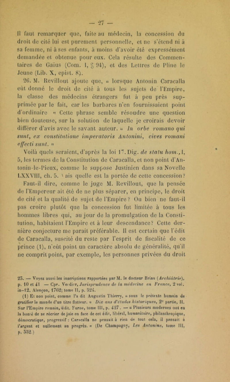 droit de cité lui est purement personnelle, et ne s’étend ni à sa femme, ni uses enfants, à moins d’avoir été expressément demandée et obtenue pour eux. Cela résulte des Commen- taires de Gaius (Corn. I, § 94), et des Lettres de Pline le Jeune (Lib. X, epist. 8). 26. M. Kevillout ajoute que, a lorsque Antonin Caracalla eût donné le droit de cité à tous les sujets de l’Empire, la classe des médecins étrangers fut à peu près sup- primée par le fait, car les barbares n’en fournissaient point d'ordinaire m Cette phrase semble résoudre une question bien douteuse, sur la solution de laquelle je croirais devoir différer d'avis avec le savant auteur. « ln orbe romano qui surit, ex constitutione imperaloris Anlonini, cives romani e/fecti saut. » Voilà quels seraient, d’après la loi 17.Dig. de statu hom., I, 5, les termes de la Constitution de Caracalla, et non point d’An- tonin-le-I’ieux, comme le suppose Justinien dans sa Novelle LXXVIII, ch. 5. ' ais quelle est la portée de cette concession? Faut-il dire, comme le juge M. Kevillout, que la pensée de l’Empereur ait été de ne plus séparer, en principe, le droit de cité et la qualité de sujet de l'Empire ? Ou bien ne faut-il pas croire plutôt que la concession fut limitée à tous les hommes libres qui, au jour de la promulgation de la Consti- tution, habitaient l’Empire et à leur descendance? Cette der- nière conjecture me parait préférable. Il est certain que l’édit de Caracalla, suscité du reste par l’esprit de fiscalité de ce prince (1), n'eût point un caractère absolu de généralité, qu’il ne comprit point, par exemple, les personnes privées du droit 23. — Voyez aussi les inscriptions rapportées parM. le docteur Brian (Archiâtrie), p. 10 et 41 — Cpr. Veidier, Jurisprudence de la médecine en France, 2 vol. in—12. Alençon, 1702; tome II, p. 321. (1) Et non point, comme l’a dit Augustin Thierry, «sous le prétexte humain de gratifier le monde d’un titre llatteur. « Dix ans d'études historiques, 2e partie, II. Sur l’Empire romain,(édit. Furne, tome III, p. 427. — « Plusieurs modernes ont eu la borné de se récrier de joie en face de cet é lit, libéral, humanitaire, philanthropique, démocratique, progressif : Caracalla ne pensait à rien de tout cela, il pensait à l’argent et nullement au progrès. » (De Champagny, Les Antonins, torne III, p. 532.)