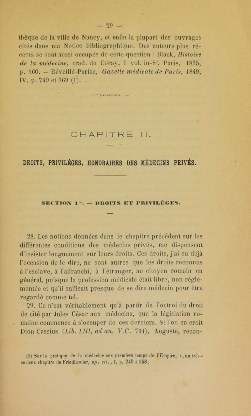 thèque de la ville de Nancy, et enfin la plupart des ouvrages cités dans ma Notice bibliographique. Des auteurs plus ré- cents se sont aussi occupés de cette question : Black, Histoire île la médecine, trad. de Coray, 1 vol. in-8% Paris, 1835, p. ICO. — Réveillé-Parise, Gazelle médicale de Paris, 1840, IV, p. 749 et 769 (1). % t-Cx .é•! J CHAPITRE I 1. DROITS, PRIVILÈGES, HONORAIRES DES MÉDECINS PRIVÉS. SECTION 1. — DROITS ET PRIVILÈGES. 28. Les notions données dans le chapitre précédent sur les différentes conditions des médecins privés, me dispensent d’insister longuement sur leurs droits. Ces droits, j'ai eu déjà l'occasion de le dire, ne sont autres que les droits reconnus à l’esclave, à l'affranchi, à l’étranger, au citoyen romain en général, puisque la profession médicale était libre, non régle- mentée et qu’il suffisait presque de se dire médecin pour être regardé comme tel. 29. Ce n’est véritablement qu’à partir de l'octroi du droit de cité par Jules César aux médecins, que la législation ro- maine commence à s’occuper de ces derniers. Si l'on en croit Dion Cassius (Lib. LIII, ad an. V.C. 731), Auguste, recon- (t) Sur la pratique Je la médecine aux premiers temps de l’Empire, v. un très- curieux chapitre de Friedlænder, op. cit., I, p. 240 a 258.