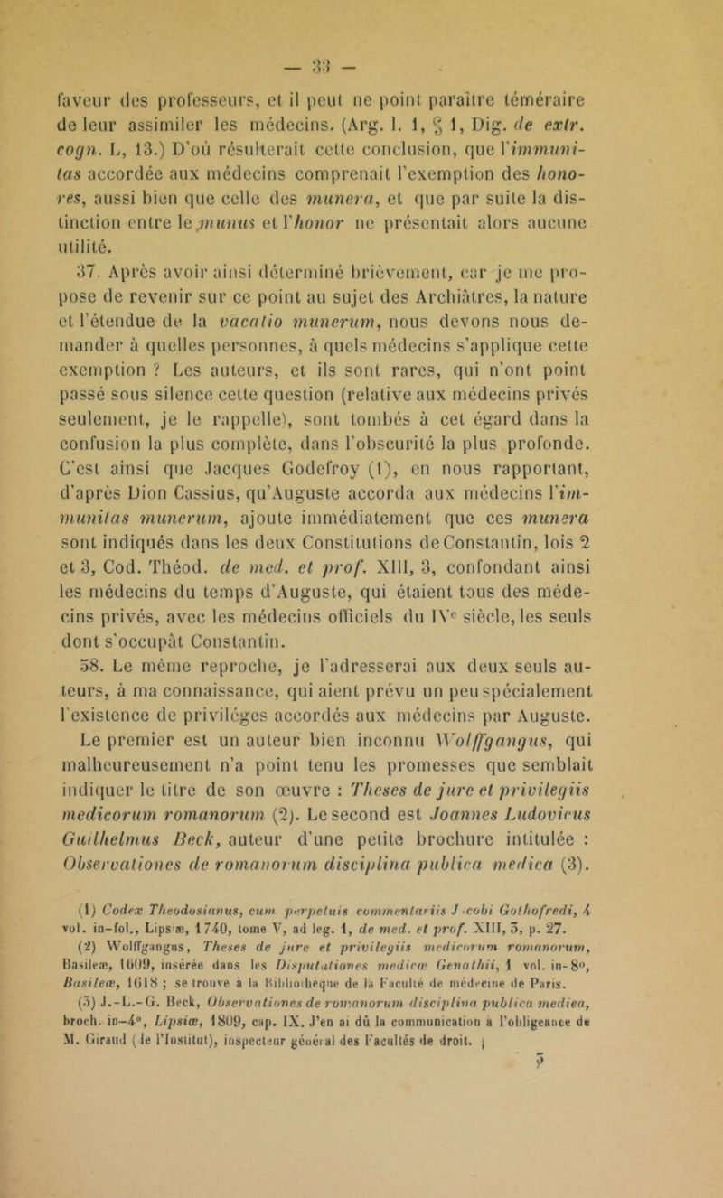 faveur des professeurs, et il peut ne point paraître téméraire de leur assimiler les médecins. (Arg. 1. 1, § 1, Dig. de exlr. cogn. L, 13.) D’où résulterait cette conclusion, que Ximmuni- las accordée aux médecins comprenait l’exemption des hono- res, aussi bien que celle des muncra, et que par suite la dis- tinction entre le jnunus et Xhonor ne présentait alors aucune utilité. 37. Après avoir ainsi déterminé brièvement, car je nie pi n- pose de revenir sur ce point au sujet des Archiâtres, la nature et l’étendue de la vacalio munerum, nous devons nous de- mander à quelles personnes, à quels médecins s’applique celte exemption ? Les auteurs, et ils sont rares, qui n’ont point passé sous silence cette question (relative aux médecins privés seulement, je le rappelle), sont tombés à cet égard dans la confusion la plus complète, dans l’obscurité la plus profonde. C'est ainsi que Jacques Godefroy (t), en nous rapportant, d’après Dion Cassius, qu’Auguste accorda aux médecins Vim- munilas munerum, ajoute immédiatement que ces mimera sont indiqués dans les deux Constitutions de Constantin, lois 2 et 3, Cod. Théod. de mcd. cl prof. XIII, 3, confondant ainsi les médecins du temps d'Auguste, qui étaient tous des méde- cins privés, avec les médecins officiels du IVe siècle, les seuls dont s'occupât Constantin. 58. Le même reproche, je l’adresserai aux deux seuls au- teurs, à ma connaissance, qui aient prévu un peu spécialement l'existence de privilèges accordés aux médecins par Auguste. Le premier est un auteur bien inconnu Wol /fgangus, qui malheureusement n’a point tenu les promesses que semblait indiquer le titre de son œuvre : Thèses de jure et privilegiis medicorurn romanorum (2). Le second est Joannes Ludovirus Guilhelmus Beck, auteur d'une petite brochure intitulée : Observalioncs de romanorum disciplina publie a met/ica (3). (1) Codex Theodosianus, cu>» pnrpeluis commenlariis J coin Golhofredi, 4 vol. in—fol., Lipsæ, 1740, tome V, ad leg. 1, de mcd. et prof. XIII, 5, p. 27. (2) Woltîgangiis, Theses de jure et privilegiis mcdicorum romanorum, Basileæ, tti()9, insérée dans les Di sputation es medirœ Gennl/iii, 1 vol. in-8, Busileœ, 1018 ; se irouve à la Bibliothèque de la Faculté de médecine de Paris. (5) J.-L.-G. Beck, Observalioncs de romanorum disciplina publica mediea, ltroch. in-4°, Lipsiœ, 1809, cap. IX. J’en ai dû la communication a l'obligeance d* M. Giraud (le l’Insiitul), inspecteur généial des Facultés de droit, j