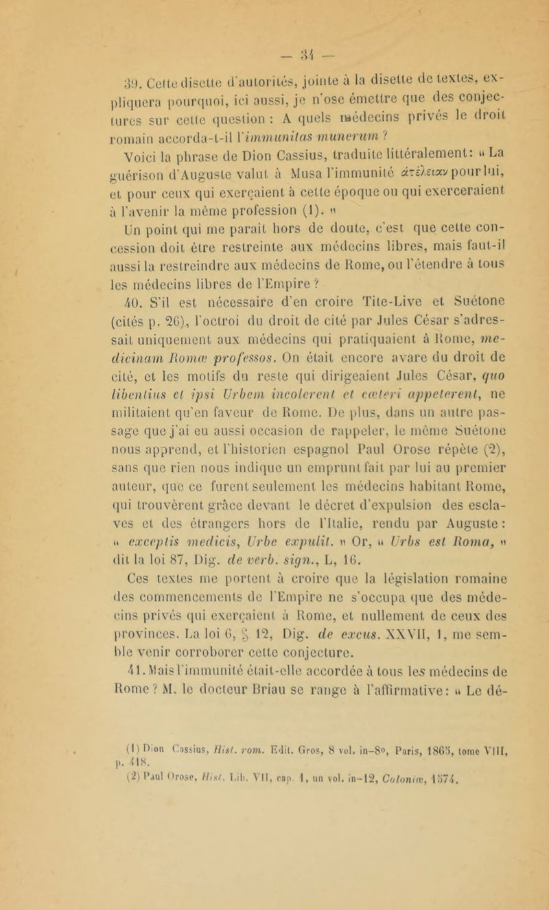 - -M — 3!). Celte disette d'autorités, jointe à la disette de textes, ex- pliquera pourquoi, ici aussi, je n ose émettre que des conjec- tures sur cette question : A quels médecins privés le droit romain accorda-t-il Yimmunitas munerum ? Voici la phrase de Dion Cassius, traduite littéralement: » La guérison d’Auguste valut à Musa l'immunité d-èïeixv pour lui, et pour ceux qui exerçaient à cette époque ou qui exerceraient à l'avenir la même profession (1). » Un point qui me parait hors de doute, c’est, que cette con- cession doit être restreinte aux médecins libres, mais faut-il aussi la restreindre aux médecins de Rome, ou l’étendre à tous les médecins libres de l’Empire ? 40. S’il est nécessaire d’en croire Tite-Live et Suétone (cités p. 2G), l’octroi du droit de cité par Jules César s'adres- sait uniquement aux médecins qui pratiquaient à Rome, me- dicinam Huma; professas. On était encore avare du droit de cité, et les motifs du reste qui dirigeaient Jules César, quo libenlius el ipsi Urban incolerent et cœteri appelèrent, ne militaient qu’en faveur do Rome. De plus, dans un autre pas- sage que j’ai eu aussi occasion de rappeler, le même Suétone nous apprend, et l’historien espagnol Paul Orose répète (u2), sans que rien nous indique un emprunt fait par lui au premier auteur, que ce furent seulement les médecins habitant Rome, qui trouvèrent grâce devant le décret d’expulsion des escla- ves et des étrangers hors de l'Italie, rendu par Auguste : exceptis medicis, Urbe expulil. n Or, » Urbs est Roma, » dit la loi 87, Dig. de verb. sign., L, IG. Ces textes me portent à croire que la législation romaine des commencements de l'Empire ne s’occupa que des méde- cins privés qui exerçaient à Rome, et nullement de ceux des provinces. La loi G, g P2, Dig. de excus. XXVII, 1, me sem- ble venir corroborer cette conjecture. 41. Mais l’immunité était-elle accordée à tous les médecins de Rome? M. le docteur Briau se range à l’affirmative: » Le dé- (1) Dion Cassius, Hist. rom. Edil. Gros, 8 vol. in—8°, Paris, 18G'i, tome VIII, p. 08. (2) Paul Orose, Hi*l. I.ib. VII. cap I, un vol. in-12, Coloniæ, 1K74.