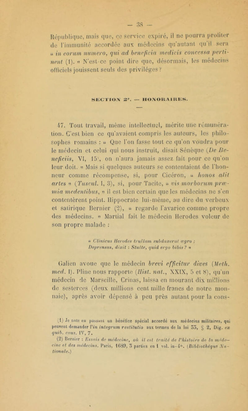 République, mais que, ce service expiré, il ne pourra profiter di* l'immunité accordée aux médecins qu’autant qu il sera u in eorum numéro, qui ad bénéficia medicis concassa perti- nent (1).  N’est-ce point dire que, désormais, les médecins officiels jouissent seuls des privilèges? SIXTIOV — IIOXOK.IIHLS. 47. Tout travail, même intellectuel, mérite une rémunéra- tion. C’est bien ce qu’avaient compris les auteurs, les philo- sophes romains : u Que l’on fasse tout ce qu’on voudra poul- ie médecin et celui qui nous instruit, disait Sénèque {De Be- ncfciis, VI, 15', on n’aura jamais assez fait pour ce qu’on leur doit. « Mais si quelques auteurs se contentaient de l’hon- neur comme récompense, si, pour Cicéron, u honos ctiit arles » (Tuscul. I, 3), si, pour Tacite, » vis morborum prœ- mia medentibus, n il est bien certain que les médecins ne s’en contentèrent point. Hippocrate lui-même, au dire du verbeux et satirique Dernier (2), u regarde l'avarice comme propre des médecins, » Martial fait le médecin Herodos voleur de son propre malade : u C Uni eu s Herodes trullum subduxeraI wgro ; Deprensus, dixit : Stulte, r/uid ergo bibis ? n Galien avoue que le médecin brevi effeitur dives (Meth. med. 1). Pline nous rapporte (Ilist. nat., XXIX, 5 et 8), qu'un médecin de Marseille, Crinas, laissa en mourant dix millions de sesterces (deux millions cent mille francs de notre mon- naie), après avoir dépensé à peu près autant pour la cons- (1) Je noie en passant un bénéfice spécial accordé aux médecins militaires, qui peuvent demander l’in inlegrum reslitutio aux termes de la loi 35, ^ 2, Dig. ex quib. cutis. IV, 7. (2) Dernier : Essais de médecine, où il est traité de l'histoire de la mède— cnic et des médecins. Paris, 1031), 3 parties en 1 vol. in-4°. (Bibliothèque A u - tionale.)