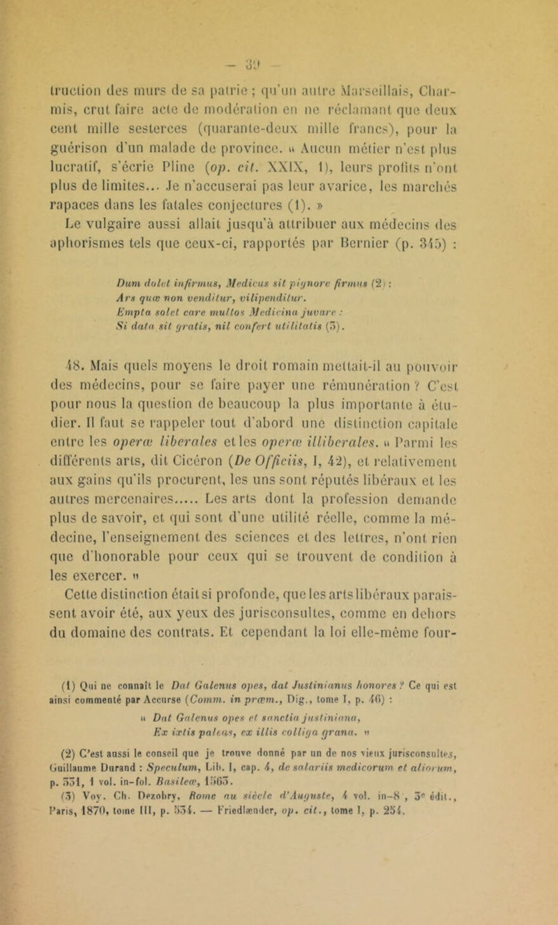 trucLion des murs de sa patrie ; qu’un autre Marseillais, Cliai - mis, crut faire acte de modération en ne réclamant que deux cent mille sesterces (quarante-deux mille francs), pour la guérison d’un malade de province, u Aucun métier n’est plus lucratif, s’écrie Pline (op. cil. XXIX, 1), leurs profits n'ont plus de limites... Je n’accuserai pas leur avarice, les marchés rapaces dans les fatales conjectures (1). » Le vulgaire aussi allait jusqu’à attribuer aux médecins des aphorismes tels que ceux-ci, rapportés par Bernier (p. 315) : Dam dolct infirmas, Méditas sil p ignore firmus (2) : Ars quœ non venilitur, vilipendilur. Empta solct care multos Mcdicina juvare : Si data sit gratis, nil confcrt utilitatis (3). 48. Mais quels moyens le droit romain mettait-il au pouvoir des médecins, pour se faire payer une rémunération ? C'est pour nous la question de beaucoup la plus importante à étu- dier. Il faut se rappeler tout d’abord une distinction capitale entre les operæ liberales et les opérât illiberales, u Parmi les différents arts, dit Cicéron (De Of/iciis, I, 42), et relativement aux gains qu’ils procurent, les uns sont réputés libéraux et les autres mercenaires Les arts dont la profession demande plus de savoir, et qui sont d’une utilité réelle, comme la mé- decine, l’enseignement des sciences et des lettres, n’ont rien que d'honorable pour ceux qui se trouvent de condition à les exercer, n Cette distinction était si profonde, que les arts libéraux parais- sent avoir été, aux yeux des jurisconsultes, comme en dehors du domaine des contrats. Et cependant la loi elle-même four- (t) Qui ne connaît le Dat Galenus opes, dat Juslinianus honores ? Ce qui est ainsi commenté par Accurse (Comm. in prepm., Dig., tome I, p. 4(5) : u Dat Galenus opes et sanctia jusliniana, Ex ixlis païens, ex illis colliga (jrana. a (2) C’est aussi le conseil que je trouve donné par un de nos vieux jurisconsultes, Guillaume Durand : Spéculum, Lil». I, cap. 4, de salariis medicorwn et atiorum, p. 551, 1 vol. in-fol. Basileœ, 1565. (5) Voy. Ch. Dezoliry, Rome au siècle d’Auguste, 4 vol. in—8 , 3e édit., Paris, 1870, tome III, p. 554. — Kriedlændcr, op. cit., tome T, p. 251.