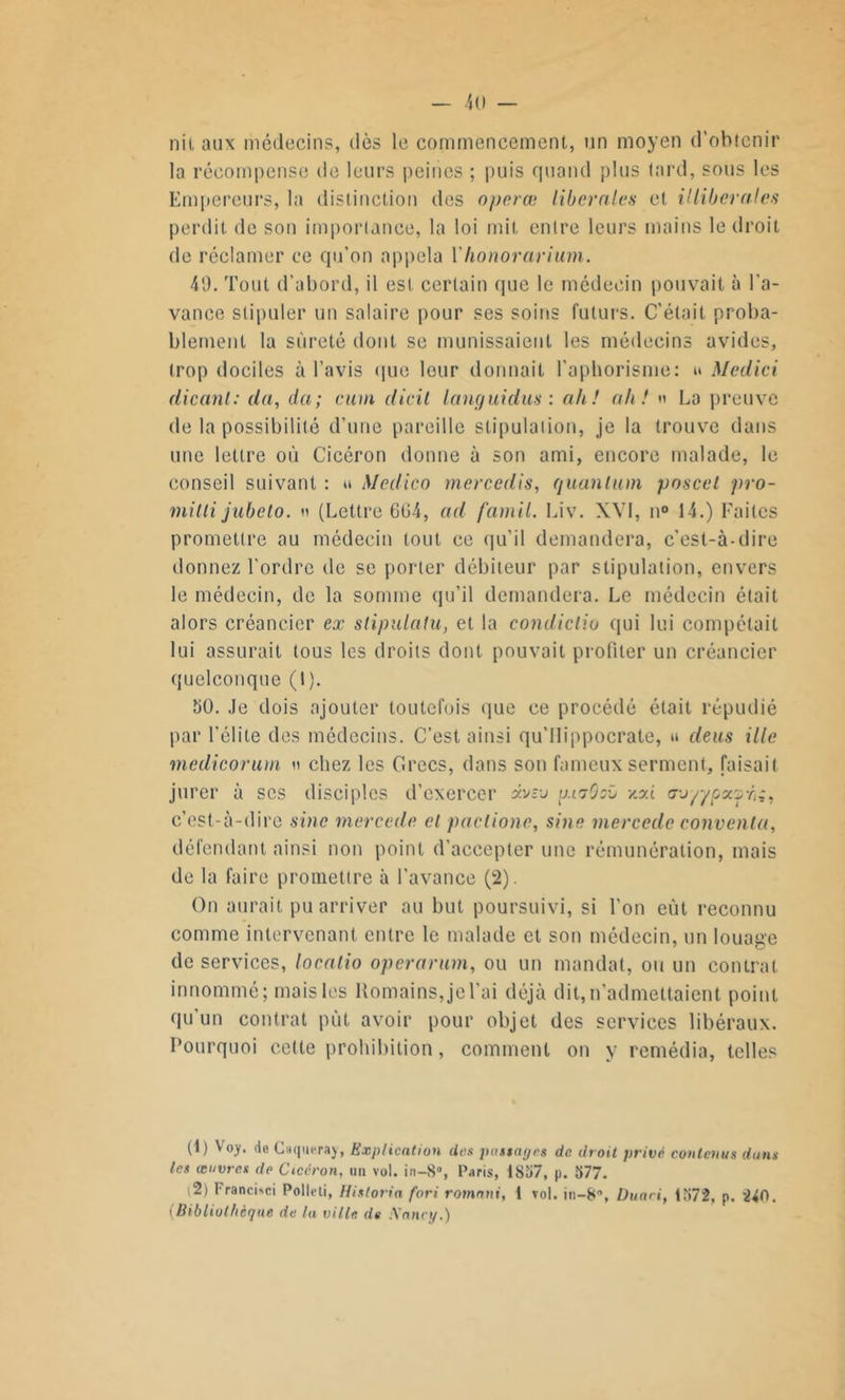 nii aux médecins, dès le commencement, un moyen d’obtenir la récompense de leurs peines ; puis quand plus tard, sous les Empereurs, la distinction des operœ liberales et illiberales perdit de son importance, la loi mit entre leurs mains le droit de réclamer ce qu’on appela Yhonorarium. 49. Tout d’abord, il est certain que le médecin pouvait à l’a- vance stipuler un salaire pour ses soins futurs. C’était proba- blement la sûreté dont se munissaient les médecins avides, trop dociles à l’avis que leur donnait l’aphorisme: u Medici dicanl: du, du; cum dicil langui dus : ah! ah!  La preuve de la possibilité d’une pareille stipulation, je la trouve dans une lettre où Cicéron donne à son ami, encore malade, le conseil suivant : u Medico mercedis, quantum poscet pro- milli jubeto. » (Lettre 604, ad famil. Liv. XVI, n° 14.) Faites promettre au médecin tout ce qu’il demandera, c’est-à-dire donnez l'ordre de se porter débiteur par stipulation, envers le médecin, de la somme qu’il demandera. Le médecin était alors créancier ex stipulatu, et la condicliu qui lui compétail lui assurait tous les droits dont pouvait profiter un créancier quelconque (1 ). 50. Je dois ajouter toutefois que ce procédé était répudié par l’élite des médecins. C’est ainsi qu'llippocrate, » deus ille medicorutn » chez les Grecs, dans son fameux serment, faisait jurer à scs disciples d’exercer ôtvzv im'jQcù /.zi a-jyypx'j-fc, c’est-à-dire sine mercede et paclionc, sine mercede convoita, défendant ainsi non point d’accepter une rémunération, mais de la faire promettre à l’avance (2). On aurait pu arriver au but poursuivi, si l’on eût reconnu comme intervenant entre le malade et son médecin, un louage de services, locatio operarum, ou un mandat, ou un contrat innommé; mais les Romains, je l’ai déjà dit, n’admettaient point qu'un contrat put avoir pour objet des services libéraux. Pourquoi cette prohibition, comment on y remédia, telles (1) Voy. deCaqueray, Explication des passages de droit privé contenus dam les œuvres de Cicéron, un vol. in-8°, Paris, 1857, p. 577. (2) FrancOci Polleli, Hisloria fori romani, 1 vol. in-8'\ Duaci, 1572, p. 2^0. 'Bibliothèque de la ville de Xancy.)