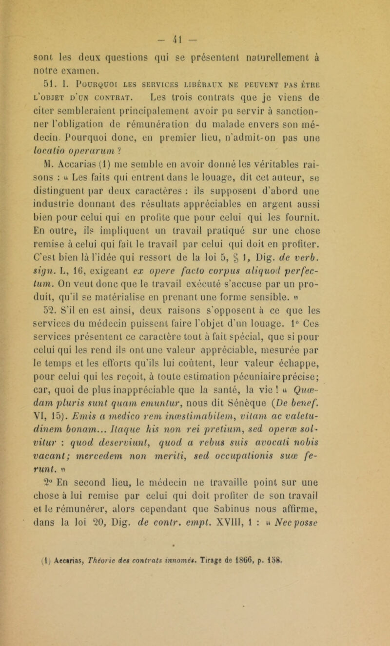 sont les deux questions qui se présentent naturellement à notre examen. 51. 1. POURQUOI LES SERVICES LIBÉRAUX NE PEUVENT PAS ÊTRE l’objet d’un contrat. Les trois contrats que je viens de citer sembleraient principalement avoir pu servir à sanction- ner l'obligation de rémunération du malade envers son mé- decin. Pourquoi donc, en premier lieu, n'admit-on pas une localio operaruni ? M. Accarias (1) me semble en avoir donné les véritables rai- sons : u Les faits qui entrent dans le louage, dit cet auteur, se distinguent par deux caractères : ils supposent d'abord une industrie donnant des résultats appréciables en argent aussi bien pour celui qui en profite que pour celui qui les fournit. En outre, il? impliquent un travail pratiqué sur une chose remise à celui qui fait le travail par celui qui doit en profiter. C'est bien là l'idée qui ressort de la loi 5, § 1, Dig. de verb. sign. L, 16, exigeant ex opéré facto corpus aliquod perfec- tum. On veut donc que le travail exécuté s’accuse par un pro- duit, qu'il se matérialise en prenant une forme sensible. » 5*2. S’il en est ainsi, deux raisons s'opposent à ce que les services du médecin puissent faire l'objet d'un louage. 1° Ces services présentent ce caractère tout à fait spécial, que si pour celui qui les rend ils ont une valeur appréciable, mesurée par le temps et les efforts qu’ils lui coûtent, leur valeur échappe, pour celui qui les reçoit, à toute estimation pécuniaireprécise; car, quoi de plus inappréciable que la santé, la vie ! u Quœ- dam pluris sunl quam emunlur, nous dit Sénèque (De benef. VI, 15). Emis a medico rem inœslimabilcm, vilain ac valelu- dinem bonam... Ilaque bis non rei pretium, sed operæ suD vitur : quod deserviunt, quod a rebus suis avocati nobis vacant; mercedem non meriti, sed occupalionis suœ fe- runt. « 2° En second lieu, le médecin ne travaille point sur une chose à lui remise par celui qui doit profiter de son travail et le rémunérer, alors cependant que Sabinus nous affirme, dans la loi 20, Dig. de contr. empt. XV11I, 1 : » Necposse ^1; Aecirias, Théor ie des contrats innomés. Tirage de 1S66, p. lo8.