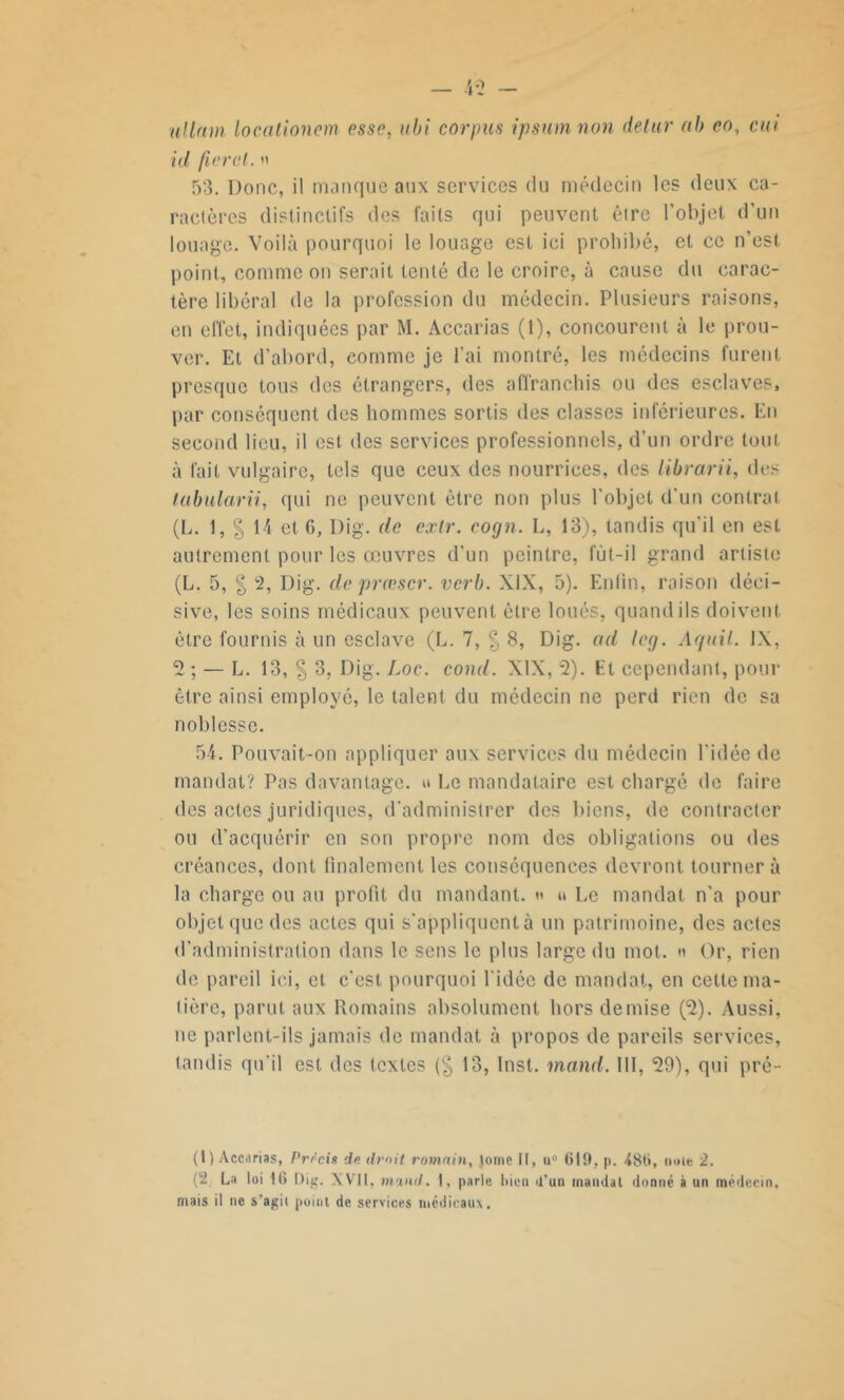 uilnm locationem esse, ubi corpus ipsum non detur ab eo, cm id fier cl. » 53. Donc, il manque aux services du médecin les deux ca- ractères distinctifs des faits qui peuvent être l’objet d'un louage. Voilà pourquoi le louage est ici prohibé, et ce n’est, point, comme on serait tenté de le croire, à cause du carac- tère libéral de la profession du médecin. Plusieurs raisons, en effet, indiquées par M. Accarias (1), concourent à le prou- ver. Et d’abord, comme je l’ai montré, les médecins furent presque tous des étrangers, des affranchis ou des esclaves, par conséquent des hommes sortis des classes inférieures. En second lieu, il est des services professionnels, d’un ordre tout à l’ait vulgaire, tels que ceux des nourrices, des librarii, des labularii, qui ne peuvent être non plus l'objet d’un contrat (L. 1, § 14 et G, Dig. de extr. cogn. L, 13), tandis qu’il en est autrement pour les œuvres d’un peintre, fùt-il grand artiste (L. 5, | 2, Dig. de prœscr. verb. XIX, 5). Enfin, raison déci- sive, les soins médicaux peuvent être loués, quand ils doivent être fournis à un esclave (L. 7, § 8, Dig. ad leg. Aquil. IX, 2 ; — L. 13, § 3, Dig. Loc. cond. XIX, 2). Ht cependant, pour être ainsi employé, le talent du médecin ne perd rien de sa noblesse. 54. Pouvait-on appliquer aux services du médecin l’idée de mandat? Pas davantage. » Le mandataire est chargé de faire des actes juridiques, d’administrer des biens, de contracter ou d’acquérir en son propre nom des obligations ou des créances, dont finalement les conséquences devront tourner à la charge ou au profit du mandant. « » Le mandat n'a pour objet que des actes qui s'appliquent à un patrimoine, des actes d’administration dans le sens le plus large du mot. » Or, rien de pareil ici, et c’est pourquoi l’idée de mandat, en cette ma- tière, parut aux Romains absolument hors demise (2). Aussi, ne parlent-ils jamais de mandat à propos de pareils services, tandis qu’il est des textes (§ 13, Inst. mand. III, 29), qui pré- (1) Accarias, Précis de droit romain, tome II, u° 619, p. 486, noie 2. (2 La loi 16 Dig. XVII, mand. i, parle bien d'un mandat donné à un médecin, mais il ne s’agit point de services médicaux.