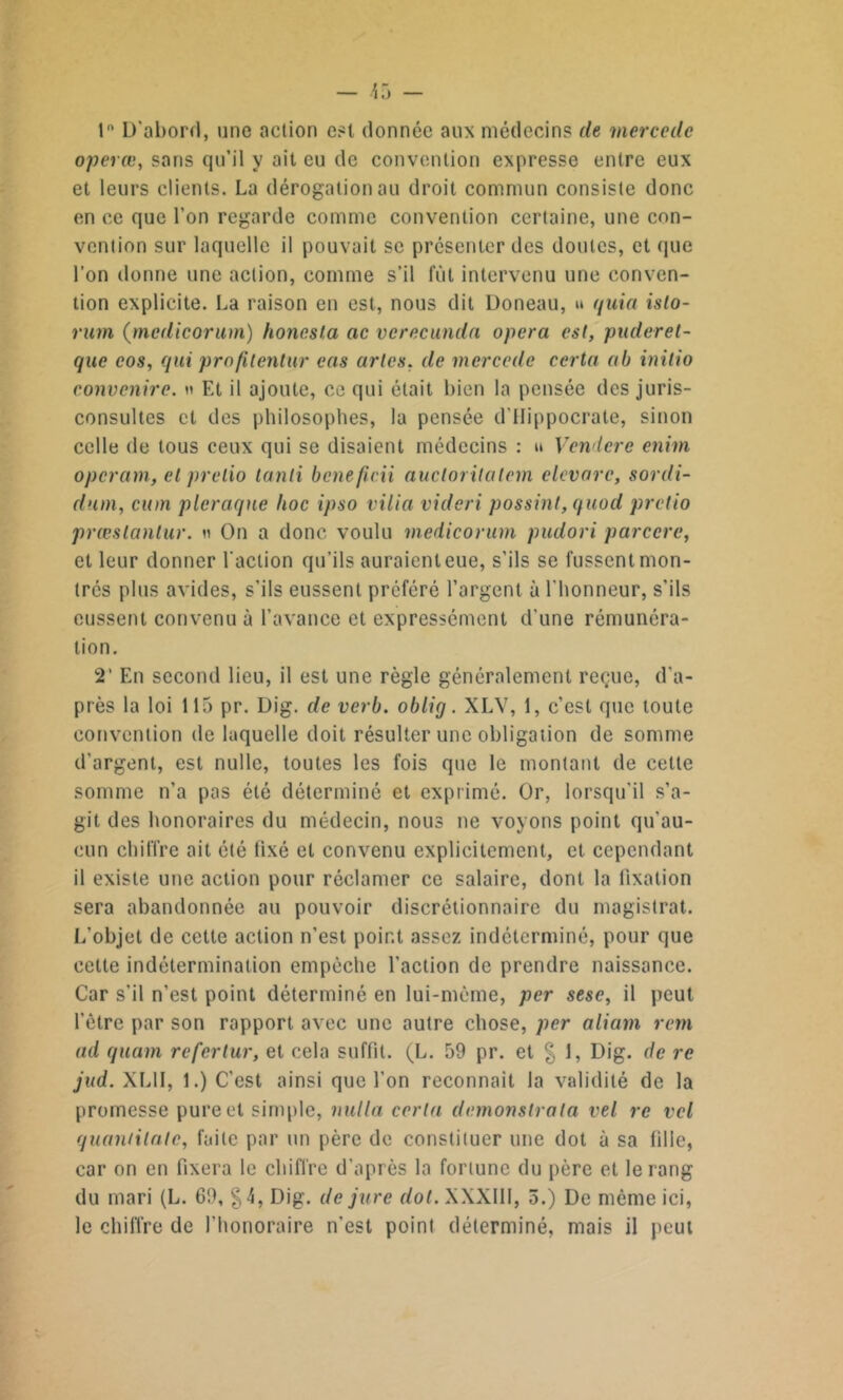 1° D'abord, une action est donnée aux médecins de mercede operœ, sans qu’il y ait eu de convention expresse entre eux et leurs clients. La dérogation au droit commun consiste donc en ce que l’on regarde comme convention certaine, une con- vention sur laquelle il pouvait se présenter des doutes, et que l’on donne une action, comme s’il fût intervenu une conven- tion explicite. La raison en est, nous dit Doneau, u quia islo- rum (medicorum) honcsla ac verecunda opéra est, puderet- que cos, qui profilentur eas arlcs, de mercede certa ab initio convenire. » Et il ajoute, ce qui était bien la pensée des juris- consultes et des philosophes, la pensée d’Hippocrate, sinon celle de tous ceux qui se disaient médecins : » Vendere enim operam, et prelio lanli benefi.cn auclorilalcrn elevare, sordi- dnm, cion pleraque hoc ipso vilia videri possint, quod pretio præslantur. » On a donc voulu medicorum pudori parccre, et leur donner l'action qu’ils auraienteue, s’ils se fussent mon- trés plus avides, s’ils eussent préféré l’argent à l'honneur, s’ils eussent convenu à l’avance et expressément d’une rémunéra- tion. 2’ En second lieu, il est une règle généralement reçue, d'a- près la loi 115 pr. Dig. de verb. oblig. XLV, 1, c’est que toute convention de laquelle doit résulter une obligation de somme d'argent, est nulle, toutes les fois que le montant de celte somme n’a pas été déterminé et exprimé. Or, lorsqu'il s’a- git des honoraires du médecin, nous ne voyons point qu'au- cun chiffre ait été fixé et convenu explicitement, et cependant il existe une action pour réclamer ce salaire, dont la fixation sera abandonnée au pouvoir discrétionnaire du magistrat. L'objet de cette action n’est point assez indéterminé, pour que cette indétermination empêche l'action de prendre naissance. Car s’il n’est point déterminé en lui-même, per sesc, il peut l’être par son rapport avec une autre chose, per aliavn rem ad quam referlur, et cela suffit. (L. 59 pr. et % 1, Dig. de rc jud. XL1I, 1.) C’est ainsi que l’on reconnaît la validité de la promesse pure et simple, nulla certa demonslrala vel rc vcl quaniilate, faite par un père de constiluer une dot à sa fille, car on en fixera le chiffre d’après la fortune du père et le rang du mari (L. 69, §4, Dig. de jure dot. XXXIII, 5.) De même ici, le chiffre de l'honoraire n'est point déterminé, mais il peut