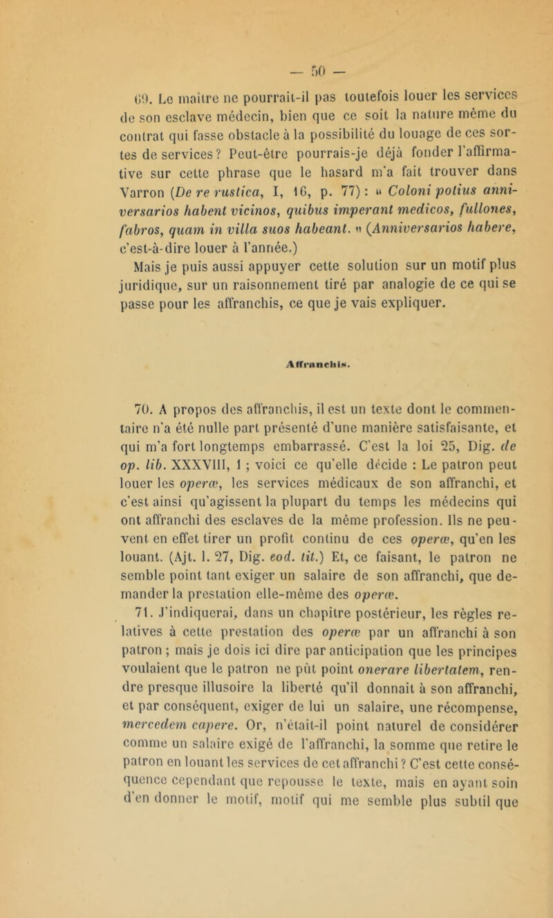 09. Le maître ne pourrait-il pas toutefois louer les services de son esclave médecin, bien que ce soit la nature même du contrat qui fasse obstacle à la possibilité du louage de ces sor- tes de services ? Peut-être pourrais-je déjà fonder l'affirma- tive sur cette phrase que le hasard m'a fait trouver dans Varron (De re ruslica, I, IG, p. 77): » Coloni polius anni- versarios habent vicinos, quibus imperant medicos, fullones, fabros, quavn in villa suos habeant. n (Anniversarios habere, c’est-à-dire louer à l’année.) Mais je puis aussi appuyer cette solution sur un motif plus juridique, sur un raisonnement tiré par analogie de ce qui se passe pour les affranchis, ce que je vais expliquer. Affranchi*. 70. A propos des affranchis, il est un texte dont le commen- taire n'a été nulle part présenté d'une manière satisfaisante, et qui m’a fort longtemps embarrassé. C'est la loi 25, Dig. de op. lib. XXXVIII, 1 ; voici ce qu’elle décide : Le patron peut louer les operœ, les services médicaux de son affranchi, et c’est ainsi qu’agissent la plupart du temps les médecins qui ont affranchi des esclaves de la même profession. Ils ne peu- vent en effet tirer un profit continu de ces operœ, qu’en les louant. (Ajt. 1. 27, Dig. eod. tit.) Et, ce faisant, le patron ne semble point tant exiger un salaire de son affranchi, que de- mander la prestation elle-même des operœ. 71. J’indiquerai, dans un chapitre postérieur, les règles re- latives à celte prestation des operœ par un affranchi à son patron ; mais je dois ici dire par anticipation que les principes voulaient que le patron ne put point onerare libcrlalem, ren- dre presque illusoire la liberté qu’il donnait à son affranchi, et par conséquent, exiger de lui un salaire, une récompense, mercedcm capere. Or, n’était-il point naturel de considérer comme un salaire exigé de l'affranchi, la somme que retire le patron en louant les services de cet affranchi ? C’est cette consé- quence cependant que repousse le texte, mais en ayant soin d en donner le motif, motif qui me semble plus subtil que