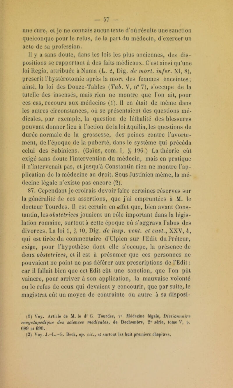 0/ une cure, et je ne connais aucun texte d’où résulte une sanction quelconque pour le relus, de la part du médecin, d’exercer un acte de sa profession. Il y a sans doute, dans les lois les plus anciennes, des dis- positions se rapportant à des faits médicaux. C’est ainsi qu’une loi Iiegia, attribuée à Numa (L. 2, Dig. de mort, infer. XI, 8), prescrit l’hystérotomie après la mort des femmes enceintes; ainsi, la loi des Douze-Tables (Tab. V, n° 7), s’occupe de la tutelle des insensés, mais rien ne montre que l’on ait, pour ces cas, recouru aux médecins (1). Il en était de même dans les autres circonstances, où se présentaient des questions mé- dicales, par exemple, la question de léthalité des blessures pouvant donner lieu à l’action de la loi Aquilia, les questions de durée normale de la grossesse, des peines contre l’avorte- ment, de l’époque de la puberté, dans le système qui précéda celui des Sabiniens. (Gaïus, corn. 1, g l'J6.) La théorie eût exigé sans doute l’intervention du médecin, mais en pratique il n’intervenait pas, et jusqu’à Constantin rien ne montre l’ap- plication de la médecine au droit. Sous Justinien même, la mé- decine légale n’existe pas encore (*2). 87. Cependant je croirais devoir faire certaines réserves sur- la généralité de ces assertions, que j’ai empruntées à M. le docteur Tourdes. 11 est certain en «ffet que, bien avant Cons- tantin, les obslclrices jouaient un rôle important dans la légis- lation romaine, surtout à cette époque où s’aggrava l’abus des divorces. La loi 1, § 10, Dig. de insp. vent, et enst., XXV, 4, qui est tirée du commentaire d’Ulpien sur l’Edit du Préteur, exige, pour l’hypothèse dont elle s’occupe, la présence de deux obslclrices, et il est à présumer que ces personnes ne pouvaient ne point ne pas déférer aux prescriptions de l’Edit : car il fallait bien que cet Edit eût une sanction, que l’on pùt vaincre, pour arriver à son application, la mauvaise volonté ou le refus de ceux qui devaient y concourir, que par suite, le magistrat eût un moyen de contrainte ou autre à sa disposi- (1) Voy. Article Je M. le dr G. Tourdes, v° Médecine légale, Dictionnaire encyclopédique des sciences médicales, de Dechsmbre, 2e série, tome V, p. 689 ei 690.