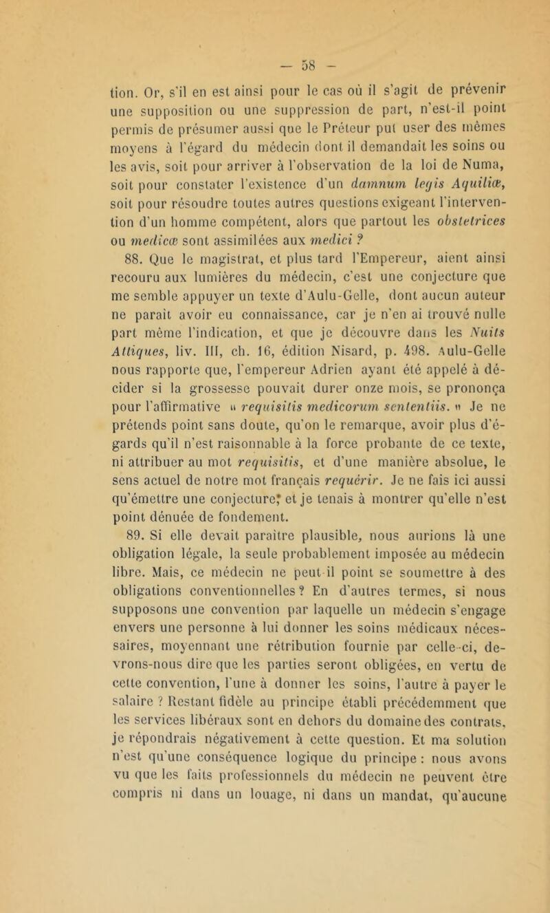 tion. Or, s'il en est ainsi pour le cas où il s’agit de prévenir une supposition ou une suppression de part, n’est-il point permis de présumer aussi que le Prêteur put user des mêmes moyens à l’égard du médecin dont il demandait les soins ou les avis, soit pour arriver à l’observation de la loi de Numa, soit pour constater l’existence d’un darnnum legis Aquiliœ, soit pour résoudre toutes autres questions exigeant l’interven- tion d’un homme compétent, alors que partout les obstetrices ou medicœ sont assimilées aux medici ? 88. Que le magistrat, et plus tard l’Empereur, aient ainsi recouru aux lumières du médecin, c’est une conjecture que me semble appuyer un texte d’Aulu-Gelle, dont aucun auteur ne parait avoir eu connaissance, car je n’en ai trouvé nulle part même l’indication, et que je découvre dans les Nuits Attiquesj liv. III, ch. 16, édition Nisard, p. 498. Aulu-Gelle nous rapporte que, l'empereur Adrien ayant été appelé à dé- cider si la grossesse pouvait durer onze mois, se prononça pour l’affirmative u requisilis medicorum sententiis. « Je ne prétends point sans doute, qu’on le remarque, avoir plus d’é- gards qu’il n’est raisonnable à la force probante de ce texte, ni attribuer au mot requisitis, et d’une manière absolue, le sens actuel de notre mot français requérir. Je ne fais ici aussi qu’émettre une conjecture* et je tenais à montrer qu’elle n’est point dénuée de fondement. 89. Si elle devait paraître plausible, nous aurions là une obligation légale, la seule probablement imposée au médecin libre. Mais, ce médecin ne peut il point se soumettre à des obligations conventionnelles ? En d’autres termes, si nous supposons une convention par laquelle un médecin s’engage envers une personne à lui donner les soins médicaux néces- saires, moyennant une rétribution fournie par celle-ci, de- vrons-nous dire que les parties seront obligées, en vertu de celle convention, l’une à donner les soins, l’autre à payer le salaire ? Restant fidèle au principe établi précédemment que les services libéraux sont en dehors du domaine des contrats, je répondrais négativement à cette question. Et ma solution n est qu une conséquence logique du principe : nous avons vu que les faits professionnels du médecin ne peuvent être compris ni dans un louage, ni dans un mandat, qu'aucune