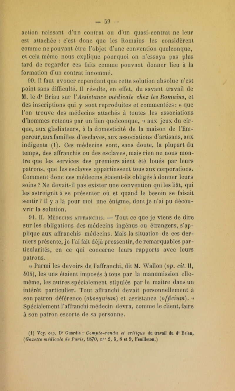 action naissant d’un contrat ou d’un quasi-contrat ne leur est attachée : c’est donc que les Romains les considèrent comme ne pouvant être l’objet d’une convention quelconque, et cela même nous explique pourquoi on n’essaya pas plus tard de regarder ces faits comme pouvant donner lieu à la formation d’un contrat innommé. 00. Il faut avouer cependant que cette solution absolue n’est point sans difficulté. Il résulte, en effet, du savant travail de M. le dr Briau sur Y Assistance médicale chez les Romains, et des inscriptions qui y sont reproduites et commentées: » que l’on trouve des médecins attachés à toutes les associations d’hommes retenus par un lien quelconque, h aux jeux du cir- que, aux gladiateurs, à la domesticité de la maison de l’Em- pereur, aux familles d’esclaves, aux associations d’artisans, aux indigents (1). Ces médecins sont, sans doute, la plupart du temps, des affranchis ou des esclaves, mais rien ne nous mon- tre que les services des premiers aient été loués par leurs patrons, que les esclaves appartinssent tous aux corporations. Comment donc ces médecins étaient-ils obligés à donner leurs soins ? Ne devait-il pas exister une convention qui les liât, qui les astreignit à se présenter où et quand le besoin se faisait sentir? Il y a là pour moi une énigme, dont je n'ai pu décou- vrir la solution. 91. II. Médecins affranchis. — Tout ce que je viens de dire sur les obligations des médecins ingénus ou étrangers, s’ap- plique aux affranchis médecins. Mais la situation de ces der- niers présente, je l'ai fait déjà pressentir, de remarquables par- ticularités, en ce qui concerne leurs rapports avec leurs patrons. »i Parmi les devoirs de l’affranchi, dit M. Wallon (op. cil. 11, 404), les uns étaient imposés à tous par la manumission elle- même, les autres spécialement stipulés par le maître dans un intérêt particulier. Tout affranchi devait personnellement à son patron déférence (obscqwum) et assistance (officium). «' Spécialement l’affranchi médecin devra, comme le client, faire à son patron escorte de sa personne. (I) Voy. cep. Dr Guardia : Compte-rendu et critique du travail du dr Briau,
