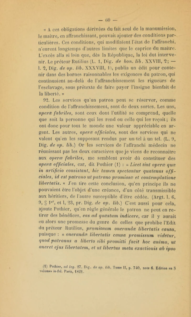 ii À ces obligations dérivées du fait seul de la manumission, le maître, en affranchissant, pouvait ajouter des conditions par- ticulières. Ces conditions, qui modifiaient l’état de l’affranchi, n’eurent longtemps d’autres limites que le caprice du maître. L’excès alla si loin que, dès la République, la loi dut interve- nir. Le préteur Rutilius (L. 1, Dig. de bon. lib. XXVIIf, 2; — 1. <2, Dig. de op. Lib. XXXVill, 11, publia un édit pour conte- nir dans des bornes raisonnables les exigences du patron, qui continuaient au-delà de l’affranchissement les rigueurs de l’esclavage, sous prétexte de faire payer l’insigne bienfait de la liberté. » 92. Les services qu’un patron peut se réserver, comme condition de l’affranchissement, sont de deux sortes. Les uns, operœ fabrites, sont ceux dont l’utilité se comprend, quelle que soit la personne qui les rend ou celle qui les reçoit; ils ont donc pour tout le monde une valeur appréciable en ar- gent. Les autres, operœ officiales, sont des services qui ne valent qu’en les supposant rendus par un tel à un tel. (L. 9, Dig. de op. lib.) Or les services de l’affranchi médecin ne réunissant pas les deux caractères que je viens de reconnaître aux operœ fabriles, me semblent avoir dû constituer des operœ officiales, car, dit Pothier (1) : » Licet sint operœ quœ in ariificio consistant, hic lamen spcclantur quatenus offi- ciales, id est palrono ut patrono promissœ et conlemplalione libertalis. « J’en tire cette conclusion, qu’en principe ils ne pouvaient être l’objet d’une créance, d’un côté transmissible aux héritiers, de l’autre susceptible d’ètre cédée. (Argt. 1, 6, 9, § 1er, et 1, 23, pr. Dig. de op. lib.) C’est aussi pour cela, ajoute Pothier, qu en règle générale le patron ne peut en re- tirer des bénéfices, eas ad. quœstum indicere, car il y aurait eu alors une promesse du genre de celles que prohibe l’Edit du préteur Rutilius, promissum onerandœ libertatis causa, puisque : » onerandœ libertatis causa promissum videtur, quod patronus a liberto sibi promitli facit hoc animo, ut oneret ejus libertatem, et ut libertus melu exaclionis ab ipso (1) Pothier, ad Icg. 27. P.g. de op. tib. Tome II, p. 740, note 6. Edition en 3 volumes m-fol. Paris, 182t.