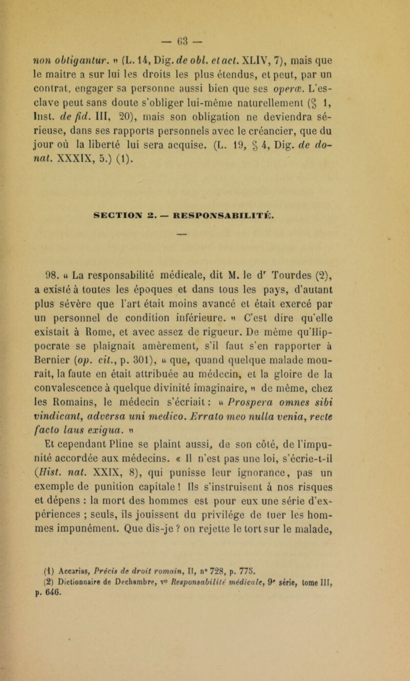 — C3 - non obtiganlur. » (L. 14, Dig. de obi. cl ad. XLIV, 7), mais que le maître a sur lui les droits les plus étendus, et peut, par un contrat, engager sa personne aussi bien que ses opcrœ. L’es- clave peut sans doute s’obliger lui-même naturellement (§ 1, Inst, de fid. III, 20), mais son obligation ne deviendra sé- rieuse, dans ses rapports personnels avec le créancier, que du jour où la liberté lui sera acquise. (L. 19, § 4, Dig. de do- uât. XXXIX, 5.) (1). SECTION 2 RESPONSABILITÉ. 98. » La responsabilité médicale, dit M. le dr Tourdes (2), a existé à toutes les époques et dans tous les pays, d’autant plus sévère que l'art était moins avancé et était exercé par un personnel de condition inférieure, « C’est dire quelle existait à Rome, et avec assez de rigueur. De même qu’llip- pocrale se plaignait amèrement, s’il faut s'en rapporter à Bernier (op. cil., p. 301), u que, quand quelque malade mou- rait, la faute en était attribuée au médecin, et la gloire de la convalescence à quelque divinité imaginaire, » de même, chez les Romains, le médecin s’écriait : » Prospéra omnes sibi vindicanl, adversa uni medico. Erralo mco nulla veina, récit facto laus exigua. n Et cependant Pline se plaint aussi, de son côté, de l'impu- nité accordée aux médecins. « 11 n’est pas une loi, s’écrie-t-il {Hist. nal. XXIX, 8), qui punisse leur ignorance, pas un exemple de punition capitale ! Ils s’instruisent à nos risques et dépens : la mort des hommes est pour eux une série d’ex- périences ; seuls, ils jouissent du privilège de tuer les hom- mes impunément. Que dis-je ? on rejette le tort sur le malade, (1) Accarias, Précis de droit romain, II, n® 728, p. 77b. (2) Dictionnaire de Dechambre, Responsabilité médicale, 9® série, tome III, p. 646.