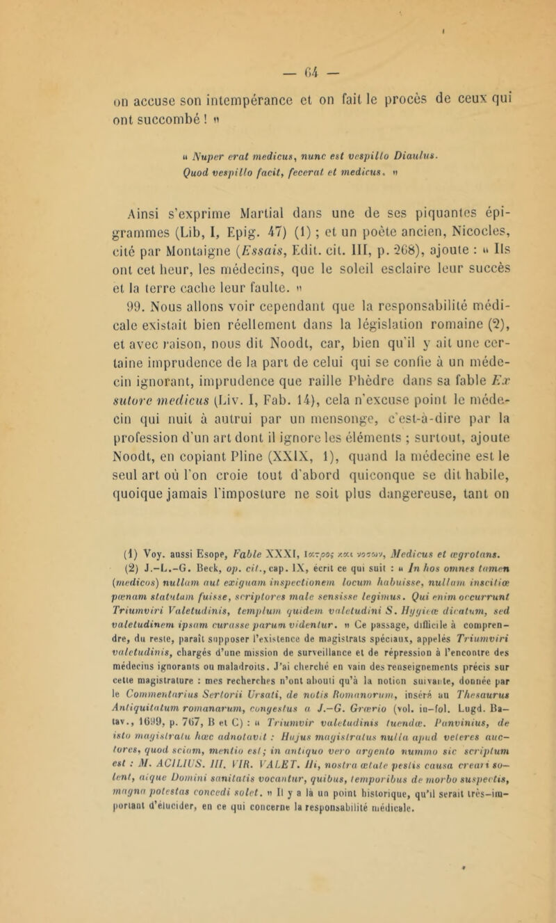 I — (14 - on accuse son intempérance et on fait le procès de ceux qui ont succombé ! n « Nuper erat medicus, nunc est vespillo Diaulus. Quod vespillo facit, fecerat. et medicus, tt Ainsi s’exprime Martial dans une de ses piquantes épi- grammes (Lib, I, Epig. 47) (1) ; et un poète ancien, Nicocles, cité par Montaigne (Essais, Edit. cit. 111, p. *208), ajoute : t* Ils ont cet heur, les médecins, que le soleil esclaire leur succès et la terre cache leur faulte. » 99. Nous allons voir cependant que la responsabilité médi- cale existait bien réellement dans la législation romaine (2), et avec raison, nous dit Noodt, car, bien qu'il y ait une cer- taine imprudence de la part de celui qui se confie à un méde- cin ignorant, imprudence que raille Phèdre dans sa fable K.r suivre medicus (Eiv. 1, Fab. 14), cela n’excuse point le méde- cin qui nuit à autrui par un mensonge, c’est-à-dire par la profession d’un art dont il ignore les éléments ; surtout, ajoute Noodt, en copiant Pline (XXIX, 1), quand la médecine est le seul art où l’on croie tout d’abord quiconque se dit. habile, quoique jamais l'imposture ne soit plus dangereuse, tant on (1) Voy. aussi Esope, Fable XXXI, Iv-po; xeu voten-j, Medicus et œgrotans. (2) J.-L.-G. Beck, op. cil., cap. IX, écrit ce qui suit : u In /ios omnes lumen (medicos) nullmn nul exiguam inspectionem locum habuisse, nullmu inscitiœ pœnam statutam fuisse, scriptores male sensisse legimus. Qui enim occurrunt Triumviri Valetudinis, templum guidon valctudini S. Hygieœ dicalum, sed valetudinem ipsum curasse parum videntur. » Ce passage, difficile à compren- dre, du reste, paraît supposer l’existence de magistrats spéciaux, appelés Triumviri valetudinis, chargés d’une mission de surveillance et de répression à l’encontre des médecins ignorants ou maladroits. J’ai cherché en vain des renseignements précis sur cette magistrature : mes recherches n’ont abouti qu’à la notion suivante, donnée par le Commentarius Sertorii Ursati, de notis Romnnorum, inséré au Thésaurus Antiguitntum romanarum, conges/us a J.—G. Grærio (vol. in-fol. Lugd. Ba— tav., 1099, p. 707, B et C) : « Triumvir valetudinis tuendœ. Panvinius, de islu magislralu hœc adnotavit : Hujus magistratus nul la apud veleres auc- lores, quod sciom, mentio es!; in antiquo veto argento nummo sic scriplum est : M. ACILIUS. lll. VIR. VALET. IJi, nostra œtale pestis cotisa créait so- ient, aigue Do mini sanitatis vocantur, guibus, temporibus de morbo suspectis, magna potestas concedi solet. n II y a là un point historique, qu’il serait irès-im- poriant d’elucider, en ce qui concerne la responsabilité médicale.