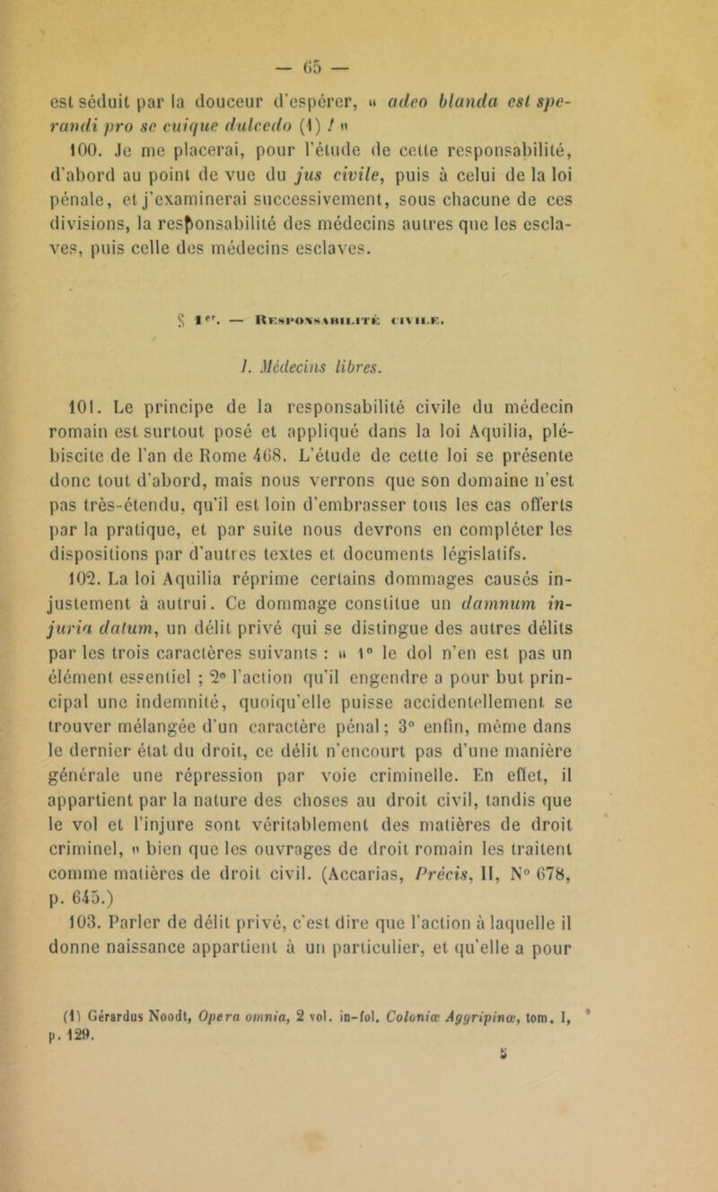 est séduit par la douceur d’espérer, » adco blanchi est spe- randi pro se cuique dulcedo (1) / n 100. Je me placerai, pour l’élude de celle responsabilité, d’abord au point de vue du jus civile, puis à celui de la loi pénale, et j’examinerai successivement, sous chacune de ces divisions, la responsabilité des médecins autres que les escla- ves, puis celle des médecins esclaves. § 1er. — Risimivswhi.itk civile. 7. Médecins libres. 101. Le principe de la responsabilité civile du médecin romain est surtout posé et appliqué dans la loi Aquilia, plé- biscite de l'an de Rome 408. L’étude de cette loi se présente donc tout d'abord, mais nous verrons que son domaine n’est pas très-étendu, qu'il est loin d'embrasser tous les cas offerts par la pratique, et par suite nous devrons en compléter les dispositions par d’autres textes et documents législatifs. 102. La loi Aquilia réprime certains dommages causés in- justement à autrui. Ce dommage constitue un damnum in- juria dalum, un délit privé qui se distingue des autres délits par les trois caractères suivants : u 1° le dol n’en est pas un élément essentiel ; 2° l’action qu’il engendre a pour but prin- cipal une indemnité, quoiqu’elle puisse accidentellement se trouver mélangée d'un caractère pénal; 3° enfin, même dans le dernier état du droit, ce délit n’encourt pas d’une manière générale une répression par voie criminelle. En efiet, il appartient par la nature des choses au droit civil, tandis que le vol et l’injure sont véritablement des matières de droit criminel, n bien que les ouvrages de droit romain les traitent comme matières de droit civil. (Accarias, Précis, 11, N° 678, p. 645.) 103. Parler de délit privé, c'est dire que l’action à laquelle il donne naissance appartient à un particulier, et qu’elle a pour (1) Gérardus Noodt, Opéra omnia, 2 vol. in-fol. Coloniœ Aggripinœ, tom. I, p. 129.