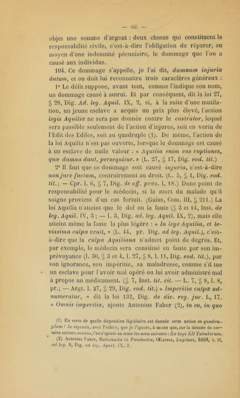 objet une somme d’argent : deux choses qui constituent la responsabilité civile, c’est-à-dire l’obligation de réparer, au moyen d’une indemnité pécuniaire, le dommage que l’on a causé aux individus. 104. Ce dommage s’appelle, je l’ai dit, damnum injuria datum, et on doit lui reconnaître trois caractères généraux : 1° Le délit suppose, avant tout, comme l’indique son nom, un dommage causé à autrui. Et par conséquent, dit ia loi 27, $ 28, Uig. Ad. leg. Aquil. IX, 2, si, à la suite d’une mutila- tion, un jeune esclave a acquis un prix plus élevé, l’action legis Aquiliœ ne sera pas donnée contre le caslralor, lequel sera passible seulement de l’action d’injures, soit en vertu de l’Edit des Ediles, soit au quadruple (1). De même, l’action de la loi Aquilia n’est pas ouverte, lorsque le dommage est causé à un esclave de nulle valeur : u Aquilia enim cas ruptiones, quœ damna dant, persequitur. » (L. 27, § 17, Dig. eod. lit.) 2° 11 faut que ce dommage soit causé injuria, c'est-à-dire non jure factum, contrairement au droit. (L. 5, g 1, Dig. eod. lit.; — Cpr. 1. G, § 7, Dig. de off. prœs. 1, 18.) Donc point de responsabilité pour le médecin, si la mort du malade qu’il soigne provient d’un cas fortuit. (Gaius, Com. 111, § 211.) La loi Aquilia n’atteint que le dol ou la faute (§ 3 et 14, Inst, de tcg. Aquil. IV, 3 ; — 1. 3, Dig. ad. leg. Aquil. IX, 2), mais elle atteint même la faute la plus légère : « la lege Aquilia, et le- vissima culpa venit, « (L. 44, pr. Dig. ad leg. Aquil.), c’est- à-dire que la culpa Aquiliana n’admet point de degrés. Et, par exemple, le médecin sera constitué en faute par son im- prévoyance (I. 30, § 3 et 4, 1. 27, §8, 1. 11, Dig. eod. lit.), par son ignorance, son impéritie, sa maladresse, comme s’il tue un esclave pour l'avoir mal opéré ou lui avoir administré mal à propos un médicament. (§ 7, Inst. lit. cit. — L. 7, g 8,1. 8, pr.; — Argt. 1. 27, g 29, Dig. eod. lit.) u Imperilia culpœ ad- numcralur, » dit la loi 13*2, Dig. de div. rcg. jur. L, 17. » Omnis imperilia, ajoute Antonius Faber (2), in eo, in quo (1) En vertu de quelle disposition législative est donnée cette action in quadru- plant ? Je réponds, avec Pothier, que je l’ignore, à minus que,sur la donnée de cer- tains auteurs anciens,l’on n’ajoute au texte les mots suivants : Ex legeXll Tabularum. (2) Antonius Faber, Ratiunalia in Pandectas, Œuvres, Lugduni, 1ü5!>, t. II, mt leg. 8, Dig. ad leg. Aquil. IX, 2.