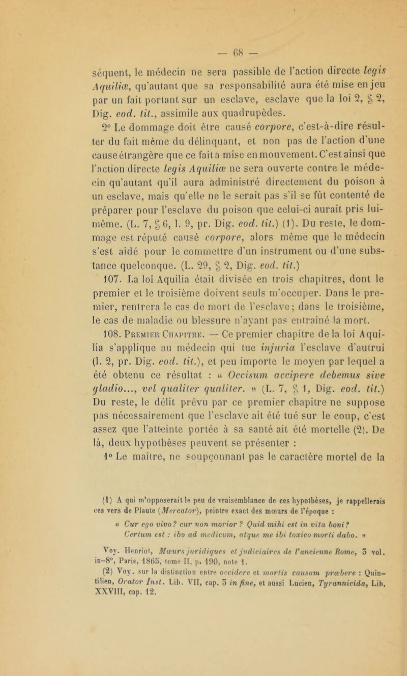 séquent, le médecin ne sera passible de l’action directe logis Aguiliœ, qu’autant que sa responsabilité aura été mise enjeu par un fait portant sur un esclave, esclave que la loi 2, § 2, Dig. eod. lit., assimile aux quadrupèdes. 5° Le dommage doit être causé corporc, c’est-à-dire résul- ter du fait même du délinquant, et non pas de l'action d'une cause étrangère que ce fait a mise en mouvement. C’est ainsi que l’action directe logis Aguiliœ ne sera ouverte contre le méde- cin qu’autant qu’il aura administré directement du poison à un esclave, mais qu’elle ne le serait pas s'il se fût contenté de préparer pour l’esclave du poison que celui-ci aurait pris lui- même. (L. 7, % 6, 1. 9, pr. Dig. eod. lit.) (1). Du reste, le dom- mage est réputé causé corporc, alors même que le médecin s’est aidé pour le commettre d’un instrument ou d’une subs- tance quelconque. (L. 29, § 2, Dig. eod. lit.) 107. La loi Aquilia était divisée en trois chapitres, dont le premier et le troisième doivent seuls m'occuper. Dans le pre- mier, rentrera le cas de mort de l’esclave; dans le troisième, le cas de maladie ou blessure n’ayant pas entraîné la mort. 108. Premier Chapitre. — Ce premier chapitre delà loi Aqui- lia s’applique au médecin qui tue injuria l’esclave d'autrui (1. 2, pr. Dig. eod. lit.), et peu importe le moyen par lequel a été obtenu ce résultat : » Occisum accipere debemus sive gladio..., vol qualiler qualiter. « (L. 7, g 1, Dig. eod. lit.) Du reste, le délit prévu par ce premier chapitre ne suppose pas nécessairement que l’esclave ait été tué sur le coup, c’est assez que l’atteinte portée à sa santé ait été mortelle (2). De là, deux hypothèses peuvent se présenter : 1° Le maître, ne soupçonnant pas le caractère mortel de la (1) A qui m’opposerait le peu de vraisemblance de ces hypothèses, je rappellerais ces vers de Plaute (Mercator), peintre exact des mœurs de l’époque : » Cur ego vivo ? cur non morior ? Quid mihi est in vita boni? Ccrtum est : ibo ad medicum, atque nie ibi toxico morti dabo. n Voy. Ilenriot, Mœurs juridiques et judiciaires de l'ancienne Rome, 5 vol. in-8°, Paris, 18(15, tom° II, p. 100, note 1. (2) Voy. sur la distinction entr^ occidere et mords causam prœbere : Quin- tilien, Orator Inst. Lib. VII, cap, 5 in fine, et aussi Lucien, Tvrannicida. Lit». XXVIII, cap. 12.