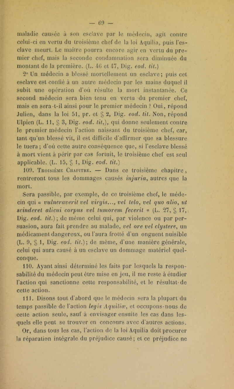 — 60 — maladie causée à son esclave par le médecin, agit contre celui-ci en vertu du troisième chef de la loi Aquilia, puis l’es- clave meurt. Le maitre pourra encore agir en vertu du pre- mier chef, mais la seconde condamnation sera diminuée du montant de la première. (L. 46 et 47, Dig. eod. lit.) 2° Un médecin a blessé mortellement un esclave; puis cet esclave est conlié à un autre médecin par les mains duquel il subit une opération d’où résulte la mort instantanée. Ce second médecin sera bien tenu en vertu du premier chef, mais en sera-t-il ainsi pour le premier médecin ? Oui, répond Julien, dans la loi 51, pr. et § 2, Dig. eod. tit. Non, répond Ulpien (L. Il, § 3, Dig. eod. lit,), qui donne seulement contre le premier médecin l’action naissant du troisième chef, car, tant qu’un blessé vit, il est difficile d’affirmer que sa blessure le tuera; d’où cette autre conséquence que, si l’esclave blessé à mort vient à périr par cas fortuit, le troisième chef est seul applicable. (L. 15, g I, Dig. eod. lit.) 100. Troisième Chapitre. — Dans ce troisième chapitre , rentreront tous les dommages causés injuria, autres que la mort. Sera passible, par exemple, de ce troisième chef, le méde- cin qui u vulneraveril vel virgis..., vcl lelo, vel quo alio, ut scinderel alicui corpus vel lumorem fecerit n (L. 27, § 17, Dig. eod. lit.); de même celui qui, par violence ou par per- suasion, aura fait prendre au malade, vel ore vel clystere, un médicament dangereux, ou l'aura frotté d'un onguent nuisible (L. 9, § 1, Dig. col. lit.); de même, d'une manière générale, celui qui aura causé à un esclave un dommage matériel quel- conque. 110. Ayant ainsi déterminé les faits par lesquels la respon- sabilité du médecin peut être mise en jeu, il me reste à étudier l’action qui sanctionne cette responsabilité, et le résultat'de cette action. 111. Disons tout d’abord que le médecin sera la plupart du temps passible de l’action legis Aquiliœ, et occupons-nous de cette action seule, sauf à envisager ensuite les cas dans les- quels elle peut se trouver en concours avec d’autres actions. Or, dans tous les cas, l’action de la loi Aquilia doit procurer la réparation intégrale du préjudice causé; et ce préjudice ne