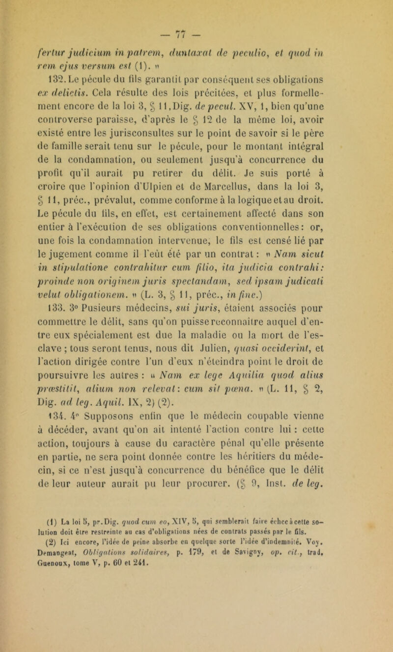 rem ejus versum est (1). » 132. Le pécule du lils garantit par conséquent ses obligations ex de lie lis. Cela résulte des lois précitées, et plus formelle- ment encore de la loi 3, % ll.Dig. depecul. XV, 1, bien qu’une controverse paraisse, d’après le § 12 de la même loi, avoir existé entre les jurisconsultes sur le point de savoir si le père de famille serait tenu sur le pécule, pour le montant intégral de la condamnation, ou seulement jusqu’à concurrence du profit, qu’il aurait pu retirer du délit. Je suis porté à croire que l'opinion d’UIpien et de Marcellus, dans la loi 3, § 11, préc., prévalut, comme conforme à la logiqueetau droit. Le pécule du lils, en effet, est certainement affecté dans son entier à l’exécution de ses obligations conventionnelles: or, une fois la condamnation intervenue, le fils est censé lié par le jugement comme il l’eût été par un contrat: « Nam sicut in slipulatione contrahitur cum filio, ila judicia conlrahi: proinde non originem juris speclandam, sedipsam judicali velut obligationem. » (L. 3, § 11, préc., in fine.) 133. 3° Pusieurs médecins, s ni juris, étaient associés pour commettre le délit, sans qu'on puisse reconnaître auquel d’en- tre eux spécialement est due la maladie ou la mort de l’es- clave ; tous seront tenus, nous dit Julien, quasi occiderint, et l’action dirigée contre l’un d’eux n’éteindra point le droit de poursuivre les autres : » Nam ex loge Aquilia quod alius prœslitit, alium non relevai : cum sit pœna. n (L. 11, § 2, Dig. ad leij. Aquil. IX, 2) (2). <34. 4° Supposons enfin que le médecin coupable vienne à décéder, avant qu’on ait intenté l'action contre lui : celte action, toujours à cause du caractère pénal qu’elle présente en partie, ne sera point donnée contre les héritiers du méde- cin, si ce n’est jusqu’à concurrence du bénéfice que le délit de leur auteur aurait pu leur procurer, (g 0, Inst, de leg. (1) La loi 5, pr.Dig. quod cum eo, XIV, 5, qui semblerait faire échec à cette so- lution doit être restreinte au cas d’obligations nées de contrats passés par le fils. (2) Ici encore, l’idée de peine absorbe en quelque sorte l’idée d’indemnité. Voy. Démangeai, Obligations solidaires, p. 179, et de Savigoy, op. rittrad, Guenoux, tome V, p. CO et 241.