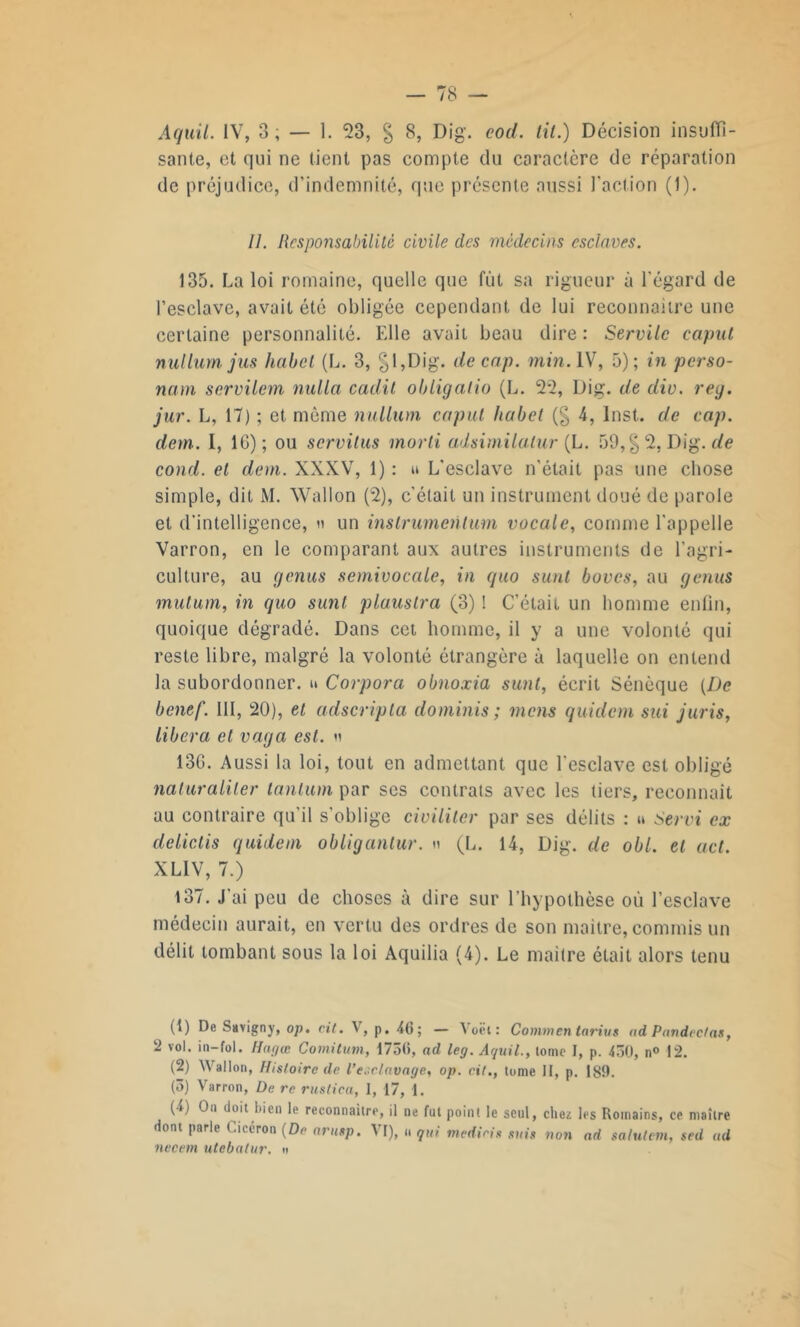 sante, et qui ne tient pas compte du caractère de réparation de préjudice, d’indemnité, que présente aussi l'action (1). 11. Responsabilité civile des médecins esclaves. 135. La loi romaine, quelle que fût sa rigueur à l’égard de l’esclave, avait été obligée cependant de lui reconnaître une certaine personnalité. Elle avait beau dire : Servile caput nulium jus habet (L. 3, §l,Dig. de cap. min. IV, 5); in perso- nam servilem nulla cadit obligalio (L. 22, Dig. de div. reg. jur. L, 17) ; et même nulium caput habet (§ 4, Inst, de cap. dem. I, IG); ou servilus morti adsimilalur {L. 59, §2, Dig. de cond. et dem. XXXV, 1) : u L’esclave n’était pas une chose simple, dit M. Wallon (2), c’était un instrument doué de parole et d’intelligence, » un instrumentum vocale, comme l’appelle Varron, en le comparant aux autres instruments de l’agri- culture, au genus semivocale, in quo surit boves, au genus mutum, in quo sunt plaustra (3) ! C’était un homme enfin, quoique dégradé. Dans cet homme, il y a une volonté qui reste libre, malgré la volonté étrangère à laquelle on entend la subordonner. » Corpora obnoxia sunt, écrit Sénèque [De benef. III, 20), et adscripta do minis ; mens quidem sui juris, libéra et vaga est. n 13G. Aussi la loi, tout en admettant que l'esclave est obligé naluraliler tantum par ses contrats avec les tiers, reconnaît au contraire qu’il s'oblige civiliter par ses délits : u Servi ex delictis quidem obligantur. « (L. 14, Dig. de obi. et uct. XLIV, 7.) 137. J'ai peu de choses à dire sur l’hypothèse où l’esclave médecin aurait, en vertu des ordres de son maître, commis un délit tombant sous la loi Aquilia (4). Le maître était alors tenu (1) De Savigny, op. cit. V, p. 40; — A oêt : Commen tarins ad Pnndectas, 2 vol. in—fol. Hagœ Comitum, 1730, ad leg. Aquil., tome I, p. 430, n° 12. (2) Wallon, Histoire de l’esclavage, op. cit., tome II, p. 189. (3) Varron, De rc rustica, I, 17, 1. (4) On doit bien le reconnaître, il ne fut point le seul, chez les Romains, ce maître dont parle t.iciron [De arutp. A I), u qui tnedicis suis non ad saluteni, sed ad necem utebalur. «