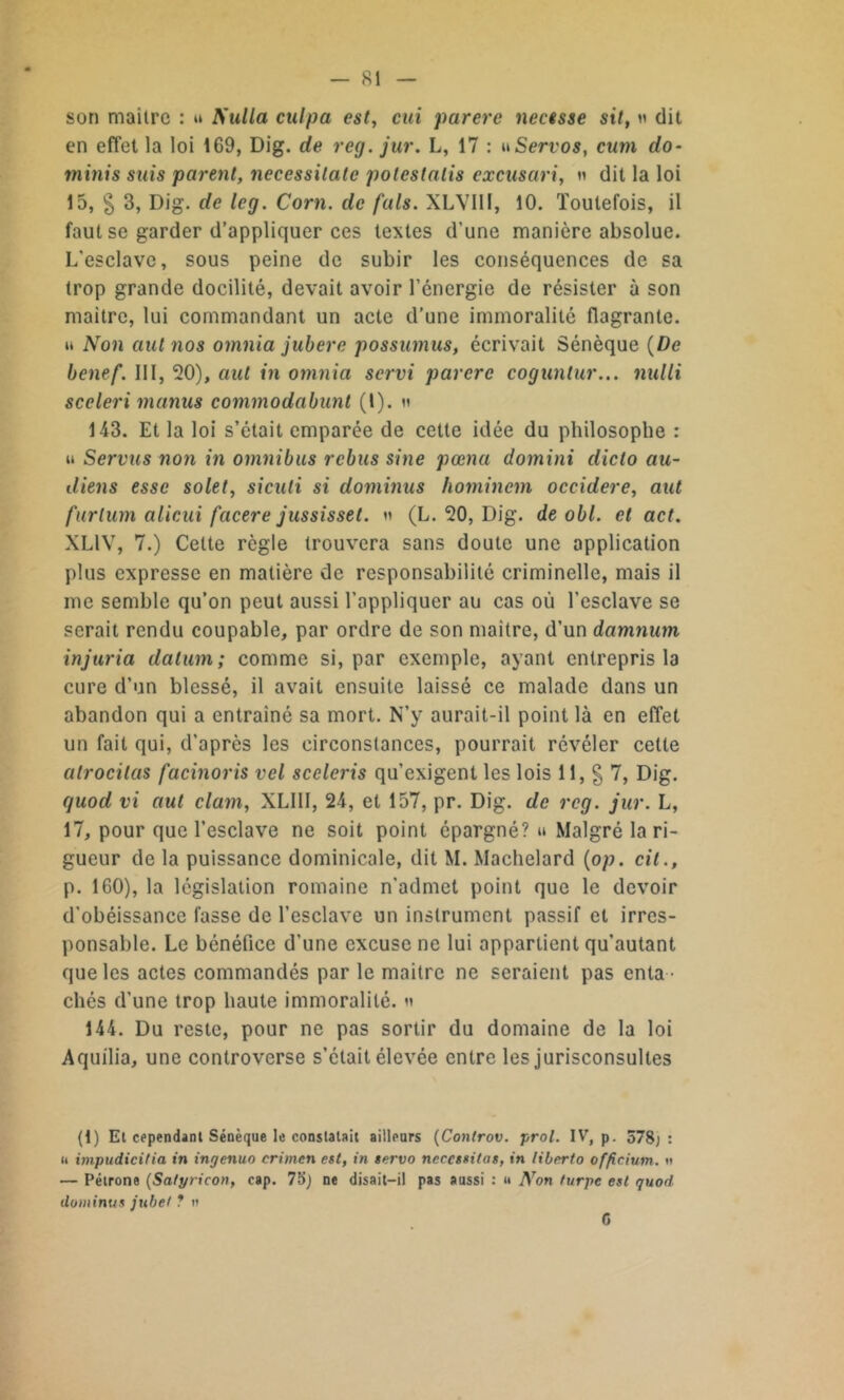 son maître : » Nulla culpa est, cui parère necisse sit, n dit en effet la loi 169, Dig. de reg. jur. L, 17 : nServos, cum do- minis suis parent, necessilale potestalis excusari, n dit la loi 15, § 3, Dig. de leg. Corn, de fais. XLYIII, 10. Toutefois, il faut se garder d’appliquer ces textes d’une manière absolue. L’esclave, sous peine de subir les conséquences de sa trop grande docilité, devait avoir l’énergie de résister à son maitre, lui commandant un acte d’une immoralité flagrante. « Non autnos omnia jubere possumus, écrivait Sénèque (De benef. III, 20), aul in omnia servi parère coguntur... nulli sceleri manus commodabunl (l). » 143. Et la loi s’était emparée de cette idée du philosophe : u Servus non in omnibus rebus sine pœna domini dicto au- diens esse solet, siculi si dominas hominem occidere, aut furlum alicui facere jussisset. n (L. 20, Dig. de obi. et act. XLIV, 7.) Cette règle trouvera sans doute une application plus expresse en matière de responsabilité criminelle, mais il me semble qu’on peut aussi l’appliquer au cas où l’esclave se serait rendu coupable, par ordre de son maitre, d’un damnum injuria datum ; comme si, par exemple, ayant entrepris la cure d’un blessé, il avait ensuite laissé ce malade dans un abandon qui a entraîné sa mort. N’y aurait-il point là en effet un fait qui, d’après les circonstances, pourrait révéler cette alrocilas facinoris vel sceleris qu’exigent les lois 11, § 7, Dig. quod vi aut clam, XLIII, 24, et 157, pr. Dig. de reg. jur. L, 17, pour que l’esclave ne soit point épargné? u Malgré la ri- gueur de la puissance dominicale, dit M. Machelard (op. cit., p. 160), la législation romaine n’admet point que le devoir d’obéissance fasse de l’esclave un instrument passif et irres- ponsable. Le bénéfice d’une excuse ne lui appartient qu’autant que les actes commandés par le maitre ne seraient pas enta - chés d’une trop haute immoralité. « 144. Du reste, pour ne pas sortir du domaine de la loi A quilia, une controverse s’était élevée entre les jurisconsultes (1) Et cependant Sénèque le constatait ailleurs (Controv. prol. IV, p. 578; : n impudicitia in ingenuo crimen est, in servo nécessitas, in liberto officiutn. » — Pétrone (Satyricon, cap. 75j ne disait-il pas aussi : u Non turpe est quod dominus jubé! ? n G