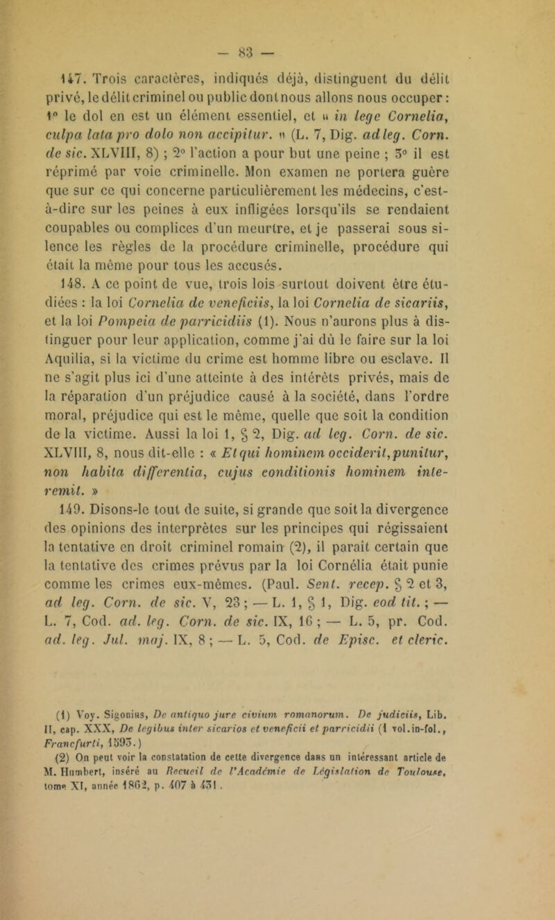 147. Trois caractères, indiqués déjà, distinguent du délit privé, le délit criminel ou public dont nous allons nous occuper : 1° le dol en est un élément essentiel, et u in loge Cornelia, culpa lata pro dolo non accipitur. « (L. 7, Dig. adleg. Corn, de sic. XLVIII, 8) ; 2° l’action a pour but une peine ; 5° il est réprimé par voie criminelle. Mon examen ne portera guère que sur ce qui concerne particulièrement les médecins, c’est- à-dire sur les peines à eux infligées lorsqu’ils se rendaient coupables ou complices d’un meurtre, et je passerai sous si- lence les règles de la procédure criminelle, procédure qui était la même pour tous les accusés. 148. A ce point de vue, trois lois surtout doivent être étu- diées : la loi Cornelia de vcncficiis, la loi Cornelia de sicariis, et la loi Pompeia de parricidiis (1). Nous n’aurons plus à dis- tinguer pour leur application, comme j'ai dû le faire sur la loi Aquilia, si la victime du crime est homme libre ou esclave. Il ne s’agit plus ici d’une atteinte à des intérêts privés, mais de la réparation d'un préjudice causé à la société, dans l’ordre moral, préjudice qui est le même, quelle que soit la condition de la victime. Aussi la loi 1, § 2, Dig. ad leg. Corn, de sic. XLVIII, 8, nous dit-elle : « Etend homincm occident,punilur, non habita differentia, eu jus eondilionis hominem inle- remit. » 149. Disons-le tout de suite, si grande que soit la divergence des opinions des interprètes sur les principes qui régissaient la tentative en droit criminel romain (2), il parait certain que la tentative des crimes prévus par la loi Cornélia était punie comme les crimes eux-mêmes. (Paul. Sent, recep. § 2 et 3, ad leg. Corn, de sic. V, 23; — L. 1, § 1, Dig. cod lit. ; — L. 7, Cod. ad. kg. Corn, de sic. IX, IG ; — L. 5, pr. Cod. ad. leg. Jul. maj. IX, 8; — L. 5, Cod. de Episc. et cleric. (1) Voy. Sigonins, De antiquo jure civium romnnorum. De judiciis, Lib. II, cap. XXX, De legibus inter sicarios etveneficii et parricidii (1 vol.in-fol., Franc fur li, 1593.) (2) On peut voir L constatation de cette divergence dans un intéressant article de M. Humbert, inséré au Recueil de l'Acadcmie de Législation de Toulouse, tome XI, année 1802, p. 407 à 43! .