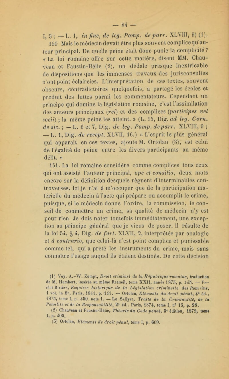 I, 3; — L. 1, in fine, de leg. Pomp. de par r. XLVIII, 9) (1). 150 Mais le médecin devait être plus souvent complicequ’au- teur principal. De quelle peine était donc punie la complicité ? « La loi romaine offre sur cette matière, disent MM. Chau- veau et Faustin-Hélie (2), un dédale presque inextricable de dispositions que les immenses travaux des jurisconsultes n’ont point éclaircies. L’interprétation de ces textes, souvent obscurs, contradictoires quelquefois, a partagé les écoles et produit des luttes parmi les commentateurs. Cependant un principe qui domine la législation romaine, c’est l'assimilation des auteurs principaux (rei) et des complices (participes vcl socii) ; la même peine les atteint. » (L. 15, Dig. ad leg. Corn, de sic. ; — L. 0 et 7, Dig. de leg. Pomp. de par r. XLVIII, 9 ; — L. 1, Dig. de recepl. XLVIL 16.) » L’esprit le plus général qui apparaît en ces textes, ajoute M. Ortolan (3), est celui de l’égalité de peine entre les divers participants au même délit, n 151. La loi romaine considère comme complices tous ceux qui ont assisté l’auteur principal, ope et consilio, deux mots encore sur la définition desquels régnent d'interminables con- troverses. Ici je n’ai à m’occuper que de la participation ma- térielle du médecin à l’acte qui prépare ou accomplit le crime, puisque, si le médecin donne l'ordre, la commission, le con- seil de commettre un crime, sa qualité de médecin n’y est pour rien Je dois noter toutefois immédiatement, une excep- tion au principe général que je viens de poser. 11 résulte de la loi 54, % 4, Dig. de fart. XLVII, % interprétée par analogie et à contrario, que celui-là n'est point complice et punissable comme tel, qui a prêté les instruments du crime, mais sans connaître l’usage auquel ils étaient destinés. De cette décision (!) Voy. A.-W. Zumpt, Droit criminel de la République romaine, traduction de M. Humbert, insérée au même Recueil, tome XXII, année 1875, p. 445. — Fe- réol Rivière, Esquisse historique de la Législation criminelle des Rom lins, 1 vol. in 8°, Paris, 1841. p. 141. — Ortolan, Eléments du droit pénal, 4e éd., 18/5, tome I, p. 450 note 1. —Le SnJlyer, Traité de la Criminalité, de la Pénalité et de la Responsabilité, 2° éd.. Paris, 1874, tome I, n° 15, p. 28. (2) Chauveau et Faustin-Hélie, Théor ie du Code pénal, 5e édition 1872, tome I, p. 405.