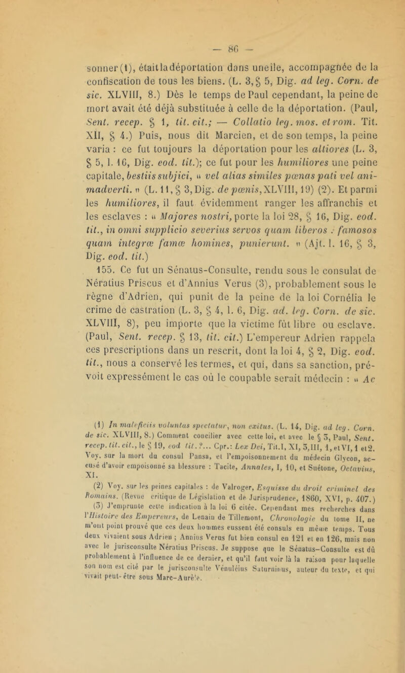 confiscation de tous les biens. (L. 3, g 5, Dig. ad leg. Corn, de sic. XLVI1I, 8.) Dès le temps de Paul cependant, la peine de mort avait été déjà substituée à celle de la déportation. (Paul, Sent, recep. g 1, til.cit.; — Collatio leg.mos. cl rom. Tit. XII, g 4.) Puis, nous dit Marcien, et de son temps, la peine varia : ce fut toujours la déportation pour les altiores (L. 3, g 5, 1. IG, Dig. eod. lit.); ce fut pour les humiliores une peine capitale, bestiis subjici, u vel alias similes pumas pâli vel ani- madverti. n (L. li,g 3, Dig. de pamis, XLYII1,19) (2). Et parmi les humiliores, il faut évidemment ranger les affranchis et les esclaves : » Majores noslri, porte la loi 28, g IG, Dig. eod. tit., in omni supplicio severius servos quam libéras : farnosos quam integrœ famœ homines, punierunl. n (Ait. 1. IG, § 3, Dig. eod. tit.) 155. Ce fut un Sénatus-Consulte, rendu sous le consulat de Nératius Priscus et d’Annius Verus (3), probablement sous le règne d’Adrien, qui punit de la peine de la loi Cornélia le crime de castration (L. 3, g 4, 1. G, Dig. ad. b-g. Corn, de sic. XLVIII, 8), peu importe que la victime fût libre ou esclave. (Paul, Sent, recep. g 13, lit. cil.) L’empereur Adrien rappela ces prescriptions dans un rescrit, dont la loi 4, g 2, Dig. eod. tit., nous a conservé les termes, et qui, dans sa sanction, pré- voit expressément le cas où le coupable serait médecin : » Ac (t) In mal p fie iis voluntus spectatur, non exitus. (L. U, Dig. ad ley. Corn, de sic. XLVIII, 8.) Comment concilier avec cette loi, et avec le § 5, Paul, Sent, recep. lit. cit., le § 19, eod lit. ?... Cpr.: Lex Dei, Tit.I, XI, 5,111, 1, etVf, 1 el2. Voy. sur la mort du consul Pansa, et l’empoisonnement du médecin Glycon, ac- cusé d’avoir empoisonné sa blessure : Tacite, Annales, I, 10, et Suétone. Ocla’vius XI. (2) Voy. sur les peines capilales : de Valroger, Esquisse du droit criminel des Poinains. (Revue critique de Législation et de Jurisprudence, 1860, XVI, p. 407.) (5) J’emprunte cette indication à la loi 6 citée. Cependant mes recherches dans VHistoire des Empereurs, de Lenain de Tillemont, Chronologie du tome II, ne m’ont point prouvé que ces deux hommes eussent été consuls en même temps. Tous deux vivaient sous Adrien ; Annius Verus fut bien consul en 121 et en 126, mais non avec le jurisconsulte Nératius Priscus. Je suppose que le Sénatus-Consulte est dû probablement à l’influence de ce dernier, et qu’il faut voir là la raison pour laquelle son nom est cité par le jurisconsulte Vénuléius Saturninus, auteur du texte, et qui vivait peut-être sous Marc-Aurè'e.