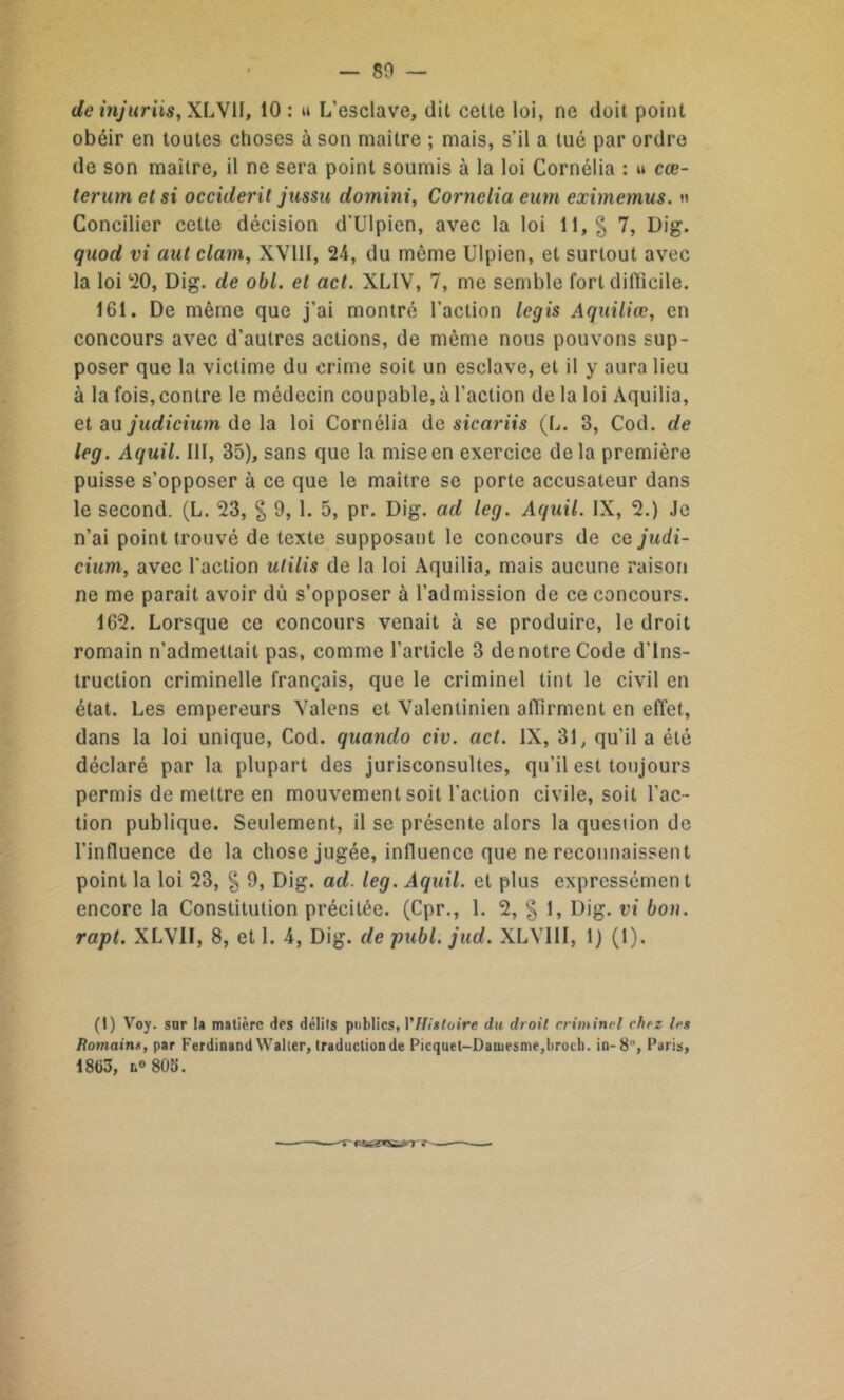 — 80 de injuriis, XLV1I, 10 : u L’esclave, dit cette loi, ne doit point obéir en toutes choses à son maître ; mais, s’il a tué par ordre de son maître, il ne sera point soumis à la loi Cornélia : u cœ- terum et si occident jussu domini, Cornélia eum eximemus. h Concilier cette décision d’Ulpien, avec la loi 11, % 7, Dig. quod vi ant clam, XV11I, 24, du même Ulpien, et surtout avec la loi 20, Dig. de obi. et act. XLIV, 7, me semble fort difficile. 161. De même que j’ai montré l’action legis Aquiliœ, en concours avec d’autres actions, de même nous pouvons sup- poser que la victime du crime soit un esclave, et il y aura lieu à la fois, contre le médecin coupable, à l’action de la loi Aquilia, et au judicium de la loi Cornélia de sicariis (L. 3, Cod. de leg. Aquil. III, 35), sans que la mise en exercice delà première puisse s’opposer à ce que le maître se porte accusateur dans le second. (L. 23, § 9, 1. 5, pr. Dig. ad leg. Aquil. IX, 2.) Je n’ai point trouvé de texte supposant le concours de ce judi- cium, avec l'action ulilis de la loi Aquilia, mais aucune raison ne me parait avoir dû s’opposer à l’admission de ce concours. 162. Lorsque ce concours venait à se produire, le droit romain n’admettait pas, comme l’article 3 de notre Code d’ins- truction criminelle français, que le criminel tint le civil en état. Les empereurs Valons et Valentinien affirment en effet, dans la loi unique, Cod. quando civ. act. IX, 31, qu'il a été déclaré par la plupart des jurisconsultes, qu'il est toujours permis de mettre en mouvement soit l’action civile, soit l'ac- tion publique. Seulement, il se présente alors la question de l’influence de la chose jugée, influence que ne reconnaissent point la loi 23, § 9, Dig. ad. leg. Aquil. et plus expressément encore la Constitution précitée. (Cpr., 1. 2, § 1, Dig. vi bon. rapt. XLVII, 8, et 1. 4, Dig. de publ. jud. XLV1II, 1) (1). (t) Voy. sur la matière des délits publics, VHistoire du droit criminel chez les Romain*, par Ferdinand Waller, traduction de Picquet-Damesme,broch. in-8, Paris, 18(33, n° 808.