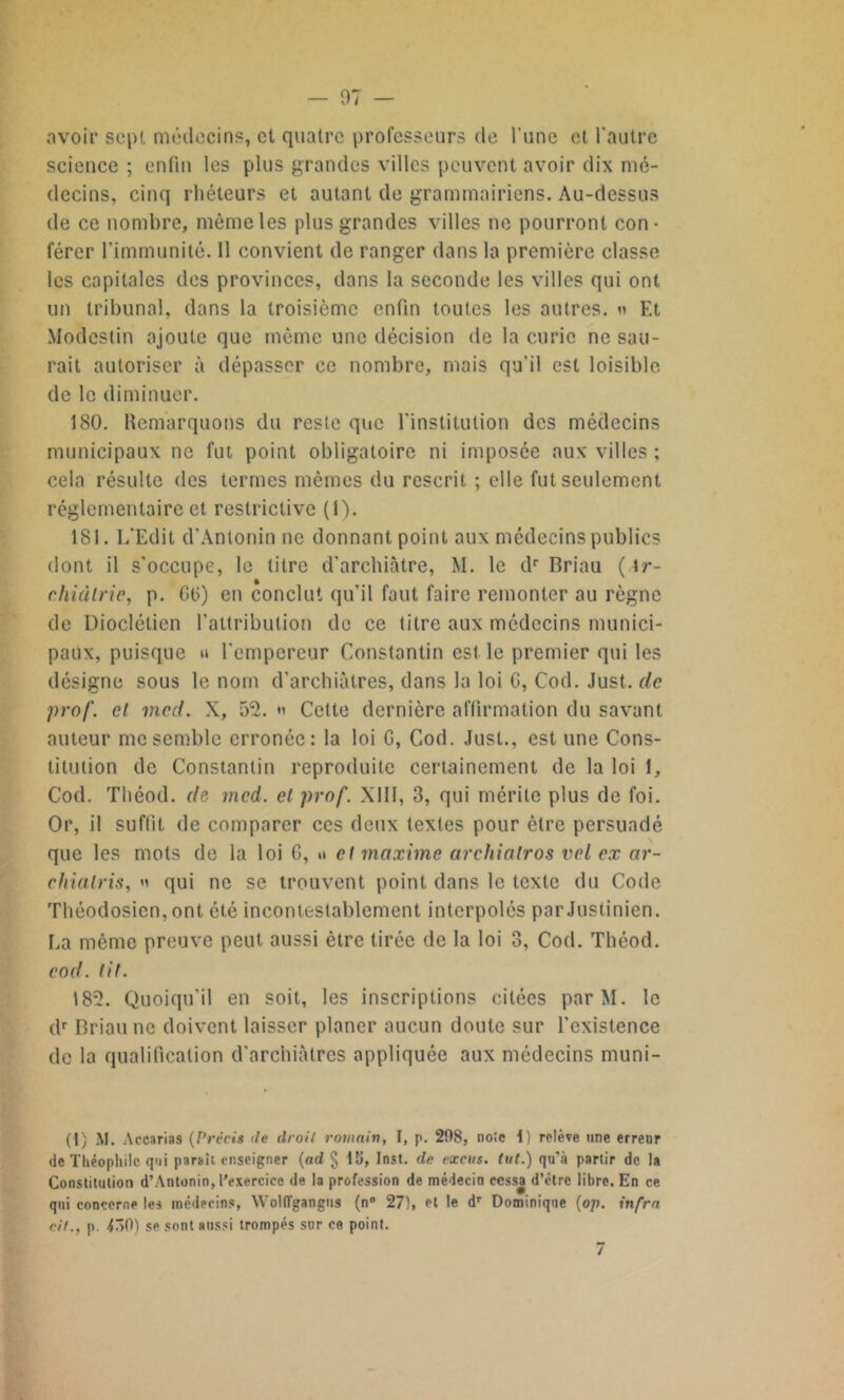 avoir sept médecins, et quatre professeurs de l’une et l'autre science ; enfin les plus grandes villes peuvent avoir dix mé- decins, cinq rhéteurs et autant de grammairiens. Au-dessus de ce nombre, même les plus grandes villes ne pourront con- férer l'immunité. 11 convient de ranger dans la première classe les capitales des provinces, dans la seconde les villes qui ont un tribunal, dans la troisième enfin toutes les autres. « Et Modcstin ajoute que même une décision de la curie ne sau- rait autoriser à dépasser ce nombre, mais qu'il est loisible de le diminuer. 180. Remarquons du reste que l'institution des médecins municipaux ne fut point obligatoire ni imposée aux villes ; cela résulte des termes mêmes du rescrit ; elle fut seulement réglementaire et. restrictive (1). 181. L'Edit d’Antonin ne donnant point aux médecins publics dont il s’occupe, le titre d’archiàtre, M. le dr Briau ( \r- ehiàlrie, p. G6) en conclut qu'il faut faire remonter au règne de Dioclétien l’attribution de ce titre aux médecins munici- paux, puisque » l’empereur Constantin est le premier qui les désigne sous le nom d’archiàtres, dans la loi G, Cod. Just. de prof, et vxcd. X, 53. « Cette dernière affirmation du savant auteur me semble erronée: la loi G, Cod. Just., est une Cons- titution de Constantin reproduite certainement de la loi 1, Cod. Théod. de mcd. et prof. XIII, 3, qui mérite plus de foi. Or, il suffit de comparer ces deux textes pour être persuadé que les mots de la loi G, u et maxime archiatros vel ex ar- ehialris, n qui ne se trouvent point dans le texte du Code Théodosien, ont été incontestablement interpolés par Justinien. La même preuve peut aussi être tirée de la loi 3, Cod. Théod. cod. tit. 183. Quoiqu'il en soit, les inscriptions citées parM. le dr Briau ne doivent laisser planer aucun doute sur l’existence de la qualification d'archiàtrcs appliquée aux médecins muni- (I) M. Accarias (Précis de droit romain, I, p. 208, noie i) relève une erreur de Théophile qui parait enseigner (ad § 1ü, Inst, dp excus. tut.) qu’à partir de la Constitution d’Antonin, l'exercice de la profession de médecin cessa d’être libre. En ce qui concerne les médecins, Wolffgangns (n° 27), et le dr Dominique (op. infra rit., p. dnO) se sont aussi trompés sur ce point.